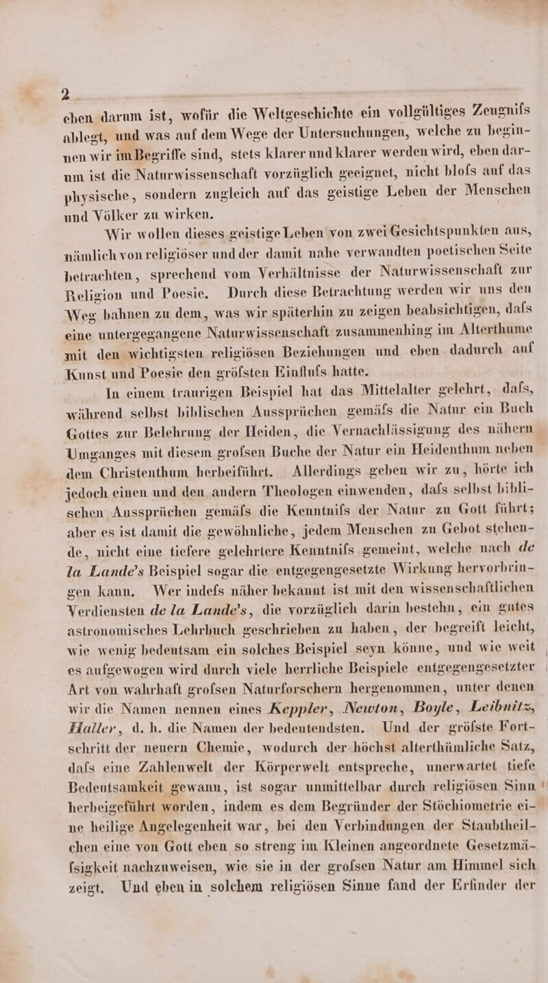 chen darum ist, wofür die Weltgeschichte ein vollgültiges Zeusnifs ablest, und was auf dem Wege der Untersuchungen, welche zu begin- nen wir imBegriffe sind, stets klarer und klarer werden wird, eben dar- um ist die Naturwissenschaft vorzüglich geeignet, nicht blofs auf das physische, sondern zugleich auf das geistige Leben der Menschen und Völker zu wirken. | Wir wollen dieses geistigeLeben von zwei Gesichtspunkten aus, nämlich von religiöser undder damit nahe verwandten poetischen Seite betrachten, sprechend vom Verhältnisse der Naturwissenschaft zur Religion und Poesie. Durch diese Betr achtung werden wir uns den Weg bahnen zu dem, was wir späterhin zu zeigen beabsichtigen, dals eine untergegangene Napzminn na zusammenhing im Alterthume mit den wichtigsten religiösen Beziehungen und eben dadureh auf Kunst und Poesie den gröfsten Einfluls hatte. In einem traurigen Beispiel hat das Mittelalter gelehrt, dafs, -ährend. selbst biblischen Aussprüchen gemäfs die Natur ein Buch Gottes zur Belehrung der Heiden, die Vernachlässigung des nähern Umganges mit diesem grofsen Buche der Natur ein Heidenthum neben dem Christenthum herbeiführt. Allerdings geben wir zu, hörte ich jedoch einen und den andern Theologen einwenden, d dafs selbst bibli- schen Aussprüchen gemäls die Kenntnils der Natur zu Gott führt; aber es ist damit die gewöhnliche, jedem Menschen zu Gebot stehen- de, nicht eine tiefere gelehriere Kenntnifs gemeint, welche nach de la Lande’s Beispiel sogar die entgegengesetzte Wirkung herverbrin- gen kann. Wer indefs näher bekannt ist mit den wissenschaftlichen Verdiensten de la Lande’s, die vorzüglich darin bestehn, ein gutes astronomisches Lehrbuch geschrieben zu haben, der begreift leicht, wie wenig bedeutsam ein solches Beispiel seyn könne, und wie weit es aufgewogen wird durch viele herrliche Beispiele entgegengesetzter Art von wahrhaft grofsen Naturforschern hergenommen, unter denen wir die Namen nennen eines Keppler, Newton, Boyle, Leibnitz, Haller, d.h. die Namen der bedeutendsten. Und der gröfste Fort- sehritt der nenern Chemie, wodurch der-höchst alterthümliche Satz, dafs eine Zahlenwelt der Körperwelt entspreche, unerwartet tiefe Bedeutsamkeit gewann, ist sogar unmittelbar durch religiösen Sinn herbeigeführt worden, indem es dem Begründer der Stöchiometrie ei- ne heilige Angelegenheit war, bei den Verbindungen der Staubtheil- chen eine von Gott eben so streng im Kleinen angeordnete Gesetzmä- [sigkeit nachzuweisen, wie sie in der grofsen Natur am Himmel sich zeigt. Und eben in solchem religiösen Sinne fand der Erfinder der —