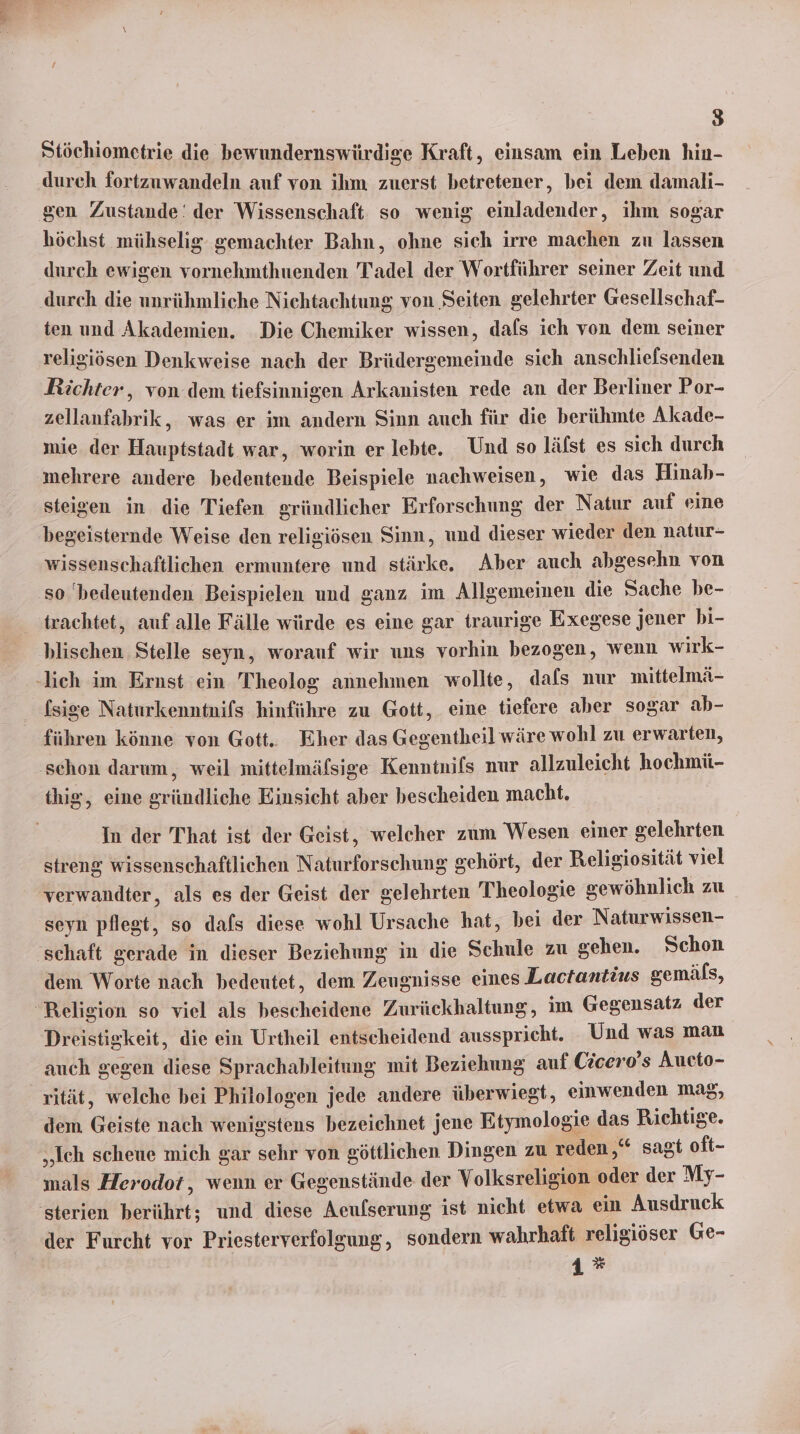 Stöchiometrie die bewundernswürdige Kraft, einsam ein Leben hin- ‚durch fortzuwandeln auf von ihm zuerst betretener, bei dem damali- gen Zustande‘ der Wissenschaft so wenig einladender, ihm sogar höchst mühselig gemachter Bahn, ohne sich irre machen zu lassen durch ewigen vornehmthuenden Tadel der Wortführer seiner Zeit und durch die unrühmliche Nichtachtung von Seiten gelehrter Gesellschaf- ten und Akademien. Die Chemiker wissen, dals ich von dem seiner religiösen Denkweise nach der Brüdergemeinde sich anschliefsenden Richter , von dem tiefsinnigen Arkanisten rede an der Berliner Por- zellanfabrik, was er im andern Sinn auch für die berühmte Akade- mie der Hauptstadt war, worin er lebte. Und so läfst es sich durch mehrere andere bedentende Beispiele nachweisen, wie das Hinab- steigen in die Tiefen gründlicher Erforschung der Natur auf eine begeisternde Weise den religiösen Sinn, und dieser wieder den natur- wissenschaftlichen ermuntere und stärke. Aber auch abgesehn von so bedeutenden Beispielen und ganz im Allgemeinen die Sache be- trachtet, auf alle Fälle würde es eine gar traurige Exegese jener bi- blischen Stelle seyn, worauf wir uns vorhin bezogen, wenn wirk- -lieh im Ernst ein Theolog annehmen wollte, dafs nur mittelmä- fsise Naturkenntnils hinführe zu Gott, eine tiefere aher sogar ab- führen könne von Gott. Eher das Gegentheil wäre wohl zu erwarten, schon darum, weil mittelmäfsige Kenntnifs nur allzuleicht hochmü- thig, eine gründliche Einsicht aber bescheiden macht. In der That ist der Geist, welcher zum Wesen einer gelehrten streng wissenschaftlichen Naturforschung gehört, der Religiosität viel verwandter, als es der Geist der gelehrten Theologie gewöhnlich zu seyn pflegt, so dafs diese wohl Ursache hat, bei der Naturwissen- ‘schaft gerade in dieser Beziehung in die Schule zu gehen. Schon dem Worte nach bedeutet, dem Zeugnisse eines Lactantius gemäls, Religion so viel als bescheidene Zurückhaltung, im Gegensatz der Dreistigkeit, die ein Urtheil entscheidend ausspricht. Und was man auch gegen diese Sprachableitung mit Beziehung auf Cicero’s Aucto- rität, welche bei Philologen jede andere überwiegt, einwenden mag, dem Geiste nach wenigstens bezeichnet jene Etymologie das Richtige. „Ich scheue mich gar sehr von göttlichen Dingen zu reden,“ sagt oft- mals Herodot, wenn er Gegenstände der Volksreligion oder der My- 'sterien berührt; und diese Aeufserung ist nicht etwa ein Ausdruck der Furcht vor Priesterverfolgung, sondern wahrhaft religiöser Ge- 1*