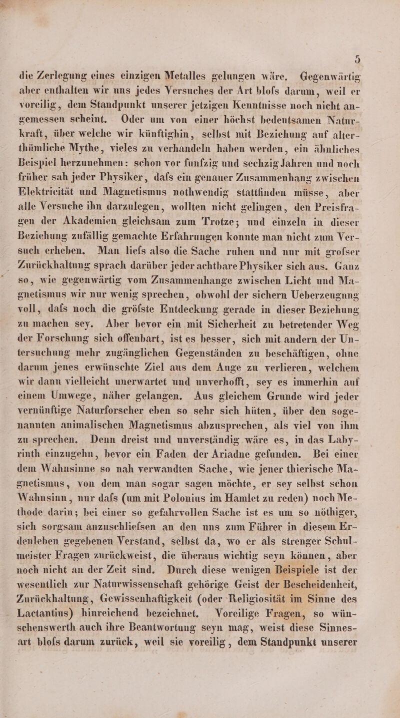 h) die Zerlegung eines einzigen Metalles gelungen wäre. Gegenwärtig aber enthalten wir uns jedes Versuches der Art blofs darum, weil er voreilig, dem Standpunkt unserer jetzigen Kenntnisse noch nicht an- ee scheint. Oder um von einer höchst bedeutsamen Natur- kraft, über welche wir künftighin, selhst mit Beziehung auf alter- thümliche Mythe, vieles zu verhandeln haben werden, ein ähnliches Beispiel herzunehmen: schon vor funfzig und sechzig Jahren und noch früher sah jeder Physiker, dafs ein genauer Zusammenhang zwischen Elektrieität und Magnetismus nothwendig stattfinden müsse, aber alle Versuche ihn darzulegen, wollten nicht gelingen, den Preisfra- gen der Akademien gleichsam zum Trotze; und einzeln in dieser Beziehung zufällig gemachte Erfahrung sen konnte man nicht zum Ver- such erheben. Man liefs also die Sache ruhen und nur mit srofser Zurückhaltung sprach darüber jeder achtbare Physiker sich aus. Ganz so, wie gegenwärtig vom Zusammenhange zwischen Licht und Ma- gnetismus wir nur wenig sprechen, obwohl der sichern Ueberzeugnns voll, dafs noch die gröfste Entdeckung gerade in dieser Beziehung zu machen sey. Aber bevor ein mit Sicherheit zu betretender Weg der Forschung sich offenbart, ist es besser, sich mit andern der Un- tersuchung mehr zugänglichen Gen slinden zu beschäftigen, ohne wir dann vielleicht unerwartet und unverhofft, sey es immerhin auf einem Umwege, näher gelangen. Aus gleichem Grunde wird jeder vernünftige Naturforscher eben so sehr sich hüten, über den soge- nannten animalischen Magnetismus abzusprechen, als viel von ihm zu sprechen. Denn dreist und unverständig. wäre es, in das Laby- rinth einzugehn, bevor ein Faden der Ariadne gefunden. Bei einer dem Wahnsinne so nah verwandten Sache, wie jener thierische Ma- gnetismus, von dem man sogar sagen möchte, er sey selbst schon Wahnsinn, nur dafs (um mit Polonius im Haze zu reden) noch Me- thode de bei einer so gefahrvollen Sache ist es um so nöthiger, sich sorgsam anzuschliefsen an den uns zum Führer in diesem Er- denleben gegebenen Verstand, selbst da, wo er als strenger Schul- meister Fragen zurückweist, die überaus wichtig seyn können , aber noch nicht an der Zeit sind. Durch diese wenigen Beispiele ist der wesentlich zur Naturwissenschaft gehörige Geist der Bescheidenheit, Zurückhaltung, Gewissenhaftigkeit (oder Religiosität im Sinne des Lactantius) eneicherd bezeichnet. _Voreilige Fragen, so wün- schenswerth auch ihre Beantwortung seyn mag, weist diese Sinnes- art blofs darum zurück, weil sie voreilig, dem Standpunkt unserer