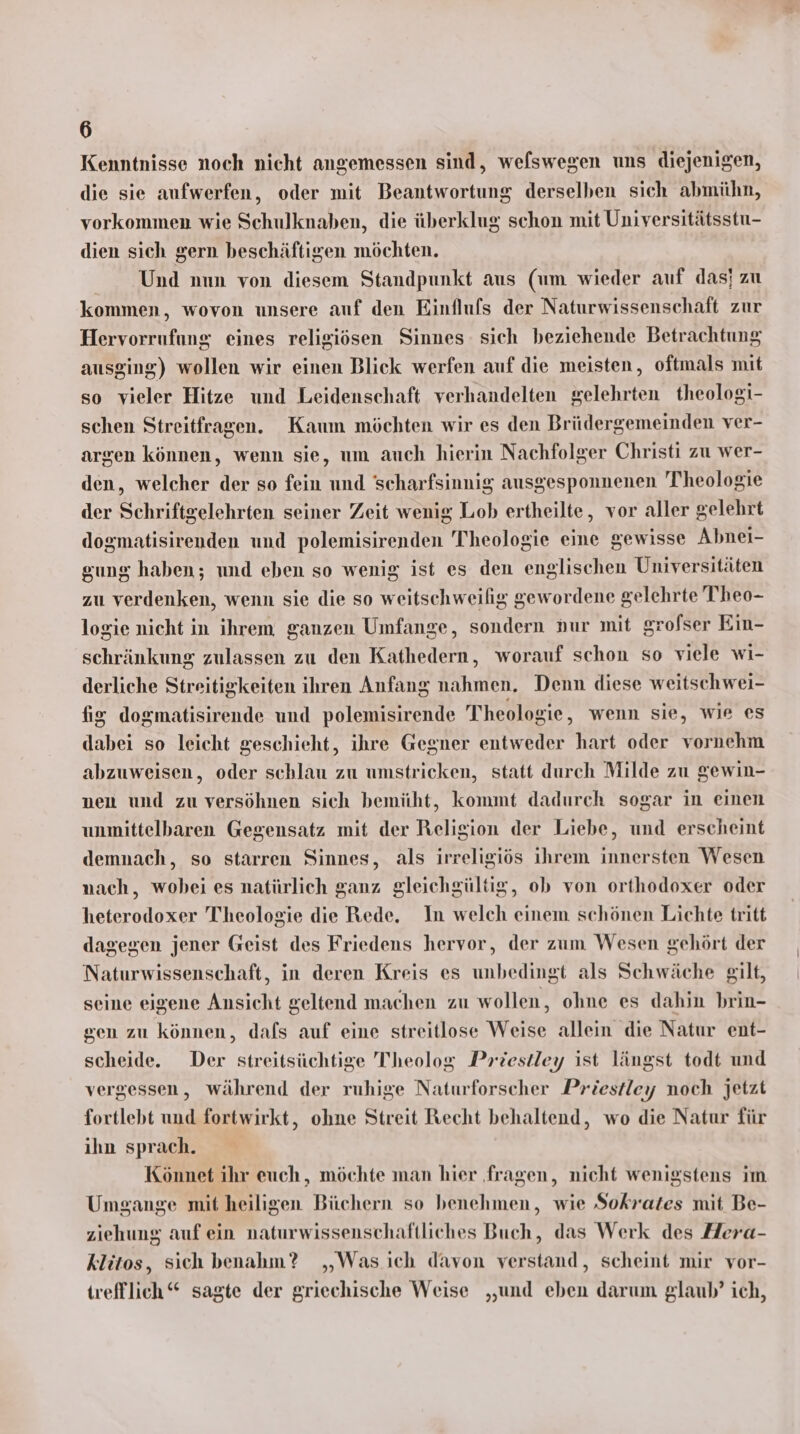 Kenntnisse noch nicht angemessen sind, welswegen uns diejenigen, die sie aufwerfen, oder mit Beantwortung derselben sich abmühn, vorkommen wie Schulknaben, die überklug schon mit Universitätsstu- dien sich gern beschäftigen möchten. Und nun von diesem Standpunkt aus (um wieder auf das; zu kommen, wovon unsere auf den Einflufs der Naturwissenschaft zur Hervorrufung eines religiösen Sinnes- sich beziehende Betrachtung ausging) wollen wir einen Blick werfen auf die meisten, oftmals mit so vieler Hitze und Leidenschaft verhandelten gelehrten theologi- schen Streitfragen. Kaum möchten wir es den Brüdergemeinden ver- argen können, wenn sie, um auch hierin Nachfolger Christi zu wer- den, welcher der so fein und 'scharfsinnig ausgesponnenen Theologie der Schriftgelehrten seiner Zeit wenig Lob ertheilte, vor aller gelehrt dosmatisirenden und polemisirenden Theologie eine gewisse Abnei- sung haben; und eben so wenig ist es den englischen Universitäten zu verdenken, wenn sie die so weitschweilig gewordene gelehrte Theo- logie nicht in ihrem ganzen Umfange, sondern »ur mit grofser Ein- schränkung zulassen zu den Kathedern, worauf schon so viele wi- derliche Streitigkeiten ihren Anfang nahmen. Denn diese weitschwei- fig dogmatisirende und polemisirende Theologie, wenn sie, wie es dabei so leicht geschieht, ihre Gegner entweder hart oder vornehm abzuweisen, oder schlau zu umstricken, statt durch Milde zu gewin- nen und zu versöhnen sich bemüht, kommt dadurch sogar in einen unmittelbaren Gegensatz mit der Religion der Liebe, und erscheint demnach, so starren Sinnes, als irreligiös ihrem innersten Wesen nach, wobei es natürlich ganz gleichgültig, ob von orthodoxer oder heterodoxer Theologie die Rede. In welch einem schönen Lichte tritt dagegen jener Geist des Friedens hervor, der zum Wesen gehört der Naturwissenschaft, in deren Kreis es unbedingt als Schwäche gilt, seine eigene Ansicht geltend machen zu wollen, ohne es dahin brin- gen zu können, dafs auf eine streitlose Weise allein die Natur ent- scheide. Der streitsüchtige Theolog Priestley ist längst todt und vergessen, während der ruhige Naturforscher Priestley noch jetzt fortlebt und fortwirkt, ohne Streit Recht behaltend, wo die Natur für ihn sprach. Könnet ihr euch, möchte man hier ‚fragen, nicht wenigstens im Umgange mit heiligen Büchern so benehmen, wie Sokrates mit Be- ziehung auf ein naturwissenschaftliches Buch, das Werk des Hera- klitos, sich benahm? „Was ich davon verstand, scheint mir vor- trefflich“ sagte der griechische Weise „und eben darum glaub? ich,