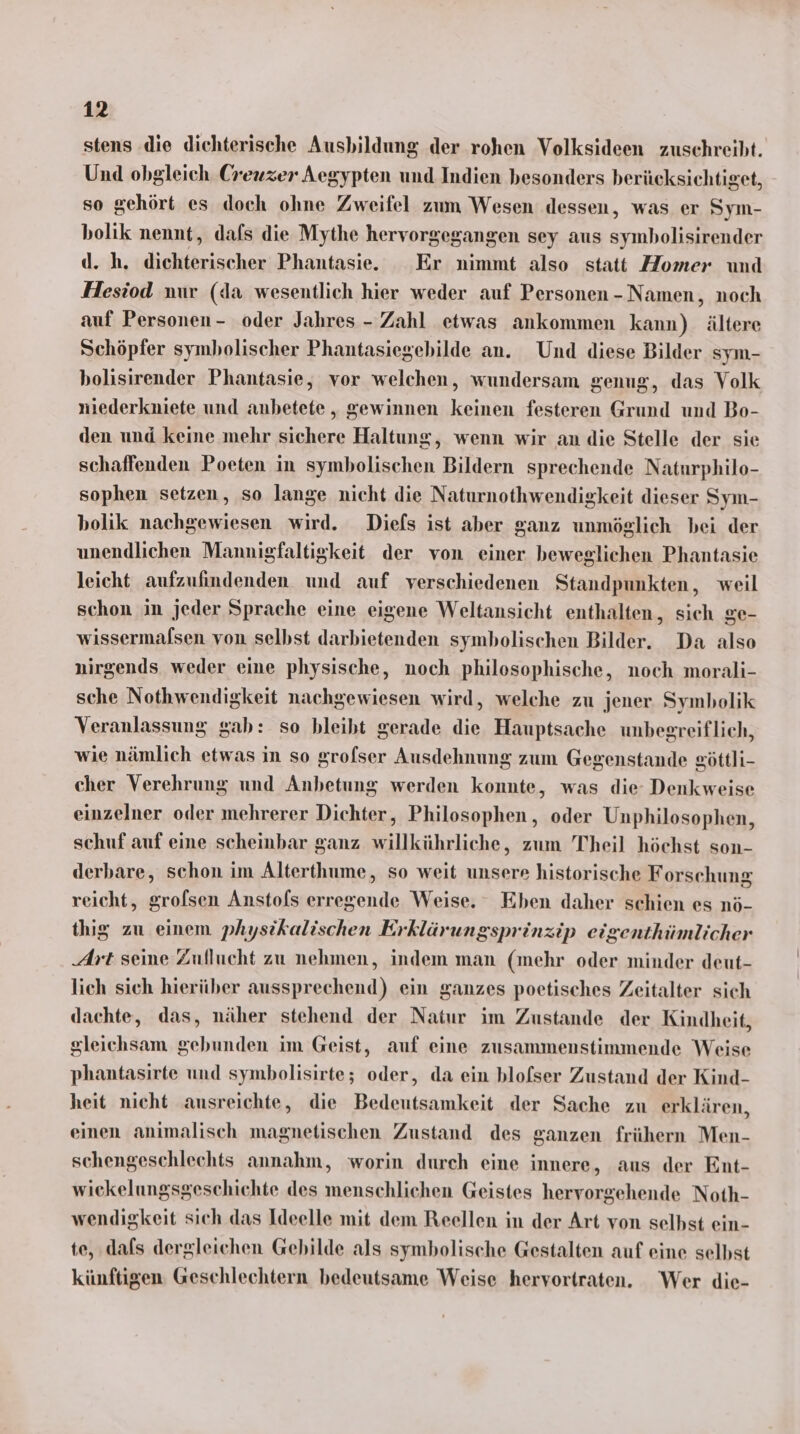 stens ‚die dichterische Ausbildung der rohen Volksideen zuschreiht. Und obgleich Creuzer Aegypten und Indien besonders berücksichtiget, so gehört es doch ohne Zweifel zum Wesen dessen, was er Sym- bolik nennt, dafs die Mythe hervorgegangen sey aus symbolisirender d. h. dichterischer Phantasie. Er nimmt also statt Homer und Hesiod nur (da wesentlich hier weder auf Personen - Namen, noch auf Personen - oder Jahres - Zahl etwas ankommen kann) ältere Schöpfer symbolischer Phantasiegebilde an. Und diese Bilder sym- bolisirender Phantasie, vor welchen, wundersam genug, das Volk niederkniete und anbetete , gewinnen keinen festeren Grund und Bo- den und keine mehr sichere Haltung, wenn wir an die Stelle der sie schaffenden Poeten in symbolischen Bildern sprechende Naturphilo- sophen setzen, so lange nicht die Naturnothwendigkeit dieser Sym- holik nachgewiesen wird. Diefs ist aber ganz unmöglich bei der unendlichen Mannigfaltigkeit der von einer beweglichen Phantasie leicht aufzufindenden und auf verschiedenen Standpunkten, weil schon in jeder Sprache eine eigene Weltansicht enthalten, sich ge- wissermalsen von selbst darbietenden symbolischen Bilder. Da also nirgends weder eine physische, noch philosophische, noch morali- sche Nothwendigkeit nachgewiesen wird, welche zu jener Symbolik Veranlassung gab: so bleibt gerade die Hauptsache unbegreiflich, wie nämlich etwas in so grofser Ausdehnung zum Gegenstande eöttli- cher Verehrung und Anbetung werden konnte, was die Denkweise einzelner oder mehrerer Dichter, Philosophen, oder Unphilosophen, schuf auf eine scheinbar ganz willkührliche, zum Theil höchst son- derbare, schon im Alterthume, so weit unsere historische Forschung reicht, grofsen Anstofs erregende Weise. Eben daher schien es nö- thig zu einem physikalischen Erklärungsprinzip eigenthümlicher Art seine Zuflucht zu nehmen, indem man (mehr oder minder deut- lich sich hierüber aussprechend) ein ganzes poetisches Zeitalter sich dachte, das, näher stehend der Natur im Zustande der Kindheit, gleichsam gebunden im Geist, auf eine zusammenstimmende Weise phantasirte und symbolisirte; oder, da ein blofser Zustand der Kind- heit nicht ausreichte, die Bedeutsamkeit der Sache zu erklären, einen animalisch magnetischen Zustand des ganzen frühern Men- schengeschlechts annahm, worin durch eine innere, aus der Ent- wiekelungsgeschichte des menschlichen Geistes hervorgehende Noth- wendigkeit sich das Ideelle mit dem Reellen in der Art von selbst ein- te, dafs dergleichen Gebilde als symbolische Gestalten auf eine selbst künftigen Geschlechtern bedeutsame Weise hervortraten. Wer die-