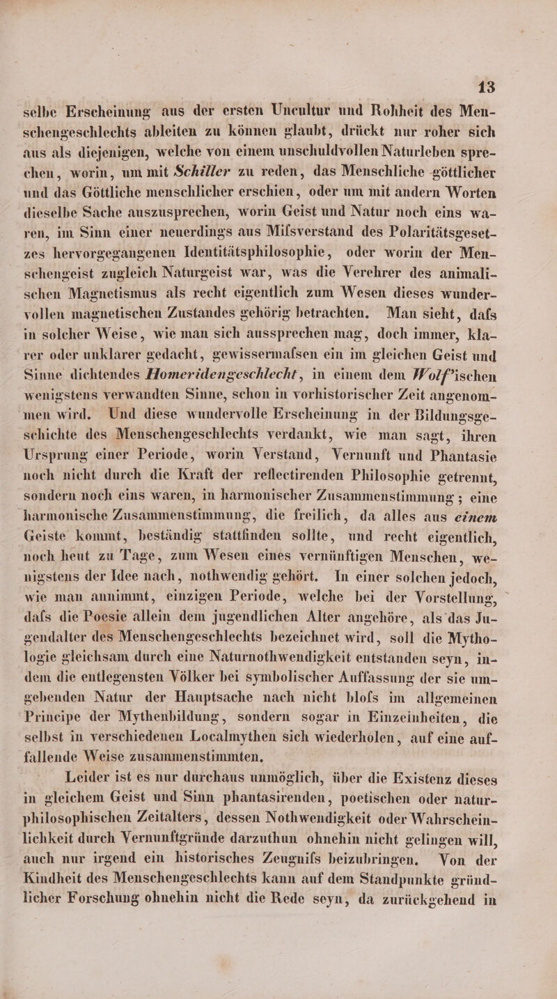 selbe Erscheinung aus der ersten Uneultur und Rohheit des Men- schengeschlechts ableiten zu können glaubt, drückt nur roher sich aus als diejenigen, welche von einem unschuldvollen Naturleben spre- chen, werin, um mit Schiller zu reden, das Menschliche göttlicher und das Göttliche menschlicher erschien, oder um mit andern Worten dieselbe Sache auszusprechen, worin Geist und Natur noch eins wa- ren, im Sinn einer nenerdings aus Milsverstand des Polaritätsgeset- zes hervorgegangenen Identitätsphilosophie, oder worin der Men- schengeist zugleich Naturgeist war, was die Verehrer des animali- schen Magnetismus als recht eigentlich zum Wesen dieses wunder- vollen magnetischen Zustandes gehörig betrachten. Man sieht, dafs in solcher Weise, wie man sich aussprechen mag, doch immer, kla- rer oder unklarer gedacht, gewissermaflsen ein im gleichen Geist und Sinne dichtendes Homeridengeschlecht, in einem dem Wolf’ischen wenigstens verwandten Sinne, schon in vorhistorischer Zeit angenom- ‚men wird. Und diese wundervolle Erscheinung in der Bildungsge- schichte des Menschengeschlechts verdankt, wie man sagt, ihren Ursprung einer Periode, worin Verstand, Vernunft und Phantasie noch nicht durch die Kraft der refleetirenden Philosophie getrennt, sondern noch eins waren, in harmonischer Zusammenstimmung ; eine harmonische Zusammenstimmung, die freilich, da alles aus einem Geiste kommt, beständig stattinden sollte, und recht eigentlich, noch heut zu Tage, zum Wesen eines vernünftigen Menschen, we- nigstens der Idee nach, nothwendig gehört. In einer solchen jedoch, wie man annimmt, einzigen Periode, welche bei der Vorstellung, ' dafs die Poesie allein dem jugendlichen Alter angehöre, als das Ju- gendalter des Menschengeschlechts bezeichnet wird, soll die Mytho- logie gleichsam durch eine Naturnothwendigkeit entstanden seyn, in- dem die entlegensten Völker bei symbolischer Auffassung der sie um- gebenden Natur der Hauptsache nach nicht blofs im allgemeinen Prineipe der Mythenbildung, sondern sogar in Einzeinheiten, die selbst in verschiedenen Localmythen sich wiederholen, auf eine auf- fallende Weise zusammenstimmten. Leider ist es nur durchaus unmöglich, über die Existenz dieses in gleichem Geist und Sinn phantasirenden,, poetischen oder natur- philosophischen Zeitalters, dessen Nothwendigkeit oder Wahrschein- lichkeit durch Vernunftgründe darzuthun ohnehin nicht gelingen will, auch nur irgend ein historisches Zeugnifs beizubringen. Von der Kindheit des Menschengeschlechts kann auf dem Standpunkte gründ- licher Forschung ohnehin nicht die Rede seyn, da zurückgehend in