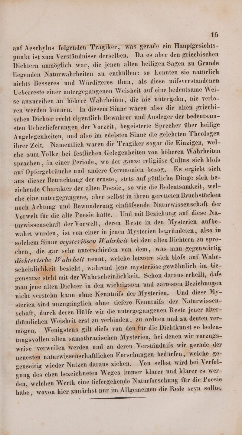 auf Aeschylus folgenden Tragiker, was gerade ein Hanptgesichts- punkt ist zum Verständnisse derselben. Da es aber den griechischen Diehtern unmöglich war, die jenen alten heiligen Sagen zu Grunde liegenden Naturwahrheiten zu enthüllen: so konnten sie natürlich nichts Besseres und Würdigeres thun, als diese mifsverstandenen Ueberreste einer untergegangenen Weisheit auf eine bedeutsame Wei- se anzureihen an höhere Wahrheiten, die nie untergehn, nie verlo- ren werden können. In diesem Sinne waren also die alten griechi- schen Dichter recht eigentlich Bewahrer und Ausleger der bedeutsam- sten Ueberlieferungen der Vorzeit, begeisterte Sprecher über heilige Angelegenheiten, und also im edelsten Sinne die gelehrten Theologen ihrer Zeit. Namentlich waren die Tragiker sogar die Einzigen, wel- che zum Volke bei festlichen Gelegenheiten von höheren Wahrheiten sprachen, in einer Periode, wo der ganze religiöse Cultus sich blofs auf Opfergebräuche und andere Ceremonien bezog. Es ergiebt sich aus dieser Betrachtung der ernste, stets auf göttliche Dinge sich be- ziehende Charakter der alten Poesie, so wie die Bedeutsamkeit, wel- che eine untergegangene, aber selbst in ihren geretteten Bruchstücken noch Achtung und Bewunderung einflölsende Naturwissenschaft der Vorwelt für die alte Poesie hatte. Und mit Beziehung auf diese Na- turwissenschaft der Vorwelt, deren Reste in den Mysterien aufbe- wahrt wurden, ist von einer in jenen Mysterien begründeten, also in solchem Sinne mysteriösen Wahrheit bei den alten Dichtern zu spre- chen, die gar sehr unterschieden von dem, was man gegenwärtig dlichterische Wahrheit nennt, welche letztere sich blofs auf Wahr- scheinlichkeit bezieht, während jene mysteriöse sewöhnlich im Ge- sensatze steht init der Wahrseheinlichkeit. Schon daraus erhellt, dals man jene alten Dichter in den wichtigsten und zartesten Beziehungen nicht verstehn kann ohne Kenntnils der Mysterien. Und diese My- sterien sind unzugänglich ohne tiefere Kenntnifs der Naturwissen- schaft, durch deren Hülfe wir die untergegangenen Reste jener alter- thümlichen Weisheit erst zu verbinden, zu ordnen und zu deuten ver- mögen. Wenigstens gilt diefs von den für die Dichtkunst so bedeu- tungsvollen alten samothraeischen Mysterien, bei denen wir vorzugs- weise ‘verweilen werden und zu deren Verständnifs wir gerade der nenesten naturwissenschaftlichen Forschungen bedürfen, welche ge- genseitig wieder Nutzen daraus ziehen. Von selbst wird bei. Verfol- sung des eben bezeichneten Weges immer klarer und klarer es wer- den, welchen Werth eine tiefergehende Naturforschung für die Poesie habe, wovon hier zunächst nur im Allgemeinen die Rede seyn sollte.