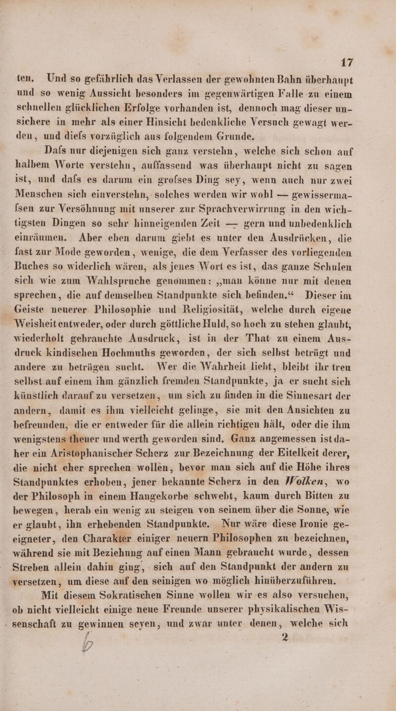 ten. Und so gefährlich das Verlassen der gewohnten Bahn überhaupt und so wenig Aussicht besonders im gegenwärtigen Falle zu einem schnellen glücklichen Erfolge vorhanden ist, dennoch mag dieser un- sichere iu mehr als einer Hinsicht bedenkliche Versuch gewagt wer- den, und diels vorzüglich aus folgendem Grunde. Dafs nur diejenigen sich ganz verstehn, welche sich schon auf halbem Worte verstehn, auffassend was überhaupt nicht zu sagen ist, und dafs es darum ein srofses Ding sey, wenn auch nur zwei Menschen sich einverstehn, solches werden wir wohl — gewisserma- fsen zur Versöhnung mit unserer zur Sprächverwirrung in den wich- tigsten Dingen so sehr hinneigenden Zeit — gern und unbedenklich einräumen. Aber eben darum giebt es unter den Ausdrücken, die fast zur Mode geworden, wenige, die dem Verfasser des vorliegenden Buches so widerlich wären, als jenes Wort es ist, das ganze Schulen sich wie zum Wahlspruche genommen: „man könne nur mit denen sprechen, die auf demselben Standpunkte sich befinden.“ Dieser im Geiste neuerer Philosophie und Religiosität, welche durch eigene Weisheit entweder, oder durch göttliche Huld, so hoch zu stehen glaubt, wiederholt gebrauchte Ausdruck, ist in der That zu einem Aus- druck kindischen Hochmuths geworden, der sich selbst betrügt und andere zu betrügen sucht. Wer die Wahrheit liebt, bleibt ihr treu selbst auf einem ihm gänzlich fremden Standpunkte, ja er sucht sich künstlich darauf zu versetzen, um sich zu finden in die Sinnesart der andern, damit es ihm vielleicht gelinge, sie mit den Ansichten zu befreunden, die er entweder für die allein richtigen hält, oder die ihm wenigstens fheuer und werth geworden sind. Ganz angemessen ist da- her ein Aristophanischer Scherz zur Bezeichnung der Eitelkeit derer, die nicht eher sprechen wollen, bevor man sich auf die Höhe ihres Standpunktes erhoben, jener bekannte Scherz in den Wolken, wo der Philosoph in einem Hangekorbe schwebt, kaum durch Bitten zu bewegen, herab ein wenig zu steigen von seinem über die Sonne, wie er glaubt, ihn erhebenden Standpunkte. Nur wäre diese Ironie ge- eigneter, den Charakter einiger neuern Philosophen zu bezeichnen, während sie mit Beziehung auf einen Mann gebraucht wurde, dessen Streben allein dahin ging, sich auf den Standpunkt der andern zu versetzen, um diese anf den seinigen wo möglich hinüberzuführen. Mit diesem Sokratischen Sinne wollen wir es also versuchen, ob nicht vielleicht einige neue Freunde unserer physikalischen Wis- - senschaft zu gewinnen seyen, und zwar unter denen, welche sich 2 x 2 IE;