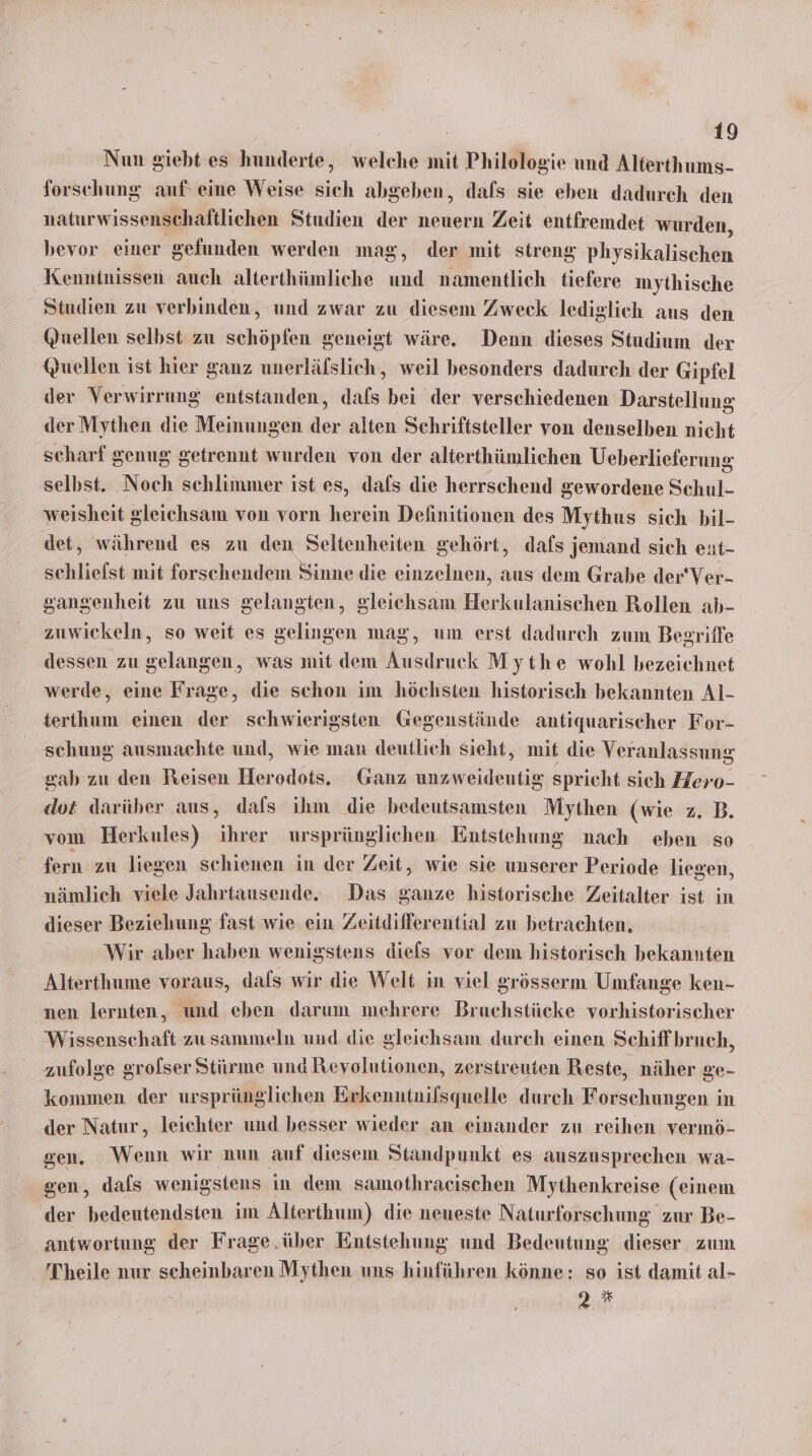 Nun giebties hunderte, welche mit Philologie und Alterthums- forschung auf eine Weise sich abgeben, dafs sie eben dadurch den naturwissenschaftlichen Studien der neuern Zeit entfremdet wurden, bevor einer gefunden werden mag, der mit streng physikalischen Kenntnissen auch alterthümliche und namentlich tiefere mythische Studien zu verbinden, und zwar zu diesem Zweck lediglich aus den Quellen selbst zu schöpfen geneigt wäre. Denn dieses Studium der Quellen ist hier ganz unerlälslich, weil besonders dadurch der Gipfel der Verwirrung entstanden, dafs bei der verschiedenen Darstellung der Mythen die Meinungen der alten Schriftsteller von denselben nicht scharf genug getrennt wurden von der alterthümlichen Ueberlieferung selbst. Noch schlimmer ist es, dafs die herrschend gewordene Schul- weisheit gleichsam von vorn herein Definitionen des Mythus sich bil- det, während es zu den Seltenheiten gehört, dafs jemand sich ent- schliefst mit forschendem Sinne die einzelnen, aus dem Grabe der'Ver- gangenheit zu uns gelangten, gleichsam Herkulanischen Rollen ab- zuwickeln, so weit es gelingen mag, um erst dadurch zum Begriffe dessen zu gelangen, was mit dem Ausdruck Mythe wohl bezeichnet werde, eine Frage, die schon im höchsten historisch bekannten Al- terthum einen der schwierigsten Gegenstände antiquarischer For- schung ausmachte und, wie man deutlich sieht, mit die Veranlassung gab zu den Reisen Herods Ganz unzweideutig spricht sich Hero- dot darüber aus, dafs ihm die bedeutsamsten Mythen (wie z. B. vom Herkules) ihrer ursprünglichen Entstehung nach eben so fern zu liegen schienen in der Zeit, wie sie unserer Periode liegen, nämlich viele Jahrtausende. Das ganze historische Zeitalter ist in dieser Beziehung fast wie ein Zeitdifferential zu betrachten, Wir aber haben wenigstens diefs vor dem historisch bekannten Alterthume voraus, dals wir die Welt in viel grösserm Umfange ken- nen lernten, und eben darum mehrere Bruchstücke vorhistorischer Wissenschaft zusammeln und die gleichsam durch einen Schiffbruch, zufolge grofser Stürme und Revolutionen, zerstreuten Reste, näher ge- kommen der ursprünglichen Erkenntnifsquelle durch Forschungen in der Natur, leichter und besser wieder an einander zu reihen vermö- gen. Wenn wir nun auf diesem Standpunkt es auszusprechen wa- gen, dals wenigstens in dem samothracischen Mythenkreise (einem der bedeutendsten im Alterthum) die neueste Naturforschung zur Be- antwortung der Frage,über Entstehung und Bedeutung dieser. zum Theile nur scheinbaren Mythen uns hinführen könne: so ist damit al- 2%