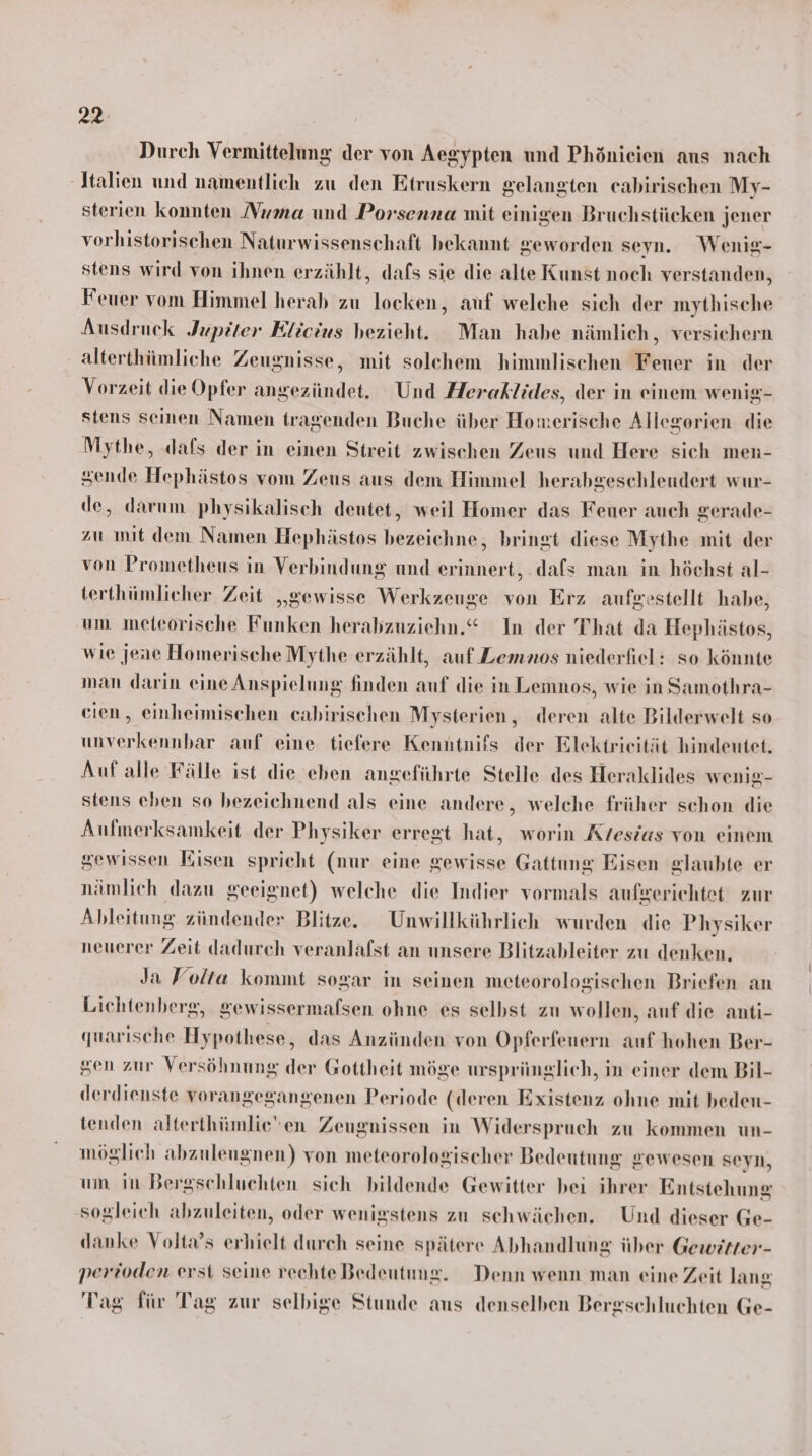 22: Durch Vermittelung der von Aegypten und Phönicien aus nach Italien und namentlich zu den Etruskern gelangten eabirischen My- sterien konnten Numa und Porsenna mit einigen Bruchstücken jener vorhistorischen Naturwissenschaft bekannt geworden seyn. Wenig- stens wird von ihnen erzählt, dafs sie die alte Kunst noch verstanden, Feuer vom Himmel herab zu locken, auf welche sich der mythische Ausdruck Jupiter Elicius bezieht. Man habe nämlich, versichern alterthümliche Zeugnisse, mit solchem himmlischen Feuer in der Vorzeit die Opfer angezündet. Und Heraklides, der in einem wenig- stens seinen Namen tragenden Buche über Homerische Allegorien die Mythe, dafs der in einen Streit zwischen Zeus und Here sich men- sende Hephästos vom Zeus aus dem Himmel herabgeschleudert wur- de, darum physikalisch deutet, weil Homer das Feuer auch gerade- zu mit dem Namen Hephästos bezeichne, bringt diese Mythe mit der von Prometheus in Verbindung und erinnert, dafs man in höchst al- terthümlicher Zeit „gewisse Werkzeuge von Erz aufgestellt habe, um meteorische Funken herabzuziehn.“ In der That da Hephästos, wie jene Homerische Mythe erzählt, auf Lemnos niederfiel: so könnte man darin eine Anspielung finden auf die in Lemnos, wie in Samothra- cien, einheimischen cabirischen Mysterien, deren alte Bilderwelt so unverkennbar auf eine tiefere Kenntnifs der Elektrieität hindeutet. Auf alle Fälle ist die eben angeführte Stelle des Heraklides wenig- stens eben so bezeichnend als eine andere, welche früher schon die Aufmerksamkeit der Physiker erregt hat, worin Krtesias von einem gewissen Eisen spricht (nur eine gewisse Gattung Eisen glaubte er nämlich dazu geeignet) welche die Indier vormals aufgerichtet zur Ableitung zündender Blitze. Unwillkührlich wurden die Physiker neuerer Zeit dadurch veranlafst an unsere Blitzableiter zu denken, Ja Volta kommt sogar in seinen meteorologischen Briefen an Lichtenberg, gewissermalsen ohne es selbst zu wollen, auf die anti- quarische Hypothese, das Anzünden von Opferfenern auf hohen Ber- sen zur Versöhnung der Gottheit möge ursprünglich, in einer dem Bil- derdienste vorangegangenen Periode (deren Existenz ohne mit bedeu- tenden alterthümlieen Zeugnissen in Widerspruch zu kommen un- möglich abzuleugnen) von meteorologischer Bedeutung gewesen seyn, um in Bergschluchten sich bildende Gewitter bei ihrer Entstehung sogleich abzuleiten, oder wenigstens zu schwächen. Und dieser Ge- danke Volta’s erhielt durch seine spätere Abhandlung über Gewitter- perioden erst seine rechte Bedeutung. Denn wenn man eine Zeit lang Tag für Tag zur selbige Stunde aus denselben Bergschluchten Ge-