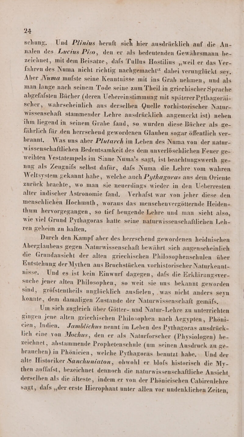 schung. Und Plinius beruft sich hier ausdrücklich auf die An- nalen des Lxcius Piso, den er als bedeutenden Gewährsmann be- zeichnet, mit dem Beisatze, dafs Tullus Hostilius „weil er das Ver- fahren des Numa nicht richtig nachgemacht“ dabei verunglückt sey. Aber Numa mulste seine Kenntnisse mit ins Grah nehmen, und als man lange nach seinem Tode seine zum Theil in Sriecehischer Sprache abgefalsten Bücher (deren Uebereinstimmung mit späterer Pythagoräi- scher, wahrscheinlich aus derselben Quelle vorhistorischer Natur- wissenschaft stammender Lehre ausdrücklich angemerkt ist) neben ihm liegend in seinem Grabe fand, so wurden diese Bücher als ge- fährlieh für ‚den herrschend gewordenen Glauben sogar ölfentlich ver- brannt. Was uns aber Plutarch im Leben des Numa von der natur- wissenschaftlichen Bedentsamkeit des dem unverlöschlichen Feuer Se- weihten Vestatempels im Sinne Numa’s sagt, ist beachtungswerth ge- nug als Zeugnifs selbst dafür, dafs Numa die Lehre vom wahren Weltsystem gekannt habe, welche auch Pythagoras aus dem Oriente zurück brachte, wo man sie neuerdings wieder in den Ueberresten alter indischer Astronomie fand. Verhafst war von jeher diese den menschlichen Hochmuth, woraus das inenschenvergötternde Heiden- thum hervorgegangen, so tief beugende Lehre und man sieht also, wie viel Grund Pythagoras hatte seine naturwissenschaftlichen Leh- ren geheim zu halten. | Durch den Kampf aber des herrschend gewordenen heidnischen Aberglaubens gegen Naturwissenschaft bewährt sich augenscheinlich die Grundansicht der alten griechischen Philosophenschulen über Entstehung der Mythen aus Bruchstücken vorhistorischer Naturkennt- nisse. Und es ist kein Einwurf dagegen, dafs die Erklärungsver- suche jener alten Philosophen, so weit sie uns bekannt geworden sind, gröfstentheils unglücklich auslielen, ‚was nieht anders seyn konnte, dem damaligen Zustande der Naturwissenschaft gemäls. Um sich zugleich über Götter- und Natur-Lehre zu unterrichten gingen jene alten griechischen Philosophen nach Aegypten, Phöni- cien, Indien. Jamblichus nennt jm Leben des Pythagoras ausdrück- lich eine von Mochus, den er als Naturforscher (Physiologen) be- zeichnet, abstammende Prophetenschule (um seinen Ausdruck zu &amp;6- brauchen) in Phönicien, welche Pythagoras benutzt habe. Und der alte Historiker Sanchuniaton, obwohl er blofs historisch die My- then auffalst, bezeichnet dennoch die naturwissenschaftliche Ansicht, derselben als die älteste, indem er von der Phönieischen Cabirenlehre sagt, dals „der erste Hierophant unter allen vor undenklichen Zeiten,