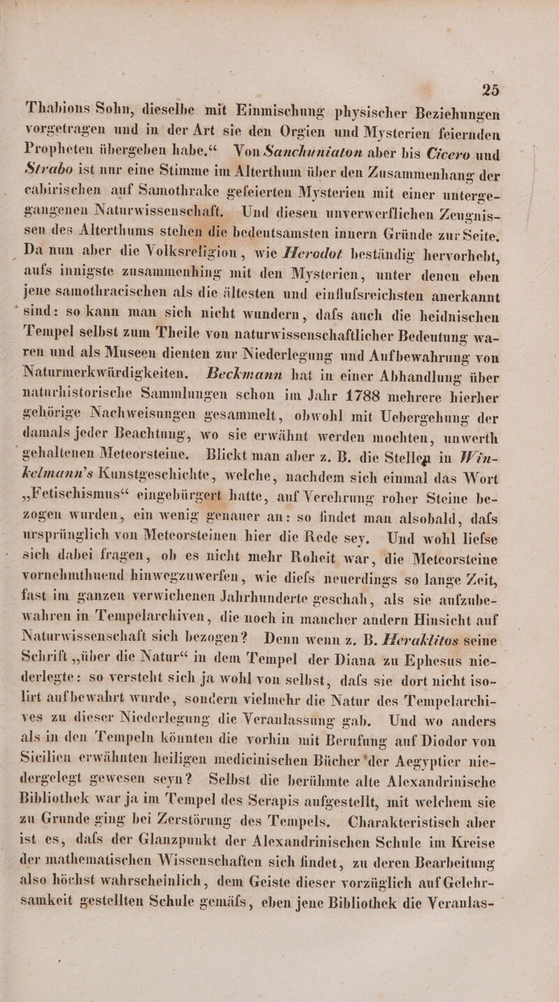 % Thabions Sohn, dieselbe mit Einmischung physischer Beziehungen vorgetragen und in der Art sie den Orgien und Mysterien feiernden Propheten übergeben habe.“ Von Sanchuniaton aber bis Cicero und Strabo ist nur eine Stimme im Alterthum über den Zusammenhang der eabirischen auf Samothrake gefeierten Mysterien mit einer unterge- sangenen Naturwissenschaft. Und diesen unverwerflichen Z eugnis- sen des Alterthums stehen lie bedeutsamsten innern Gründe zur Seite. Da nun aber die Volksreligion , wie Herodot beständig hervorhebt, aufs innigste zusammenhing mit den Mysterien, unter denen eben jene samothraeischen als die ältesten und infelsieiche anerkannt sind: so kann man sich nicht wundern, dafs auch die heidnischen Tempel selbst zum Theile von napshrissensähtefllihen Bedeutung wa- ren und als Museen dienten zur Niederlegung und Auf bewahrung von Naturmerkwürdiekeiten. Beckmann hat in einer Abhandlung über naturhistorische Sammlungen schon im Jahr 1788 mehrere hierher gehörige Nachweisungen gesammelt, obwohl mit Uebergehung der damals jeder Beachtung, wo sie erwähnt werden mochten, unwerth kelmann’s Kunstgeschichte, welche, nachdem sich einmal das Wort zogen wurden, ein wenig genauer an: so findet man .alsobald, dafs ursprünglich von Meiborsteiten hier die Rede sey. Und wohl liefse sich dabei fragen, ob es nicht mehr Roheit war, die Meteorsteine vornehmthuend hinwegzuwerfen,, wie diefs neuerdings so lange Zeit, fast im ganzen verwichenen Jahrhunderte geschah, als sie anfzube- wahren in Tempelarehiven,, die noch in mancher andern Hinsicht auf Naturwissenschaft sich bezogen? Denn wenn z. B. Heraklitos seine Schrift „über die Natur“ in dem Tempel der Diana zu Ephesus nie- derlegte: so versteht sich ja wohl von selbst, dafs sie dort nicht iso- lirt aufbewahrt wurde, sondern vielmehr die Natur des Tempelarchi- ves zu dieser Necleseagge: die Veranlassung gab. Und wo anders als in den Tempeln könnten die vorhin mit Berufung auf Diodor von Sieilien erwähnten heiligen medieinischen Bücher ‘der Ace syptier nie- dergelegt gewesen seyn? Selbst die berühmte alte Alexandrinische Bibliothek war ja im 'Tempel des Serapis aufgestellt, mit welchem sie zu Grunde ging bei Zerstörung des Tempels. Charakteristisch aber ist es, dals der Glanzpunkt der Alexandrinischen Schule im Kreise der mathematischen Wissenschaften sich findet, zu deren Bearbeitung also höchst wahrscheinlich, dem Geiste dieser vorzüglich auf Gelehr- samkeit gestellten Schule gemäfs, eben jene Bibliothek die Veranlas-
