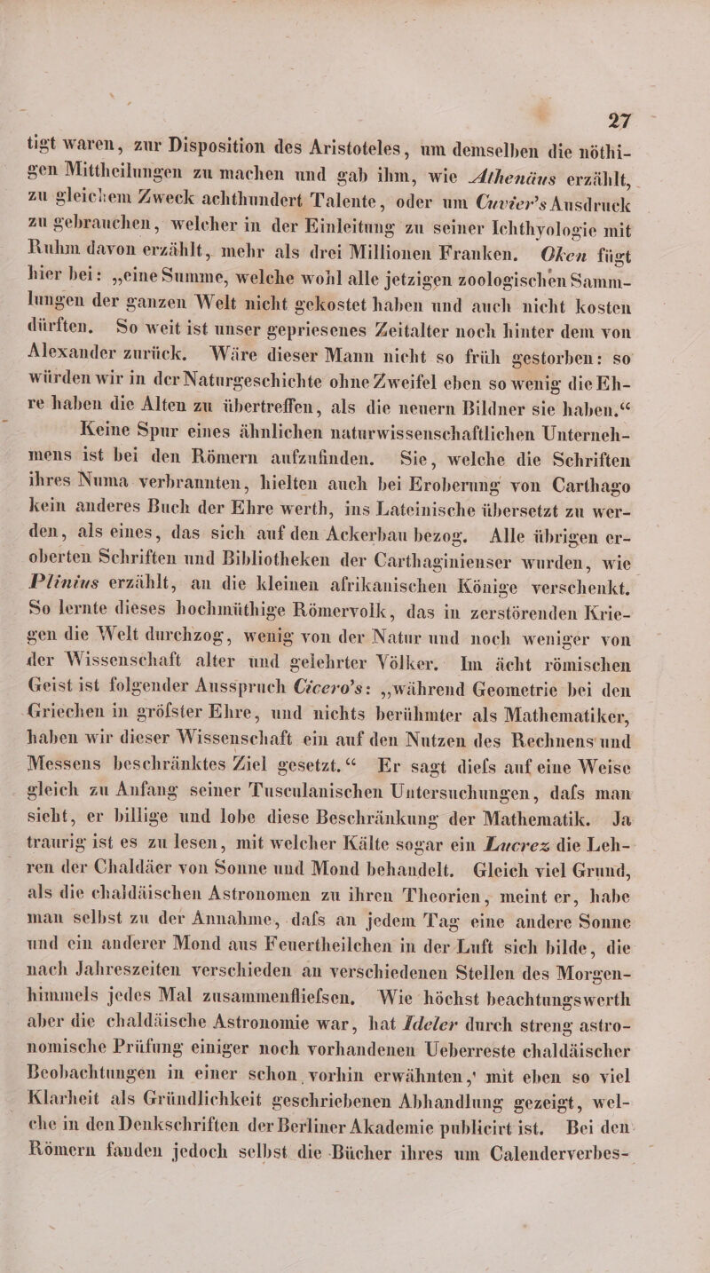 tigt waren, zur Disposition des Aristoteles, um demselben die nöthi- gen Mittheilunigen zu machen und gab ihm, wie Athenäus erzählt, zu gleichem Zweck achthundert Talente, der um Cxvier’s Ausdruck zu gebrauchen, welcher in der Einkiiteng‘ zu seiner Ichthyologie mit Ruhm davon erz ählt, mehr als drei Millionen Franken. Oken fügt hier bei: „eine Serkiie, welche wohl alle jetzigen zoologischen Samm- lungen der ganzen Welt nicht gekostet haben und auch nicht kosten dürften. So weit ist unser gepriesenes Zeitalter noch hinter dem von Alexander zurück. Wäre dieser Mann nicht so früh Sestorben: so würden wir in der Naturgeschichte ohne Zweifel eben so wenig die Eh- re haben die Alten zu übertreffen, als die neuern Bildner sie haben.“ Keine Spur eines ähnlichen naturwissenschaftlichen Unterneh- mens ist bei den Römern aufzufinden. Sie, welche die Schriften ihres Numa verbrannten, hielten auch bei Eroberung von Carthago kein anderes Buch der Ehre werth, ins Lateinische übersetzt zu wer- den, als eines, das sich auf den Ackerbau bezog. Alle übrigen er- oberten Schriften und Bibliotheken der Carthaginienser wurden, wie Plinius erzählt, an die kleinen afrikanischen Könige verschenkt. So lernte dieses hochmüthige Römervolk, das in zerstörenden Krie- ‚gen die Welt durchzog, wenig von der Natur und noch weniger von der Wissenschaft alter und gelehrter Völker, Im ächt römischen Geist ist folgender Ausspruch Czcero’s: „während Geometrie bei den ‚Griechen in gröfster Ehre, und nichts berühmter als Mathematiker, haben wir dieser Wissenschaft ein auf den Nutzen des Rechnens und Messens beschränktes Ziel gesetzt.“ Er sagt diels auf eine Weise gleich zu Anfang seiner Tuseulanischen Untersuchungen, dafs man sieht, er billige und lobe diese Beschränkung der Mathematik. Ja traurig ist es zu lesen, mit welcher Kälte sogar ein Zxcrez die Leh- ren der Chaldäer von Sonne und Mond behandelt. Gleich viel Grund, als die chaldäischen Astronomen zu ihren T'heorien,, meint er, habe man selbst zu der Annahme, ‚dafs an jedem Tag eine andere Sonne und ein anderer Mond aus Feuertheilchen in der Luft sich bilde, die nach Jahreszeiten verschieden an verschiedenen Stellen des Möräens himmels jedes Mal zusammenfliefsen, Wie höchst beachtungswerth aber die chaldäische Astronomie war, hat /deler durch streng astro- nomische Prüfung einiger noch vorhandenen Ueberreste chaldäischer Beobachtungen in einer schon vorhin erwähnten ,' mit eben so viel Klarheit als Gründlichkeit geschriebenen Abhandlung gezeigt, wel- che in den Denkschriften der Berliner Akademie publieirt ist. Bei den: Römern fanden jedoch selbst die -Bücher ihres um Calenderverbes-