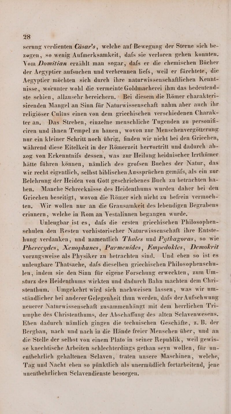serung verdienten Cäsar’s, welche auf Bewegung der Sterne sich be- zogen, so wenig Aufmerksamkeit, dafs sie verloren gehen konnten. Vom Domitian erzählt man sogar, dafs er die chemischen Bücher der Aegyptier aufsuchen und verbrennen liefs, weil er fürchtete, die Aegyptier möchten sich durch ihre naturwissenschaftlichen Kennt- nisse, worunter wohl die vermeinte Goldmacherei ihm das bedeutend- ste schien, allzusehr bereichern. ° Bei diesem die Römer charakteri- sirenden Mangel an Sinn für Naturwissenschaft nahm aber auch ihr religiöser Cultus einen von dem griechischen verschiedenen Charak- ter an. Das Streben, einzelne menschliche Tugenden zu personifi- ciren und ihnen Tempel zu bauen, wovon zur Menschenvergötterung nur ein kleiner Schritt noch übrig, finden wir nicht bei den Griechen, während diese Eitelkeit in der Römerzeit hervortritt und dadurch ab- 208 von Erkenntnifs dessen, was zur Heilung heidnischer Irrthümer hätte führen können, nämlich des grofsen Buches der Natur, das wir recht eigentlich, selbst biblischen Aussprüchen gemäfs, als ein zur Belehrung der Heiden von Gott geschriebenes Buch zu betrachten ha- ben. Manche Schreeknisse des Heidenthums wurden daher bei den Griechen beseitigt, wovon die Römer sich nicht zu befrein vermoch- ten. Wir wollen nur an die Grausamkeit des lebendigen Begrabens erinnern, welche in Rom an Vestalinnen begangen wurde. Unleugbar ist es, dafs die ersten griechischen Philosophen- schulen den Resten vorhistorischer Naturwissenschaft ihre Entste- hung verdanken, und namentlich T’hales und Pythagoras, so wie Pherecydes, Xenophanes, Parmenides, Empedokles, Demokrit vorzugsweise als Physiker zu betrachten sind. Und eben so ist es unleugbare Thatsache, dafs dieselben griechischen Philosophenschu- len, indem sie den Sinn für eigene Forschung erweckten, zum Um- sturz des Heidenthums wirkten und dadurch Bahn machten dem Chri- stenthum. Umgekehrt wird sieh nachweisen lassen, was wir um- ständlicher bei anderer Gelegenheit thun werden, dafs der Aufschwung neuerer Naturwissenschaft zusammenhängt mit dem herrlichen Tri- umphe des Christenthums, der Abschaffung des alten Scelavenwesens. Eben dadurch nämlich gingen die technischen Geschäfte, z. B. der Bergbau, nach und nach in die Hände freier Menschen über, und an die Stelle der selbst von einem PJato in seiner Republik, weil gewis- se knechtische Arbeiten schlechterdings gethan seyn wollen, für un- entbehrlich gehaltenen Selaven, traten unsere Maschinen, weiche, Tag und Nacht eben so pünktlich als unermüdlich fortarbeitend, jene unentbehrlichen Selavendienste besorgen.