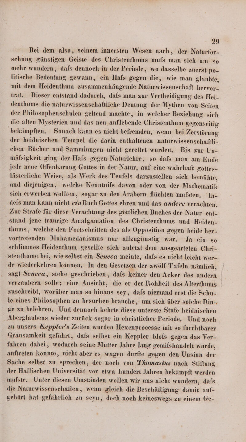 Bei dem also, seinem innersten Wesen nach, der Naturfor- schung günstigen Geiste des Christenthums mufs man sich um so mehr wundern, dafs dennoch in der Periode, wo dasselbe zuerst po- litische Bedirtnng gewann, ein Hafs gegen die, wie man glanhte, mit dem Heidenthum zusammenhängende Naturwissenschaft heryor- trat. Dieser entstand dadurch, dafs man zur Vertheidigung des Hei- denthums die naturwissenschaftliche Deutung der Mythen von Seiten der Philosophenschulen geltend machte, in welcher Beziehung sich die alten Mysterien und das neu auflebende Christenthum gegenseitig bekämpften. Sonach kann es nicht befremden, wenn bei Zerstörung der heidnischen Tempel die darin enthaltenen naturwissenschaftli- chen Bücher und Sammlungen nicht gerettet wurden. Bis zur Un- mälsigkeit ging der Hafs gegen Naturlehre, so dafs man am Ende jede neue Offenbarung Gottes in der Natur, auf eine wahrhaft gottes- lästerliche Weise, als Werk des Teufels darzustellen sich bemühte, und diejenigen, welche Kenntnifs davon oder von der Mathematik sich erwerben wollten, sogar zu den Arabern flüchten mufsten. In- defs man kann nicht ein Buch Gottes ehren und das andere verachten. Zur Strafe für diese Verachtung des göttlichen Buches der Natur ent- stand jene traurige Amalgamation des Christenthums und Heiden- thums, welche den Fortschritten des als Opposition gegen beide her- vortretenden Muhamedanismus nur allzugünstig, war. Ja ein so schlimmes Heidenthum gesellte sich zuletzt dem ausgearteten Chri- stenthume bei, wie selbst ein Seneca meinte, dals es nicht leicht wer- de wiederkehren können. In den Gesetzen der zwölf Tafeln nämlich, sagt Seneca, stehe geschrieben, dafs keiner den Acker des andern verzaubern solle; eine Ansicht, die er der Rohheit des Alterthums zuschreibt, worüber man so bank sey, dals niemand erst die Schu- le eines Philosophen zu besuchen brauche, um sich über solche Din- ge zu belehren. Und dennoch kehrte diese unterste Stufe heidnischen Aberglaubens wieder zurück sogar in christlicher Periode. Und noch zu unsers Keppler’s Zeiten wurden Hexenprocesse mit so furchtharer “rausamkeit geführt, dafs selbst ein Keppler blofs gegen das Ver- fahren dabei, wodurch seine Mutter Jahre lang gemifshandelt wurde, auftreten konnte, nicht aber es wagen durfte gegen den Unsinn der Sache selbst zu sprechen, der noch von Thomasius nach Stiftung der Hallischen Universität vor etwa hundert Jahren bekämpft werden mulste. Unter diesen Umständen wollen wir uns nicht wundern, dafs die Naturwissenschaften, wenn gleich die Beschäftigung damit auf- gehört hat gefährlich zu seyn, doch noch keineswegs zu einem Ge-
