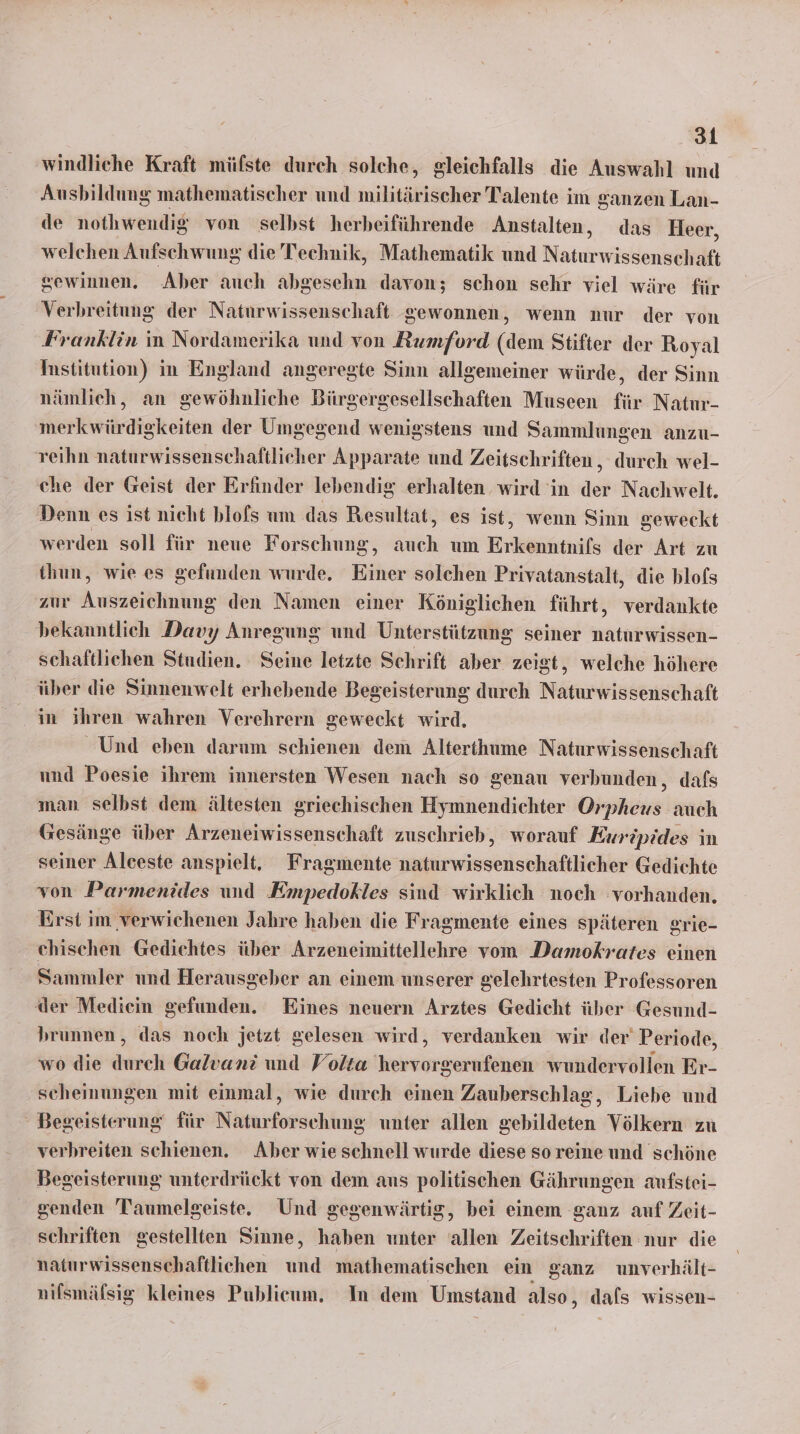 windliche Kraft müfste durch solche, gleichfalls die Auswahl und Ausbildung mathematischer und militärischer Talente im ganzen Lan- de nothwendig von selbst herbeiführende Anstalten, das Heer, welchen Aufschwung die Technik, Mathematik und Naturwissenschaft gewinnen. Aber auch abgesehn davon; schon sehr viel wäre für Verbreitung der Naturwissenschaft gewonnen, wenn nur der von Franklin in Nordamerika und von Rumford (dem Stifter der Royal Institution) in England angeregte Sinn allgemeiner würde, der Sinn nämlich, an gewöhnliche Bürgergesellschaften Museen für Natır- merkwürdigkeiten der Umgegend wenigstens und Sammlungen anzu- reihn naturwissenschaftlicher Apparate und Zeitschriften, durch wel- che der Geist der Erfinder lebendig erhalten wird in der Nachwelt. Denn es ist nicht blofs um das Resultat, es ist, wenn Sinn geweckt werden soll für neue Forschung, auch um Erkenntnils der Art zu thun, wie es gefunden wurde. Einer solchen Privatanstalt, die blofs zur Auszeichnung den Namen einer Königlichen führt, verdankte bekanntlich Davy Anregung und Unterstützung seiner naturwissen- schaftlichen Studien. Seine letzte Schrift aber zeist, welche höhere über die Sinnenwelt erhebende Begeisterung durch Naturwissenschaft in ihren wahren Verehrern geweckt wird. Und eben darum schienen dem Alterthume Naturwissenschaft und Poesie ihrem innersten Wesen nach so genau verbunden, dafs man selbst dem ältesten griechischen Hymnendichter Orpheus auch Gesänge über Arzeneiwissenschaft zuschrieb, worauf Euripides in seiner Alceste anspielt. Fragmente naturwissenschaftlicher Gedichte von Parmenides und Empedokles sind wirklich noch vorhanden. Erst im verwichenen Jahre haben die Fragmente eines späteren grie- ehischen Gediehtes über Arzeneimittellehre vom Damokrates einen Sammler und Herausgeber an einem unserer gelehrtesten Professoren der Mediein gefunden. Eines neuern Arztes Gedicht über Gesund- brunnen, das noch jetzt gelesen wird, verdanken wir der’ Periode, wo die durch Galvani und Volta hervorgerufenen wundervollen Er- scheinungen mit einmal, wie durch einen Zauberschlag, Liebe und Begeisterung‘ für Naturforschung unter allen gebildeten Völkern zu verbreiten schienen. Aber wie schnell wurde diese so reine und schöne Begeisterung unterdrückt von dem aus politischen Gährungen aufstei- genden Taumelgeiste. Und gegenwärtig, bei einem ganz auf Zeit- schriften gestellten Sinne, haben unter allen Zeitschriften nur die naturwissenschaftlichen und mathematischen ein ganz unverhält- nifsmälsig kleines Publicum, In dem Umstand also, dafs wissen-