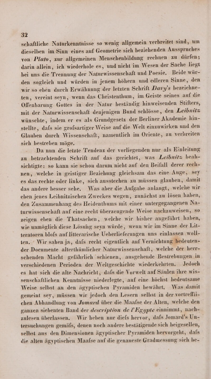 schaftliche Naturkenntnisse so wenig allgemein verbreitet sind, um dieselben im Sinn eines auf Geometrie sich beziehenden Ausspruches von Plato, zur allgemeinen Menschenbildung rechnen zu dürfen ; darin alleine ich wiederhole es, und nicht im Wesen der Sache liegt bei uns die Trennung der Naturwissenschaft und Poesie. Beide wür- den sogleich und würden in jenem höhern und edleren Sinne, den wir so eben durch Erwähnung der letzten Schrift Davy’s bezeichne- ten, vereint seyn, wenn das Christenthum, im Geiste seines auf die Offenbarung Gottes in der Natur beständig hinweisenden Stifters, mit der Naturwissenschaft denjenigen Bund schlösse, den Leibnitz wünschte, indem er es als Grundgesetz der Berliner Akademie hin- stellte, dafs sie grolsartiger Weise auf die Welt einzuwirken und den Glauben durch Wissenschaft, namentlich im Oriente, zu verbreiten sich bestreben möge. | Da nun die letzte Tendenz der vorliegenden nur als Einleitung zu betrachtenden Schrift auf das gerichtet, was Leibnütz beab- sichtigte: so kann sie schon darum nicht auf den Beifall derer rech- nen, welche in geistiger Beziehung gleichsam das eine Auge, sey es das rechte oder linke, sich ausstechen zu müssen glauben, damit das andere besser sche. Was aber die Aufgabe anlangt, welche wir eben jenes Leibnitzischen Zweckes wegen, zunächst zu lösen haben, den Zusammenhang des Heidenthums mit einer untergegangenen Na- turwissenschaft auf eine recht überzeugende Weise nachzuweisen, So zeigen eben die 'Thatsachen, welche wir bisher angeführt haben, wie unmöglich diese Lösung seyn würde, wenn wir im Sinne der Lit- teratoren blofs auf literarische Ueberlieferungen uns einlassen woll- ten. ° Wir sahen ja, dafs recht eigentlich auf Vernichtung bedeuten- der Documente alterthümlicher Naturwissenschaft, welche der herr- schenden Macht gefährlich schienen, ausgehende Bestrebungen in verschiedenen Perioden der Weltgeschichte wiederkehrten. Jedoch es hat sich die alte Nachricht, dafs die Vorwelt auf Säulen ihre wis- senschaftlichen Kenntnisse niederlegte, auf eine höchst bedeutsame Weise selbst an den ägyptischen Pyramiden bewährt. Was damit gemeint sey, müssen wir jedoch den Lesern selbst in der vortreffli- chen Abhandlung von Jomard über die Maafse der Alten, welche den ganzen siebenten Band der description de !’Egypte einnimmt, nach- zulesen überlassen. Wir heben nur diels hervor, dafs Jomard’s Un- tersuchungen gemäfs, denen noch andere bestätigende sich beigesellen, selbst aus den Dimensionen ägyptischer Pyramiden hervorgeht, dafs die alten ägyptischen Maafse auf die genaueste Gradmessung sich be-