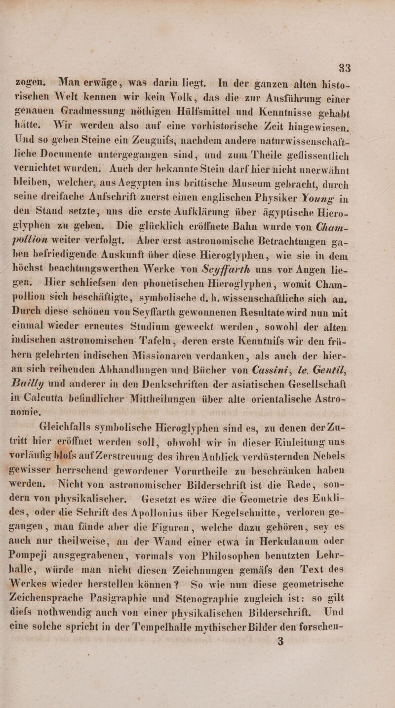 zogen. Man erwäge, was darin liegt. In der ganzen alten histo- rischen Welt kennen wir kein Volk, das die zur Ausführung einer genauen Gradmessung nöthigen Hülfsmittel und Kenntnisse gehaht hätte. Wir werden also auf eine vorhistorische Zeit hingewiesen. Und so geben Steine ein Zeugnifs, nachdem andere naturwissenschaft- liche Documente untergegangen sind, und zum Theile geflissentlich vernichtet wurden. Auch der bekannte Stein darf hier nicht unerwähnt bleiben, welcher, aus Aegypten ins britische Museum gebracht, durch seine dreifache Aufschrift zuerst einen englischen Physiker RE in den Stand setzte, uns die erste Aufklärung über ägyptische Hiero- giyphen zu geben. Die glücklich eröffnete Bahn wurde von Cham- pollion weiter verfolgt. Aber erst astronomische Betrachtungen ga- ben befriedigende Auskunft über diese Hieroglyphen, wie sie in dem höchst beachtungswerthen Werke von Seı yffarth uns vor Augen lie- gen. Hier schliefsen den phonetischen Hieroglyphen, womit Cham- pollion sich beschäftigte, symbolische d.h. wissenschaftliche sich an. Durch diese schönen von Seyffarth gewonnenen Resultate wird nun mit einmal wieder erneutes Studium geweckt werden, sowohl der alten indischen astronomischen Tafeln, deren erste Kenntnifs wir den frü- hern gelehrten indischen Missionaren verdanken, als auch der hier- an sich reihenden Abhandlungen und Bücher von Cassini, le, Gentil, Berıly und anderer in den Denkschriften der asiatischen Gesellschaft in Oaleutta befindlicher Mittheilungen über alte orientalische Astro- nomie, Gleichfalls symbolische Hieroglyphen sind es, zu denen der Zu- tritt hier eröffnet werden soll, obwohl wir in dieser Einleitung uns vorläufig hlofs auf Zerstr euung des ihren Anbliek verdüsternden Nebels- gewisser herrschend gewordener Vorurtheile zu beschränken haben werden. Nicht von astronomischer Bilderschrift ist die Rede, son- dern von physikalischer. _Gesetzt es wäre die Geometrie des Eukli- des, oder die Schrift des Apollonius über Kegelschnitte, verloren ge- gangen, man fände aber die Figuren, welche dazu gehören, sey es auch nur theilweise, an der Wand einer etwa in Herkulanum oder Pompeji ausgegrabenen, vormals von Philosophen benutzten Lehr- halle, würde man nicht diesen Zeichnungen gemäfs den Text des Werkes wieder herstellen können? So wie nun diese geometrische Zeichensprache Pasigraphie und Stenographie zugleich ist: so gilt diefs nothwendig auch von einer physikalischen Bilderschrift. Und eine solche spricht in der Tempelhalle mythischer Bilder den forschen- 3