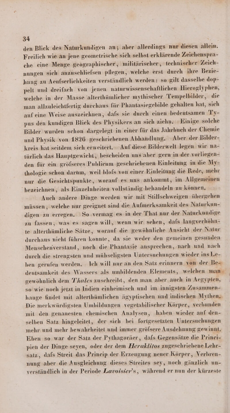 den Blick des Naturkundigen an; aber allerdings nnr diesen allein. Freilich wie an jene geometrische sich selbst erklärende Zeichenspra- che eine Menge geographischer, militärischer, technischer Zeich- nungen sich anzuschliefsen pflegen, welche erst durch ihre Bezie- hung zu Aenfserlichkeiten verständlich werden: so silt dasselbe dop- pelt und dreifach von jenen naturwissenschaftlichen Hieroglyphen, welche in der Masse alterthimmlieher mythischer Tempelbilder, die man allzuleichtfertig durchaus für Phantasiegebilde gehalten hat, sich auf eine Weise auszeichnen, dafs sie durch einen bedeutsamen Ty- pus den kundigen Blick des Physikers an sich ziehn. : Einige solche Bilder wurden sehon dargelegt in einer für das Jahrbuch der & hemie und Physik von 1826 geschriebenen Abhandlung. Aber der Bilder- kreis hat seitdem sich erweitert. Auf diese Bilderwelt legen wir na- türlich das Hanptgewicht, bescheiden uns aber gern in der vorliegen- den für ein gröfseres Publieum geschriebenen Einleitung in die My- thologie schon dartum, weil blofs von einer Einleitung die Rede, mehr aur die Gesichtspunkte, worauf es uns ankommt, im Allgemeinen bezeichnen, als Rinzelnheiten vollständig behandeln zu können, Auch andere Dinge werden wir mit Stillschweigen über sehen müssen , welche nur geeignet sind die Aufmerksamkeit des Naturkun- digen zu erregen. So-vermag es in der That nur der Naturkundige zu fassen, was es sagen will, wenn wir sehen, dals langverhöhn- te alterthümliche Sätze, worauf die gewöhnliche Ansicht der Natur durehaus nieht führen konnte, da sie weder den gemeinen gesunden Menschenverstand, noch die Phantasie ansprechen, ‚nach und nach dureh die strengsten und mühseligsten Untersuchungen wieder ins Le- ben gerufen werden. Ich will nur an den Satz erinnern von der De- deutsamkeit des Wassers als umbildenden Elements, welchen man sewöhnlich dem T’hales zuschreibt, den man aber auch in Aegypten, so wie noeh jetzt in Indien einheimisch und im innigsten Zusammen- hange findet mit alterthümlichen ägyptischen und indischen Mythen, Die merkwürdigsten Umbildungen vegetabilischer Körper, verbunden mit den genauesten chemischen Analysen, haben wieder auf den- selben Satz hingeleitet, der sich bei fortgesetzten Untersuchungen mehr und mehr bewahrheitet und immer gröfsere Ausdehnung gewinnt, Eben so war der Satz der Pythagoräer, dafs Gegensätze die Prinei- pien der Dinge seyen, oder der dem Heraklitos zugeschriebene Lehr- satz, dafs Streit das Prineip der Erzeugung nener Körper, Verbren- nung aber die Ausgleichung dieses Streites sey, noch gänzlich un- verständlich in der Periode Lavozsier’s, während er nun der kürzeste