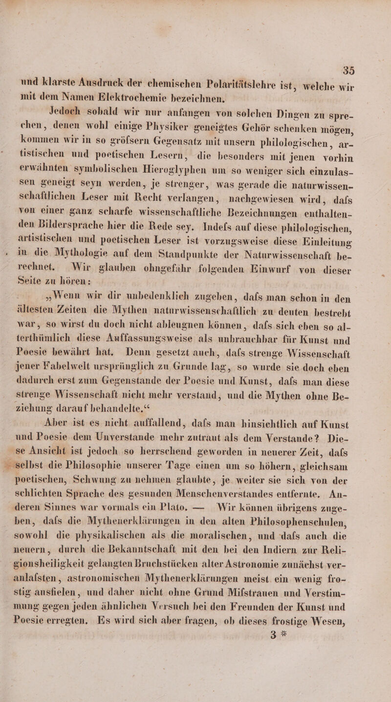 und klarste Ausdruck der chemischen Polaritätslehre ist, welche wir mit dem Namen Elektrochemie bezeichnen. Jedoch sobald wir nur anfangen von solchen Dingen zu spre- chen, denen wohl einige Physiker geneigtes Gehör schenken mögen, kommen wir in so gröfsern Gegensatz mit unsern philologischen, ar- tistischen und poetischen Lesern, die besonders mit jenen vorhin erwähnten symbolischen Hieroglyphen um so weniger sich einzulas- sen geneigt seyn werden, je strenger, was gerade die naturwissen- schaftlichen Leser mit Recht verlangen, nachgewiesen wird, dals von einer ganz scharfe wissenschaftliche Bezeichnungen enthalten- den Bildersprache hier die Rede sey. Indefs auf diese philologischen, artistischen und poetischen Leser ist vorzugsweise diese Einleitung - iu die Mythologie auf dem Standpunkte der Naturwissenschaft be- rechnet. Wir glauben ohngefähr folgenden Einwurf von dieser Seite zu hören: | „Wenn wir dir unbedenklich zugeben, dafs man schon in den ältesten Zeiten die Mythen naturwissenschaftlich zu deuten bestrebt war, so wirst du doch nicht ableugnen können , dafs sich eben so al- terthümlich diese Auffassungsweise als unbrauchbar für Kunst und ‚Poesie bewährt hat. Denn gesetzt auch, dals strenge Wissenschaft jener Fabelwelt ursprünglich zu Grunde lag, so wurde sie doch eben dadurch erst zum Gegenstande der Poesie und Kunst, dafs man diese strenge Wissenschaft nicht mehr verstand, und die Mythen ohne Be- ziehung darauf behandelte.“ Aber ist es nicht auffallend, dafs man hinsichtlich auf Kunst und Poesie dem Unverstande mehr zutraut als dem Verstande? Die- se Ansieht ist jedoch so herrschend geworden in neuerer Zeit, dafs selbst die Philosophie unserer Tage einen um so höhern, gleichsam | poetischen, Schwung zu nehmen glaubte, je. weiter sie sich von der schlichten Sprache des gesunden Menschenverstandes entfernte. An- deren Sinnes war vormals ein Plato. — Wir können übrigens zuge- ben, dals die Mythenerklärungen in den alten Philosophenschulen, sowohl die physikalischen ais die moralischen, und dafs auch die neuern, durch die Bekanntschaft mit den bei den Indiern zur Reli- ‚gionsheiligkeit gelangten Bruchstücken alter Astronomie zunächst ver- anlalsten, astronomischen Mythenerklärungen meist ein wenig fro- stig ansfielen, und daher nicht ohne Grund Mifstrauen und Verstim- mung gegen jeden ähnlichen Versuch bei den Freunden der Kunst und Poesie erregten. Es wird sich aber fragen, ob dieses frostige Wesen, 3%