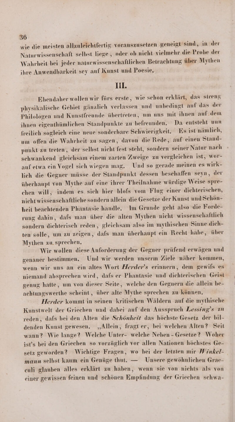 wie die meisten allzuleichtfertig vorauszusetzen geneigt sind, in der Naturwissenschaft selbst liege , oder ob nicht vielmehr die Probe der Wahrheit bei jeder naturwissenschaftlichen Betrachtung über Mythen ihre Anwendbarkeit sey auf Kunst und Poesie. Ill. Ebendaher wollen wir fürs erste, wie schon erklärt, das sirenz physikalische Gebiet gänzlich verlassen und unbedingt auf das der Philologen und Kunstfreunde übertreten, um uns mit ihnen auf.dem ihnen eigenthümlichen Standpunkte zu befreunden. Da entsteht uun freilich sogleich eine neue sonderbare Schwierigkeit. Es ist nämlich, um offen die Wahrheit zu sagen, davon die Rede, auf einen Stand- punkt zu treten, der selbst nicht fest steht, sondern seiner Natur nach schwankend gleichsam einem zarten Zweige zu vergleichen ist, wor- auf etwa ein Vogel sich wiegen mag. Und so gerade meinen es wirk- lich die Gegner müsse der Standpunkt dessen beschaffen seyn, der überhaupt von Mythe anf eine ihrer Theilnahme wirdige Weise spre- chen will, indem es. sich hier blofs vom Flug einer dichterischen, nicht wissenschaftliche sondern allein die Gesetze der Kunst und Schön- heit beachtenden Phantasie handle. Im Grunde geht also die Forde- rung dahin, dafs man über die alten Mythen nicht wissenschaftlich sondern dichterisch reden, gleichsam also im mythischen Siune dieh- ten solle, um zu zeigen, dafs man überhaupt ein Recht habe, über Mythen zu. sprechen. Wir wollen diese Anforderung der Gegner prüfend erwägen und genauer bestimmen. Und wir werden unserm Ziele näher kommen, wenn wir uns an ein altes Wort Herder’s erinnern, dem gewils es niemand absprechen wird, dafs er Phantasie und dichterischen Geist genug hatte, um von dieser Seite, welche den Gegnern die allein be- achtungswerthe scheint, über alte Mythe sprechen zu können. Herder kommt in seinen kritischen Wäldern auf die mythische Kunstwelt der Griechen und dabei auf den Ausspruch Lessing’s zu reden, dafs bei den Alten die Schönheit das höchste Gesetz der bil- denden Kunst gewesen. „Allein, fragt er, bei welchen Alten? Seit wann? Wie lange? Welche Unter- welche Neben - Gesetze? Woher ist’s bei den Griechen so vorzüglich vor allen Nationen höchstes Ge- setz geworden ? Wichtige Fragen, wo bei der letzten mir Winkel- mann selbst kaum ein Genüge thut. — Unsere gewöhnlichen Grae- euli glauben alles erklärt zu haben, wenn sie von nichts als von einer gewissen feinen und schönen Empfindung der Griechen schwa-