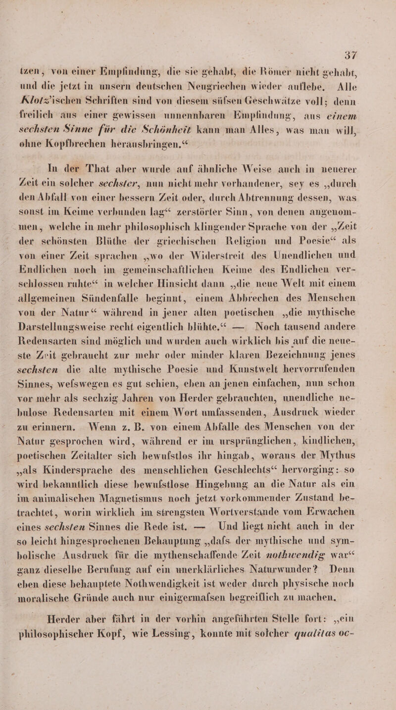 (zen, von einer Empfindung, die sie gehabt, die Römer nicht gehabt, und die jetzt in unsern deutschen Neugriechen wieder auflebe. Alle Klotz’ischen Schriften sind von diesem sülsen Geschwätze voll; denn freilich aus einer gewissen unnennbaren Empfindung, aus einem sechsten Sinne für die Schönheit kann man Alles, was man will, ohne Kopfhrechen herausbringen,“ In der That aber wurde auf ähnliche Weise auch in neuerer Zeit ein solcher sechster, nun nicht mehr vorhandener, sey es „durch den Abfall von einer bessern Zeit oder, durch Abtrennung dessen, was sonst im Keime verbunden lag“ zerstörter Sinn, von denen angenom- -inen, welche in mehr philosophisch klingender Sprache von der „Zeit der schönsten Blüthe der griechischen Religion und Poesie“ als von einer Zeit sprachen „wo der Widerstreit des Unendlichen und Endlichen noch im gemeinschaftlichen Keime des Endlichen ver- schlossen ruhte‘ in welcher Hinsicht dann ‚‚die neue Welt mit einem allgemeinen Sündenfalle beginnt, einem Abbrechen des Menschen von der Natur“ während in jener alten poetischen „die mythische Darstellungsweise recht eigentlich blühte.* — Noch tausend andere Redensarten sind möglich und wurden auch wirklich bis auf die neue- ste Zeit gebraucht zur mehr oder minder klaren Bezeichnung jenes sechsten die alte mythische Poesie und Kunstwelt hervorrufenden Sinnes, welswegen es gut schien, eben an jenen einfachen, nun schon vor mehr als sechzig Jahren von Herder gebrauchten, unendliche ne- hulose Redensarten mit einem Wort umfassenden, Ausdruck wieder zu erinnern. Wenn z. B. von einem Abfalle des Menschen von der Natur gesprochen wird, während er im ursprünglichen, kindlichen, poetischen Zeitalter sich bewufstlos ihr hingab, woraus der Mythus „als Kindersprache des menschlichen Geschlechts“ hervorging: so wird bekanntlich diese bewufstlose Hingehung an die Natur als ein im animalischen Magnetismus noch jetzt vorkommender Zustand be- trachtet, worin wirklieh im strengsten Wortverstande vom Erwachen eines sechsten Sinnes die Rede ist. — Und liegt nicht auch in der so leicht hingesproehenen Behauptung „‚dafs. der mythische und sym- bolische Ausdruck für die mythenschaffende Zeit nothwendig war“ sanz dieselbe Berufung auf ein unerklärliches. Naturwunder? Denn eben diese behauptete Nothwendigkeit ist weder durch physische noch moralische Gründe auch nur einigermalsen begreiflich zu machen. Herder aber fährt ın der vorhin angeführten Stelle fort: „ein philosophischer Kopf, wie Lessing, konnte mit solcher quwalitas 00-