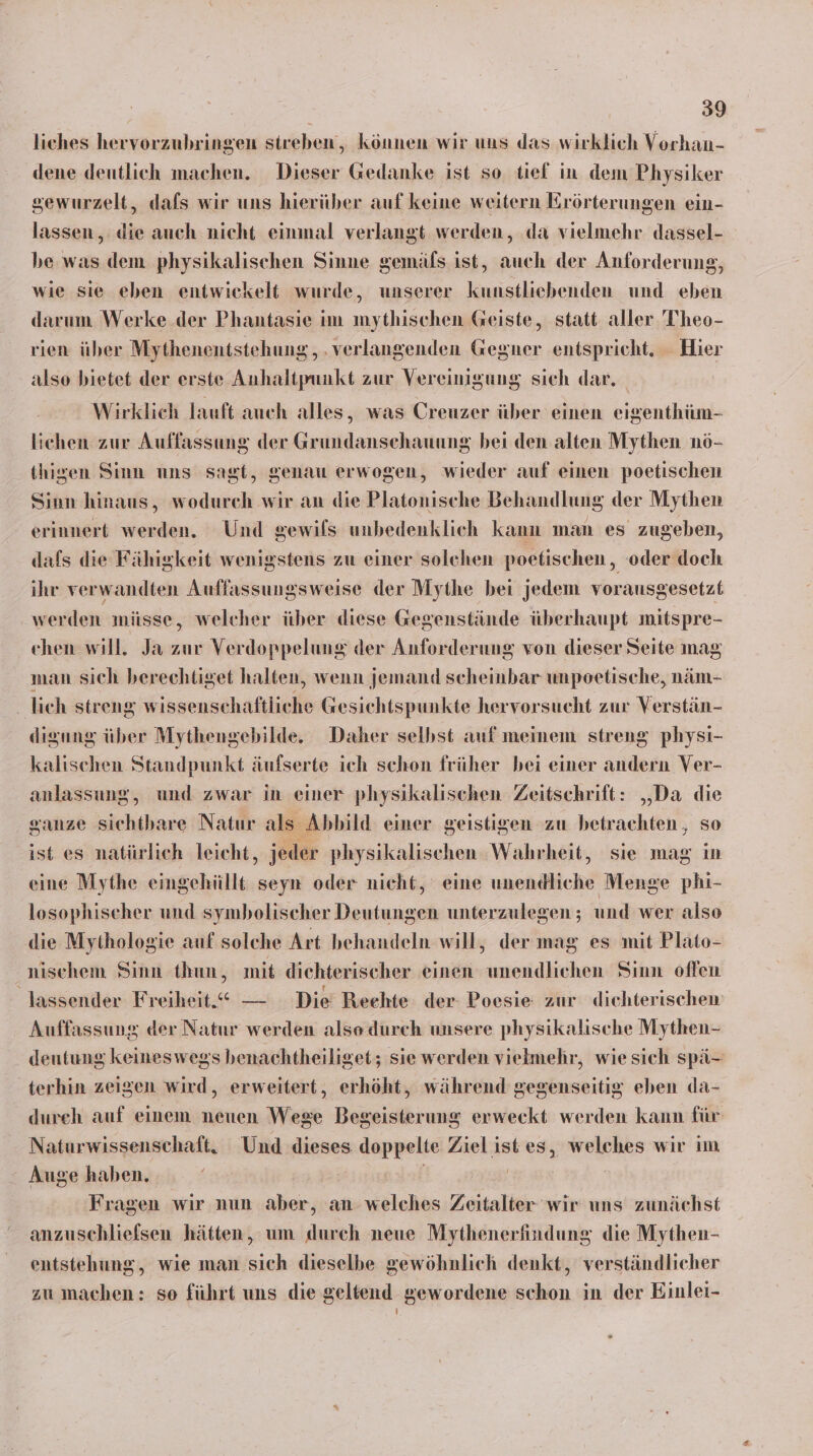 liches hervorzubringen streben, können wir uns das wirklich Vorhan- dene deutlich machen. Dieser Gedanke ist so tief in dem Physiker sewurzelt, dafs wir uns hierüber auf keine weitern Erörterungen ein- lassen, die auch nicht einmal verlangt werden, da vielmehr dassel- he was dem physikalischen Sinne gemäls ist, auch der Anforderung, wie sie eben entwickelt wurde, unserer kunstliebenden und eben darum Werke.der Phantasie im mythischen Geiste, statt aller 'Theo- rien über Mythenentstehung, . verlangenden Gegner entspricht. - Hier also bietet der erste Anhaltpunkt zur Vereinigung sich dar. | Wirklich lauft auch alles, was Creuzer über einen eigenthüm- lichen zur Auffassung der Grundanschauung bei den alten Mythen nö- thigen Sinn uns sagt, genau erwogen, wieder auf einen poetischen Sinn hinaus, wodurch wir an die Platonische Behandlung der Mythen erinnert werden. Und gewils unbedenklich kann man es zugeben, dafs die Fähigkeit wenigstens zu einer solchen poetischen, oder doch ihr verwandten Auffassungsweise der Mythe bei jedem vorausgesetzt werden müsse, welcher über diese Gegenstände überhaupt mitspre- chen will. Ja zur Verdoppelung der Anforderung von dieser Seite mag man sich berechtiget halten, wenn jemand scheinbar unpoetische, näm- ‚ lieh streng wissensehaftliche Gesichtspunkte hervorsucht zur Verstän- disung über Mythengebilde. Daher selbst auf meinem streng physi- kalischen Standpunkt äufserte ich schon früher bei einer andern Ver- anlassung, und zwar in einer physikalischen Zeitschrift: „Da die ganze sichtbare Natur als Abbild einer geistigen zu betrachten , so ist es natürlich leicht, jeder physikalischen Wahrheit, sie mag in eine Mythe eingehüllt seyn oder nicht, eine unendliche Menge phi- losophischer und symbolischer Deutungen unterzulegen ; und wer also die Mythologie auf solche Art behandeln will, der mag es mit Plato- nischem Sinn thun, mit dichterischer einen unendlichen Sinn offen lassender Freiheit.“ — Die Rechte der Poesie zur dichterischen Auffassung der Natur werden also durch unsere physikalische Mythen- deutung keineswegs benachtheiliget; sie werden vielmehr, wie sich spä- terhin zeigen wird, erweitert, erhöht, während gegenseitig eben da- dureh auf einem neuen Wege Begeisterung erweckt werden kann für Naturwissenschaft, Und dieses doppelte Ziel ist es, welches wir im Auge haben. | | Fragen wir nun aber, an welches Zeitalter wir uns zunächst anzuschliefsen hätten, um durch neue Mythenerfindung die Mythen- entstehung, wie man sich dieselbe gewöhnlich denkt, verständlicher zu machen: so führt uns die geltend gewordene schon in der Einlei-