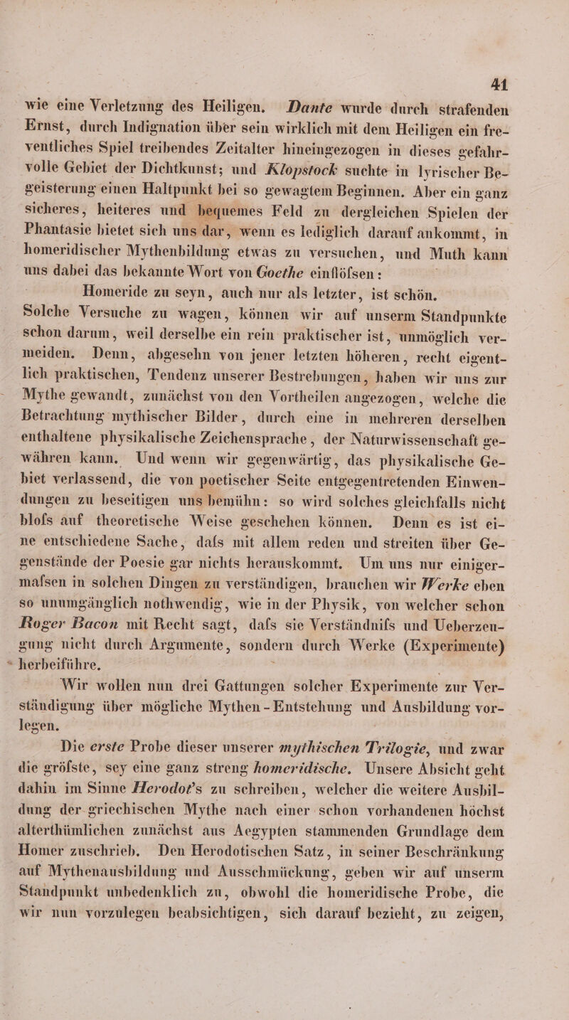 wie eine Verletzung des Heiligen. Dante wurde durch strafenden Ernst, durch Indignation über sein wirklich mit dem Heiligen ein fre- vor Spiel treibendes Zeitalter hineingezogen in dieses gefahr- volle Gebiet der Dichtkunst; und Klopstock suchte in Iyrischer Be- geisterung einen Haltpunkt bei so gewagtem Beginnen. Aber ein ganz sicheres, heiteres und bequemes Feld zu dergleichen Spielen der Phantasie bietet sich uns dar, wenn es lediglich darauf ankommt, m homeridischer Mythenhildnne etwas zu versuchen, und Muth kann uns dabei das bekannte Wort von Goethe einflöfsen : Homeride zu seyn, auch nur als letzter, ist schön. Solche Versuche zu wagen, können wir auf unserm Standpunkte schon darum, weil derselbe ein rein praktischer ist, unmöglich ver- meiden. Denn, abgesehn von jener letzten höheren, recht eigent- lich Srhiläiääen, Tendenz unserer Bestrebungen, en wir uns zur Mythe gewandt, zunächst von den Vortheilen angezogen, welche die Betrachtung mythischer Bilder, durch eine in mehreren derselben enthaltene physikalische Zeichensprache , der Naturwissenschaft ge- währen kann. Und wenn wir gegenwärtig, das physikalische Ge- biet verlassend, die von poetischer Seite entgegentretenden Einwen- ‚dungen zu beseitigen uns bemühn: so wird solches gleichfalls nicht blofs auf theoretische Weise geschehen können. Denn es ist ei- ne entschiedene Sache, dafs mit allem reden und streiten über Ge- senstände der Poesie gar nichts herauskommt. Um uns nur einiger- malsen in solchen Dingen zu verständigen, brauchen wir Werke eben so unumgänglich nothwendig ‚ wie in der Physik, von welcher schon Roger Bacon mit Recht sagt, dafs sie Verständnifs und Ueberzeu- gung nicht durch Argumente, sondern durch Werke (Experimente) herbeiführe. e Wir wollen nun drei Gattungen solcher Experimente zur Ver- ständigung über mögliche Mythen - Entstehung und Ausbildung vor- legen. | Die erste Probe dieser unserer mythischen Trilogie, und zwar die gröfste, sey eine ganz streng homeridische. Unsere Absicht geht dahin im Sinne Herodo®s zu schreiben, welcher die weitere Aushil- dung der griechischen Mythe nach einer schon vorhandenen höchst alterthümlichen zunächst aus Aegypten stammenden Grundlage dem Homer zuschrieb. Den Herodotischen Satz, in seiner Beschränkung auf Mythenaushbildung und Ausschmickung, geben wir auf unserm Standpunkt unbedenklich zu, obwohl die homeridische Probe, die wir nun vorzulegen beabsichtigen, sich darauf bezieht, zu zeigen,