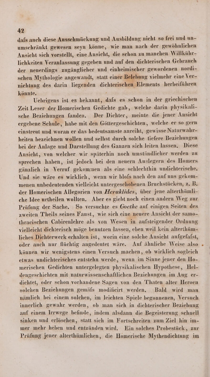 dafs auch diese Ausschmückung und Ausbildung nicht so frei und un- umschränkt gewesen seyn könne, wie man nach der sewöhnlichen Ansicht sich vorstellt, eine Ansicht, die schon zu manchen Willkühr- lichkeiten Veranlassung gegeben und auf den dichterischen Gebrauch der neuerdings zugänglicher und einheimischer gewordenen nordi- schen Mythologie angewandt, statt einer Belebung vielmehr eine Ver- nichtung des darin liegenden dichterischen Elements herbeiführen könnte. Uebrigens ist es bekannt, dafs es schon in der griechischen Zeit Leser der Homerischen Gedichte gab, welche darin physikali- sche Beziehungen fanden. Der Dichter, meinte die jener Ansicht ergebene Schule, habe mit den Göttergeschichten, welche er so gern einstreut und woran er das bedeutsamste anreiht, gewisse Naturwahr- heiten bezeichnen wollen und selbst durch solche tiefere Beziehungen bei der Anlage und Darstellung des Ganzen sich leiten lassen. Diese Ansicht, von welcher wir späterhin noch umständlicher werden zu sprechen haben, ist jedoch bei den neuern Auslegern des Homers sänzlich in Verruf gekommen als eine schlechthin undichterische. Und sie wäre es wirklich, wenn wir blofs nach den auf uns gekom- menen unbedeutenden vielleicht untergeschobenen Bruchstücken, z. B. der Homerischen Allegorien von Heraklides, über jene alterthümli- che Idee urtheilen wollten. Aber es giebt noch einen andern Weg zur Prüfung der Sache. So versuchte es Goethe auf einigen Seiten des zweiten Thheils seines Faust, wie sich eine neuere Ansicht der samo- thraeischen Cabirenlehre als von Wesen in aufsteigender Ordnung vielleicht dichterisch möge benutzen lassen, eben weil kein alterthüm- liches Dichterwerk erhalten ist, worin eine solche Ansicht aufgefafst, oder auch nur flüchtig angedeutet wäre. Auf ähnliche Weise also können wir wenigstens einen Versuch machen, ob wirklich sogleich etwas undichterisches entstehn werde, wenn im Sinne jener den Ho- merischen Gedichten untergelegten physikalischen Hypothese, Hel- dengeschichten mit naturwissenschaftlichen Beziehungen im Aug er- diehtet, oder schon vorhandene Sagen von den Thaten alter Heroen solchen Beziehungen gemäls modiheirt werden. Bald wird man nämlich bei einem solchen, im leichten Spiele begonnenen, Versuch innerlich gewahr werden, ob man sich in dichterischer Beziehung auf einem Irrwege befinde, indem alsdann die Begeisterung schnell sinken und erlöschen, statt sich im Fortschreiten zum Ziel hin im- mer mehr heben und entzünden wird. Ein solches Probestück, zur Prüfung jener alterthümlichen, die Homerische Mythendichtung im