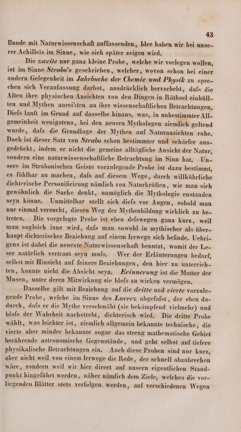 Bunde mit Naturwissenschaft auffassenden,, Idee haben wir bei unse- rer Achilleis im Sinne, wie sich später zeigen wird. Die zweite nur ganz kleine Probe, welche wir vorlegen wollen, ist im-Sinne Strabo’s geschrieben, ea wovon schon bei einer andern Gelegenheit im Jahrbuche der ei und Physik zu spre- chen sich Veranlassung darbot, ausdrücklich hervorhebt, dafs die Alten ihre physischen ka hie von den Dingen in Räthsel einhüll- ten und Mythen anreihten an ihre wissenschaftlichen Betrachtungen. Diefs lauft im Grund auf dasselbe hinaus, was, in unbestimmter All- gemeinheit wenigstens, bei den nenern Usskalter ziemlich geltend wurde, dafs die Ginsdiass der Mythen auf Naturansichten ruhe. _ Doch ist dieser Satz von Strabo schon bestimmter und schärfer aus- gedrückt, indem er nicht die gemeine alltägliche Ansicht der Natur, sondern eine naturwissenschaftliche Betrachtung im Sinn hat. Un- 'sere im Strabonischen Geiste vorzulegende Probe ist dazu bestimmt, es fühlbar zu machen, dafs auf diesem Wege, durch willkührliche dichterische Per eh nämlich von Naturkräften, wie man sich gewöhnlieh die Sache denkt, unmöglich die Mythologie enständen seyn könne. Unmittelbar stellt sich dies vor Augen, sobald man nur einmal versucht, diesen Weg der Mythenbildung wirklich zu be- treten. Die ink Probe ist eben deswegen ganz kurz, weil man sogleich inne wird, dafs man sowohl in mythischer als über- haupt dichterischer Beziehung auf einem Irrwege sich befinde, Uehri- gens ist dabei die neueste Naturwissenschaft benutzt, womit der Le- ser natürlich vertraut seyn muls. Wer der ET bedarf, selbst mit Hinsicht auf feinere Beziehungen, den hier zw unterrich- ten, konnte nicht die Absicht seyn. RER ist die Mutter der Musen, unter deren Mitwirkung sie blofs zu wirken vermögen. Dasselbe gilt mit Beziehung auf die dritte und vierte vorzule- sende Probe, welehe im Sinne des Zxerez abgefalst, der eben da- durch, dafs er die Mythe verschmäht (sie bekämpfend vielmehr) und blofs der Wahrheit nachstrebt, dichterisch wird. Die dritte Probe wählt, was leichter ist, alich allgemein bekannte technische, die vierte aber minder ee sogar das streng mathematische Gebiet berührende astronomische Gegenstände, und geht selbst auf tiefere physikalische Betrachtungen ein. Auch diese Proben sind nur kurz, aber nicht weil von einem Irrwege die Rede, der schnell ahzuhredhei wäre, sondern weil wir hier direet auf unsern eigentlichen Stand- punkt hingeführt werden, näher nämlich dem Ziele, welches die vor- liegenden Blätter stets verfolgen. werden, auf verschiedenen Wegen