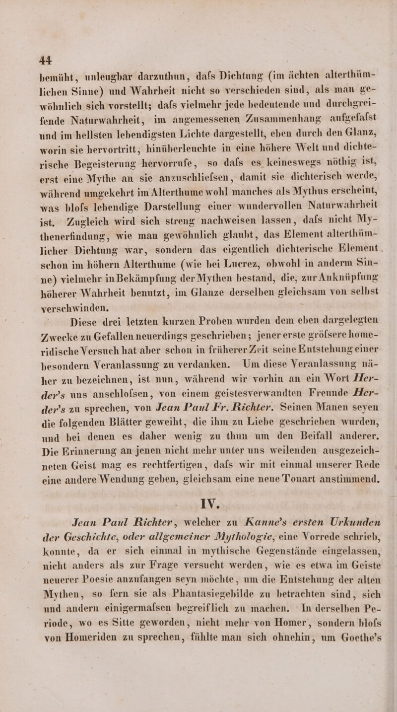 bemüht, unleugbar darzuthun, dafs Diehtung (im ächten alterthiim- lichen Sinne) und Wahrheit nicht so verschieden sind, als man ge- wöhnlich sich vorstellt; dafs vielmehr jede bedeutende und durchgrei- fende Naturwahrheit, im angemessenen Zusammenhang aufgefalst und im’hellsten lebendigsten Lichte dargestellt, eben durch den Glanz, worin sie hervortritt, hinüberleuchte in eine höhere Welt und dichte- rische Begeisterung hervorrufe, so dafs es keineswegs nöthig ist, erst eime Mythe an sie anzuschliefsen, damit sie dichterisch werde, während umgekehrt im Alterthume wohl manches als Mythus erscheint, was blofs lebendige Darstellung einer wundervollen Naturwahrheit ist. Zugleich wird sich streng nachweisen lassen, dafs nicht My- thenerfindung, wie man gewöhnlich glaubt, das Element alterthüm- licher Dichtung war, sondern das eigentlich diehterische Element. schon im höhern Alterthume (wie bei Lucrez, obwohl in anderm Sin- ne) vielmehr inBekämpfung der Mythen bestand, die, zur Anknüpfung höherer Wahrheit benutzt, im Glanze derselben gleichsam von selbst verschwinden. Diese drei letzten kurzen Proben wurden dem eben dargelegten Zwecke zu Gefallen neuerdings geschrieben; jener erste grölsere home- ridische Versuch hat aber schon in früherer Zeit seine Entstehung einer besondern Veranlassung zu verdanken. Um diese Veranlassung nä- her zu bezeichnen, ist nun, während wir vorhin an ein Wort Her- der’s uns anschlofsen, von einem geistesverwandten Freunde Her- der’s zu sprechen, von Jean Paul Fr. Richter. Seinen Manen seyen die folgenden Blätter geweiht, die ihm zu Liebe geschrieben wurden, und bei denen es daher wenig zu thun um den Beifall anderer. Die Erinnerung an jenen nicht mehr unter uns weilenden ausgezeich- neten Geist mag es rechtfertigen, dafs wir mit einmal unserer Rede eine andere Wendung geben, gleichsam eine neue Tonart anstimmend, IV. Jean Paul Richter, welcher zu Kanne’s ersten Urkunden der Geschichte, oder allgemeiner Mythologie, eine Vorrede schrieb, konnte, da er sich einmal in mythische Gegenstände eingelassen, nicht anders als zur Frage versucht werden, wie es etwa im Geiste neuerer Poesie anzufangen seyn möchte, um die Entstehung der alten Mythen, so fern sie als Phantasiegebilde zu betrachten sind, sich und andern einigermalsen begreiflich zu machen. In derselben Pe- riode, wo es Sitte geworden, nicht mehr von Homer, sondern blofs von Homeriden zu sprechen, fühlte man sich ohnehin, um Goethe’s