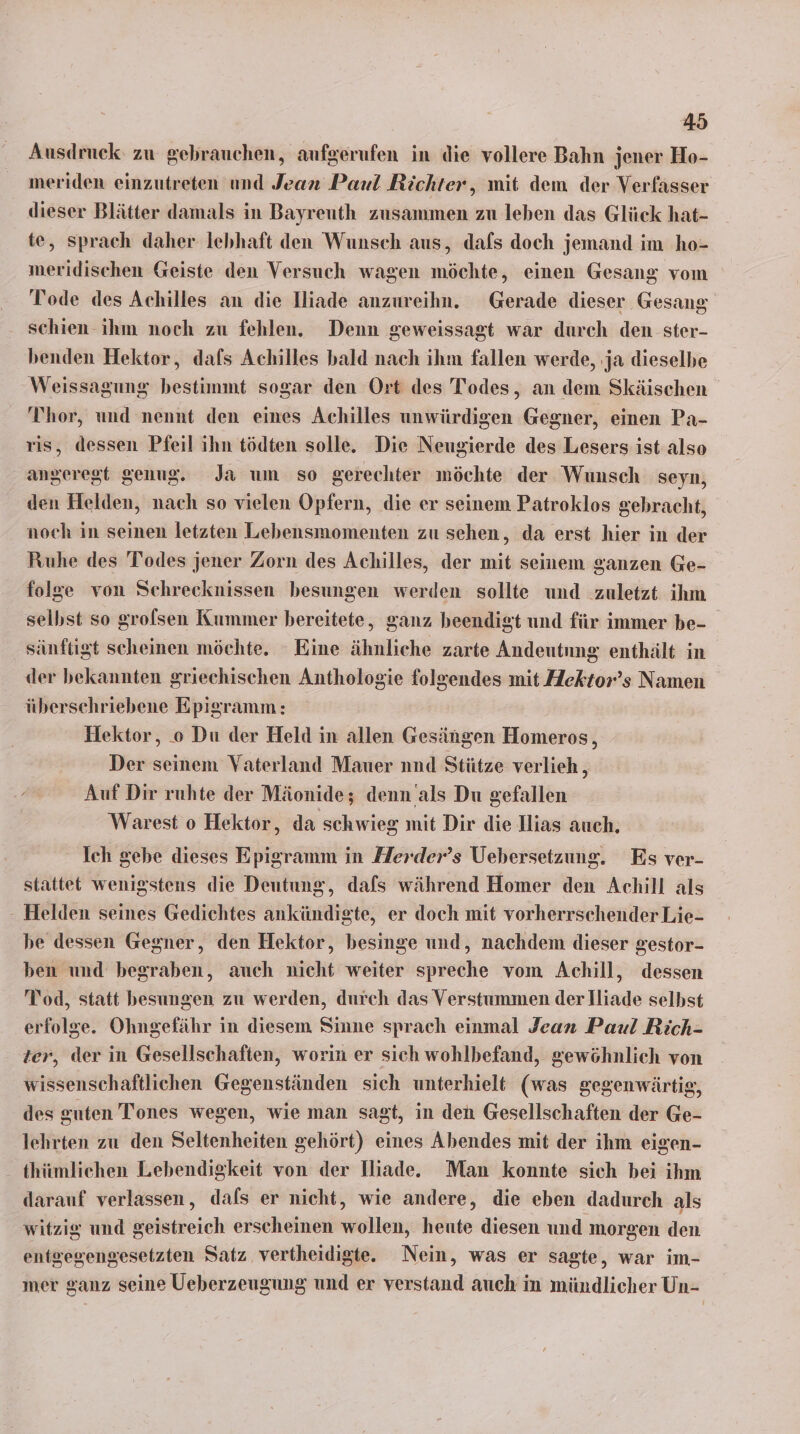 Ausdruck zu gebrauchen, aufgerufen in die vollere Bahn jener Ho- meriden einzutreten und Jean Paul Richter, mit dem der Verfasser dieser Blätter damals in Bayreuth zusammen zu leben das Glück hat- te, sprach daher lebhaft den Wunsch aus, dafs doch jemand im ho- meridischen Geiste den Versuch wagen möchte, einen Gesang vom Tode des Achilles an die Iliade anzureihn. Gerade dieser Gesang schien ihm noch zu fehlen. Denn geweissagt war durch den ster- benden Hektor, dafs Achilles bald nach ihm fallen werde, ja dieselbe Weissagung bestimmt sogar den Ort des Todes, an dem Skäischen Thor, und nennt den eines Achilles unwürdigen Gegner, einen Pa- dessen Pfeil ihn tödten solle. Die Neugierde des Lesers ist also angeregt genug. Ja um so gerechter möchte der Wunsch seyn, den Helden, nach so vielen Opfern, die er seinem Patroklos gebracht, noch in seinen letzten Lebensmomenten zu sehen, da erst hier in der Ruhe des Todes jener Zorn des Achilles, der mit seinem ganzen Ge- folge von Schreceknissen besungen werden sollte und zuletzt ihm seibst so grolsen Kummer bereitete, ganz beendigt und für immer be- sänftigt scheinen möchte. ‘Eine ähnliche zarte Andeutnung enthält in der bekannten griechischen Anthologie RE mit Aektor’s Namen überschriebene Epigramm: Hektor, .o Du der Held in allen Gesängen Homeros, Der seinem Vaterland Mauer nnd Stütze verlieh , Auf Dir ruhte der Mäonide; denn als Du gefallen Warest o Hektor, da schwieg mit Dir die Ilias auch. Ich gebe dieses Epigramm in Herder’s Uebersetzung, Es ver- stattet wenigstens die Deutung, dafs während Homer den Achill als - Helden seines Gedichtes ankündigte, er doch mit vorherrschender Lie- be dessen Gegner, den Hektor, besinge und, nachdem dieser gestor- ben und begraben, auch nicht weiter spreche vom Achill, dessen Tod, statt besungen zu werden, durch das Verstummen der Iliade selbst erfolge. Ohngefähr in diesem Sinne sprach einmal Jean Paul Rich- ter, der in Gesellschaften, worin er sich wohlbefand, gewöhnlich von wissenschaftlichen Gegenständen sich unterhielt (was gegenwärtig, des guten Tones wegen, wie man sagt, in den Gesellschaften der Ge- lehrten zu den Seltenheiten gehört) eines Abendes mit der ihm eigen- thümlichen Lebendigkeit von der Dliade. Man konnte sich bei ihm darauf verlassen, dafs er nicht, wie andere, die eben dadurch als witzig und geistreich erscheinen wollen, heute diesen und morgen den entgegengesetzten Satz vertheidigte. Nein, was er sagte, war im- mer ganz seine Ueberzeugung und er verstand auch in mündlicher Un-