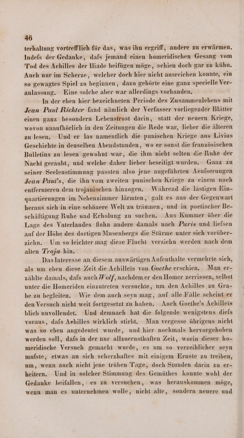 terhaltıng vortrefflich für das, was ihn ergriff, andere zu erwärmen, Indefs der Gedanke, dafs jemand einen homeridischen Gesang vom Tod des Achilles der Dliade beifügen möge, schien doch gar zu kühn. Auch nur im Scherze, welcher doch hier nicht ausreichen konnte, ein | so gewagtes Spiel zu beginnen, dazu gehörte eine ganz specielle Ver- anlassung. Eine solche aber war allerdings vorhanden. In der eben hier bezeichneten Periode des Zusammenlebens mit Jean Paul Richter fand nämlich der Verfasser vorliegender Blätter einen ganz besondern Lebenstrost darin, statt der neuern Kriege, wovon unaufhörlich in den Zeitungen die Rede war, lieber die älteren zu lesen. Und er las namentlich die punischen Kriege aus Livius Geschichte in denselben Abendstunden, wo er sonst die französischen Bulletins zu lesen gewohnt war, die ihm nicht selten die Ruhe der Nacht geraubt, und welche daher lieber beseitigt wurden. Ganz zu seiner Seelenstimmung passten also jene angeführten Aeufserungen Jean Paul’s, die ihn vom zweiten punischen Kriege zu einem noch entfernteren dem trojanischen hinzogen. Während die lästigen Ein- quartierungen im Nebenzimmer lärmten, galt es aus der Gegenwart heraus sich in eine schönere Welt zu träumen, und in poetischer Be- schäftisung Ruhe und Erholung zu suchen. Aus Kummer über die Lage des Vaterlandes flohn andere damals nach Paris und liefsen auf der Höhe des dortigen Musenbergs die Stürme unter sich vorüber- ziehn. Um so leichter mag diese Flucht verziehn werden nach dem alten Troja hin. | Das Interesse an diesem auswärtigen Aufenthalte vermehrte sich, als um eben diese Zeit die Achilleis von Goethe erschien. Man er- zählte damals, dafs auch Volf, nachdem er den Homer zerrissen, selbst unter die Homeriden einzutreten versuchte, um den Achilles zu Gra- be zu begleiten. Wie dem auch seyn mag, auf alle Fälle scheint er den Versuch nicht weit fortgesetzt zu haben. Auch Goethe’s Achilleis blieb unvollendet. Und demnach hat die folgende wenigstens diels voraus, dafs Aehilles wirklich stirbt. Man vergesse übrigens nicht was so eben angedeutet wurde, und hier nochmals hervorgehoben werden soll, dafs in der nur allzuernsthaften Zeit, worin dieser ho- meridische Versuch gemacht wurde, es um so verzeihlicher seyn mufste, etwas an sich scherzhaftes mit einigem Ernste zu treiben, um, wenn auch nicht jene trüben Tage, doch Stunden darin zu er- heitern. Und in solcher Stimmung des Gemüthes konnte wohl der Gedanke beifallen, es zu versuchen, was herauskommen möge, wenn man es unternehmen wolle, nicht alte, sondern neuere und