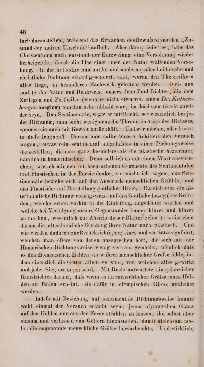 tur“ darzustellen, während das Erwachen des Bewulfstseyns den „Zu- stand der naiven Unschuld“ aufhob. Aber dann, heilst es, habe das Christenthum nach entstandener Entzweiung eine Versöhnung wieder herbeigeführt durch die Idee einer über der Natur waltenden Vorse- hung, - In der Art sollte num antike und moderne, oder heidnische und christliche Diehtung scharf gesondert, und, woran den Thheoretikern alles liegt, in besonderes Fachwerk gebracht werden. “Diels num mufste der Natur und Denkweise unsers Jean Paul Richter, die dem Zerlegen und Zertheilen (wenn es nicht etwa von einem Dr. Katzen- berger ausging) ohnehin sehr abhold war, im höchsten Grade zuwi- der seyn. Das Sentimentale, sagte er mit Recht, sey wesentlich bei je- der Dichtung; man sieht wenigstens die Thräne im Auge des Dichters, wenner sie auch mit Gewalt zurückhält. Und wer möchte, oder könn- te .diefs leugnen? Darum nun sollte unsere Achilleis den Versuch wagen, etwas rein sentimental aufgefafstes in einer Dichtungsweise darzustellen, die man ganz besonders als die plastische bezeichnet, nämlich in homeridischer. Denn soll ich es mit einem Wort ausspre- chen, wie ich mir den oft besprochenen Gegensatz des Sentimentalen und Plastischen in der Poesie denke, so möcht ich sagen, das Sen- timentale beziehe sich auf den Ausdruck menschlichen Gefühls, und das Plastische auf Darstellung göttlicher Ruhe. Da sich nun die al- terthümliche Dichtung vorzugsweise auf das Göttliche bezog (aus Grün- den, welche schon vorhin in der Einleitung angedeutet wurden und welche bei Verfolgung unsers Gegenstandes immer klarer und klarer zu machen, wesentlich zur Absicht dieser Blätter gehört): so ist eben darum die alterthümliche Dichtung ihrer Natur nach plastisch. Und wir werden dadurch zur Berücksichtigung eines andern Satzes geführt, welchen man öfters von denen aussprechen hört, die sieh mit der Homerischen Dichtungsweise wenig vertraut gemacht, nämlieh dafs es den Homerischen Helden an wahrer menschlicher Gröfse fehle, in- dem eigentlich die Götter allein es sind, von welchen alles gewirkt und jeder Sieg errungen wird. Mit Recht antwortete ein geistreicher Kunstrichter darauf, dafs wenn es an menschlicher Gröfse jenen Hel- den zu fehlen scheint, sie dafür in olympischen Glanz gekleidet werden. | Indefs mit Beziehung auf sentimentale Diehtungsweise konnte wohl einmal der Versuch erlaubt seyn, jenen olympischen Glanz auf den Helden nur aus der Ferne strahlen zu lassen, ihn selbst aber einsam und verlassen von Göttern hinzustellen, damit gleichsam iso- lirt die sogenannte menschliche Gröfse hervorleuchte. Und wirklich,