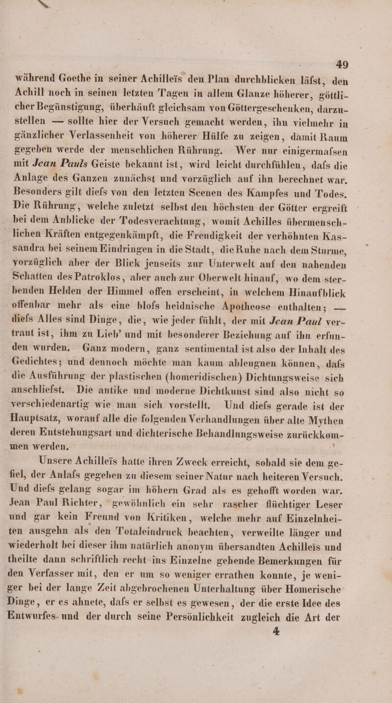 während Goethe in seiner Achilleis den Plan durchblicken läfst, den Achill noch in seinen letzten Tagen in allem Glanze höherer, eöttli- cher Beg günstigung, überhäuft gleichsam von Götter erchörken, darzu- stellen — sollte hier der Versuch gemacht werden, ihn vielmehr in gänzlicher Verlassenheit von höherer Hülfe zu zeigen, damit Raum gegeben werde der menschlichen Rührung. Wer nur einigermafsen mit Jean Pauls Geiste bekannt ist, wird leicht durchfühlen, dafs die Anlage des Ganzen zunächst und verstglich auf ıhn heneehhet war. Besonders gilt diefs von den letzten Scenen des Kampfes und Todes. Die Rührung, welche zuletzt selbst den höchsten der Götter ergreift bei dem Anblicke der Todesverachtung, womit Achilles übermensch- lichen Kräften entgegenkämpft, die Freudigkeit der verhöhnten Kas- sandra bei seinem Eindringen in die Stadt, dieRuhe nach dem Sturme, yorzüglich aber der Blick jenseits zur Unterwelt auf den nahenden Schatten des Patroklos, aber auch zur Oberwelt hinauf, wo dem ster- henden Helden der Himmel offen. erscheint, in elehem Hinaufblick ‚offenbar mehr als eine blofs heidnische Apotheose enthalten; — diefs Alles sind Dinge, die, wie jeder fühlt, der mit Jean Paul ver- traut ist, ihm zu Lieb’ und mit besonderer Beziehung auf ihn erfun- den wurden. Ganz modern, ganz sentimental ist also der Inhalt des Gedichtes; und dennoch möchte man kaum ableugnen können, dafs die Ausführung der plastischen (homeridischen) Dichtungsweise sich anschliefst. Die antike und moderne Dichtkunst sind also nicht so verschiedenartig wie man sich vorstellt. Und diefs gerade ist der Hauptsatz, worauf alle die folgenden Verhandlungen üher alte Mythen deren Entstehungsart und dichterische Behandlungsweise zurückkom- men werden. + Unsere Achilleis hatte ihren Zweck erreicht, sobald sie dem ge- fiel, der Anlafls gegeben zu diesem seiner Natur nach heiteren Versuch. Und diefs gelang sogar im höhern Grad als es gehofft worden war. Jean Paul Richter, gewöhnlich ein sehr rascher flüchtiger Leser und gar kein Freund von Kritiken, welche mehr auf Einzelnhei- ten ausgehn als den Totaleindruck beachten, verweilte länger und wiederholt bei dieser ihm natürlich anonym übersandten Achilleis und theilte dann schriftlich recht ins Einzelne gehende Bemerkungen für den Verfasser mit, den er um so weniger errathen konnte, je weni- ger bei der lange Zeit abgebrochenen Unterhaltung über Homerische Dinge, er es ahnete, dafs er selbst es gewesen, der die erste Idee des Entwurfes- und der durch seine Persönlichkeit zugleich die Art der 4 @