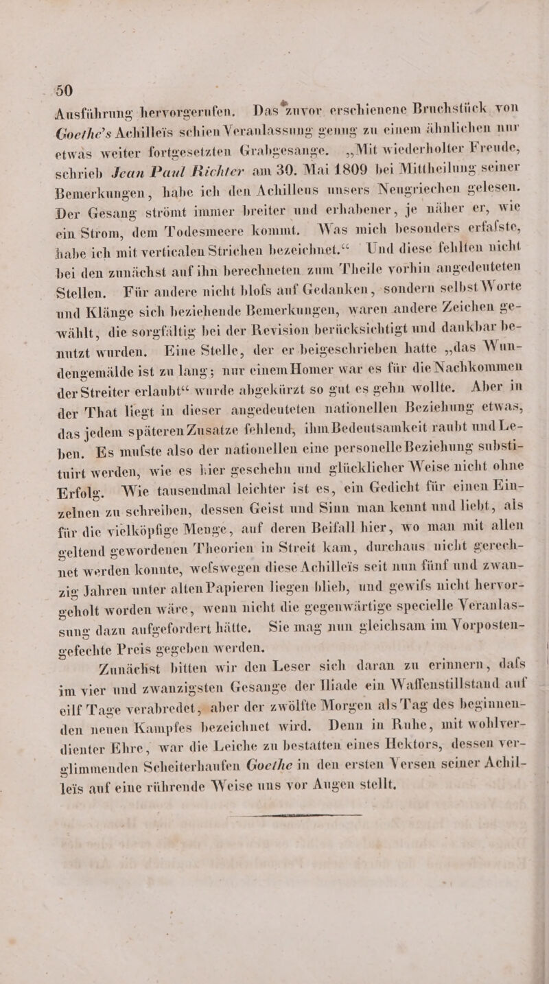 Ausführung hervorgerufen, Das”zuvor erschienene Bruchstück von Goethe’s Achilleis schien Veranlassung genng zu einem ähnlichen nur etwäs weiter fortgesetzten Grabgesange. „Mit wiederholter Freude, schrieb Jean Paul Richter am 30. Mai 1809 bei Mittheilung seiner Bemerkungen, habe ich den Achilleus unsers Nengriechen gelesen. Der Gesang strömt immer breiter und erhabener, je näher er, wie ein Strom, dem Todesmeere kommt. Was mich besonders erfalste, habe ich mit verticalen Strichen bezeichnet.“ Und diese fehlten nicht bei den zunächst auf ihn berechneten zum Theile vorhin angedeuteten Stellen. Für andere nicht blofs auf Gedanken , sondern selbst Worte und Klänge sich beziehende Bemerkungen, waren andere Zeichen ge- wählt, die sorgfältig bei der Revision berücksichtigt und dankbar be- untzt wurden. Eine Stelle, der er. beigeschrieben hatte „das Wun- dengemälde ist zu lang; nur einem Homer war es für die Nachkommen der Streiter erlaubt“ wurde abgekürzt so gut es gehn wollte. Aber in der That liegt in dieser angedeuteten nationellen Beziehung etwas, das jedem späteren Zusatze fehlend, ihm Bedeutsamkeit raubt und Le- ben. Es mufste also der nationellen eine personelle Beziehung substi- tuirt werden, wie es hier geschehn und glücklicher Weise nicht ohne Erfolg. Wie tausendmal leichter ist es, ein Gedicht für einen Ein- zelnen zu schreiben, dessen Geist und Sinn man kennt und liebt, als für die vielköpfige Menge, auf deren Beifall hier, wo man mit allen geltend gewordenen Theorien in Streit kam, durchaus nicht gerech- net werden konnte, weswegen diese Achilleis seit num fünf und zwan- zig Jahren unter alten Papieren liegen blieb, und gewils nicht hervor- geholt worden wäre, wenn nicht die gegenwärtige specielle Veranlas- sung dazu aufgefordert hätte, Sie mag nun gleichsam im Vorposten- sefechte Preis gegeben werden. Zunächst bitten wir den Leser sich daran zu erinnern, dals im vier und zwanzigsten Gesange der Hiade ein Waffenstillstand auf eilf Tage verabredet, aber der zwöllte Morgen als Tag des beginnen- len neuen Kampfes bezeichnet wird. Denn in Ruhe, init wohlver- Jienter Ehre, war die Leiche zu bestatten eines Hektors, dessen ver- slimmenden Scheiterhaufen Goethe in den ersten Versen seiner Achil- leis auf eine rührende Weise uns vor Augen stellt.