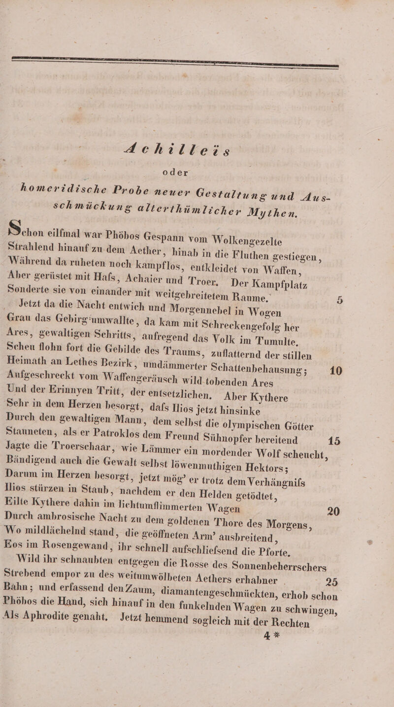 homeridische Probe neuer Gestaltung und Aus- schmückung alterthümlicher Mythen. | chon eilfmal war Phöhos Gespann vom Wolkengezelte Strahlend hinauf zu dem Aether, hinab in die Fluthen gestiegen, Während da ruheten noch kampflos, entkleidet von Waffen, Aber gerüstet mit Hafs, Achaier und Troer. Der Kampfplatz Sonderte sie von einander mit weitgebreitetem Raume. Jetzt da die Nacht entwich und Morgennehel in Wogen Grau das Gebirg’umwallte ‚ da kam mit Schreckengefolg her Ares, gewaltigen Schritts, aufregend das Volk im Tumulte, Scheu flohn fort die Gebilde des Traums, zuflatternd der stillen Heimath an Lethes Bezirk , umdämmerter Schattenbehausung ; 10 Aufgeschreekt vom W affengeräusch wild. tobenden Ares Und der Erinnyen Tritt, der entsetzlichen. Aber Kythere Sehr in dem Herzen besorgt, dafs Ilios jetzt hinsinke | Durch den gewaltigen Mann, dem selbst die olympischen Götter Stauneten, als er Patroklos dem Freund Sühnopfer bereitend 15 Jagte die Troerschaar, wie Lämmer ein mordender Wolf scheucht, Bändigend auch die Gewalt selhst löwenmuthigen Hektors; Darum im Herzen hesorgt, jetzt mög? er trotz dem Verhängnifs llios stürzen in Staub, nachdem er den Helden getödtet, Eilte Kythere dahin im lichtumflimmerten Wagen 20 Durch ambrosische Nacht zu dem goldenen Thore des Morgens, Wo mildlächelnd stand, die geöffneten Arm’ ausbhreitend , Eos im Rosengewand, ihr schnell aufschliefsend die Pforte. Wild ihr schnaubten entgegen die Rosse des Sonnenbeherrschers Strebend empor zu des weitumwölbeten Aethers erhabner _ 25 Bahn; und erfassend den Zaum, diamantengeschmückten, erhob schon Phöhos die Hand, sich hinauf in den funkelnden Wagen zu schwin Als Aphrodite genaht. Jetzt hemmend sogleich mit der Rechten 4% En gen,