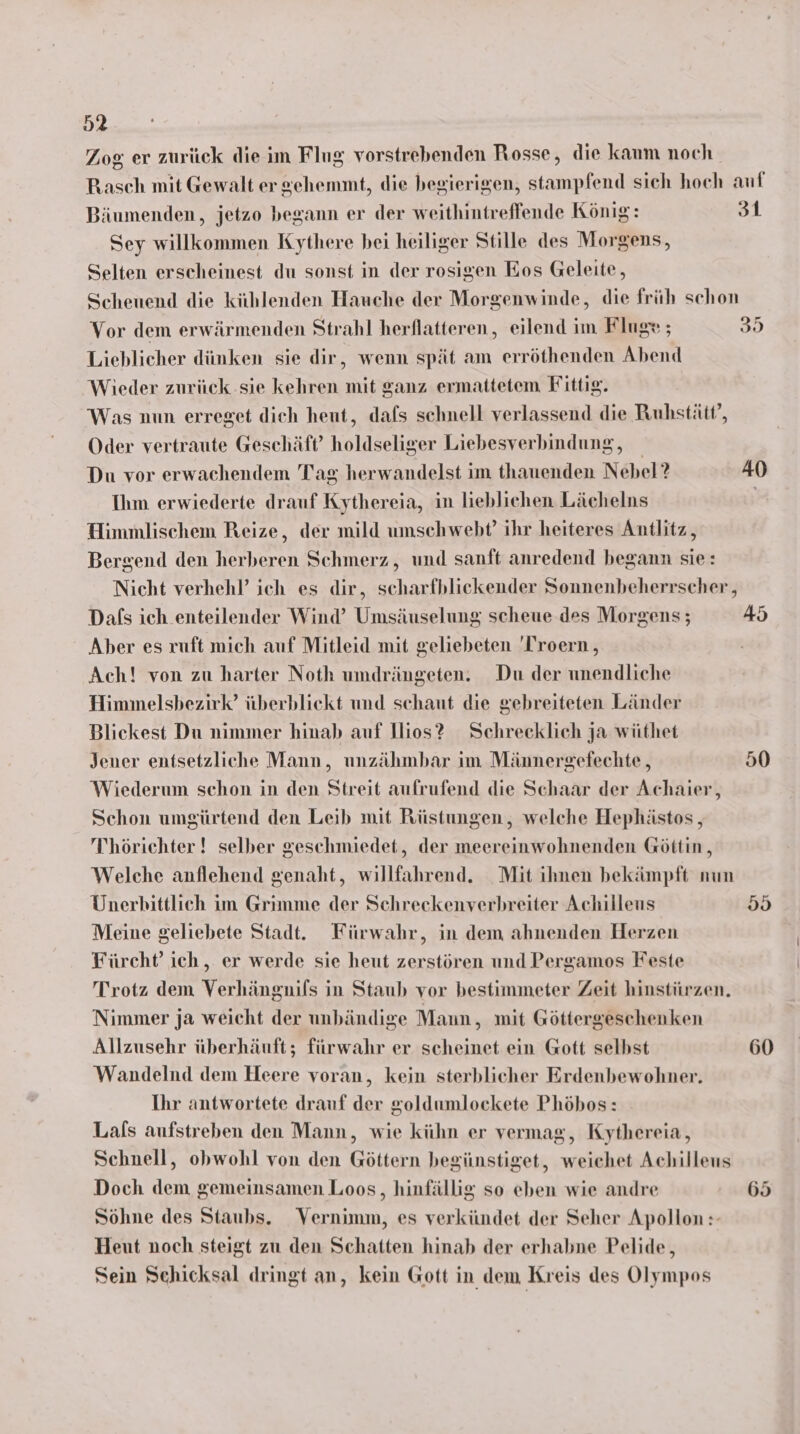 Zog er zurück die im Flug vorstrebenden Rosse, die kaum noch Rasch mit Gewalt er gehemmt, die begierigen, stampfend sieh hoch auf Bäumenden, jetzo begann er der weithintreffende König: 31 Sey willkommen Kythere bei heiliger Stille des Morgens, Selten erscheinest du sonst in der rosigen Eos Geleite, Scheuend die kihlenden Hauche der Morgenwinde, die früh schon Vor dem erwärmenden Strahl herflatteren, eilend im Fluge ; 35 Lieblicher dünken sie dir, wenn spät am erröthenden Abend Wieder zurück sie kehren mit ganz ermattetem Fittig. Was nun erreget dich heut, dafs schnell verlassend die Ruhstätt’, Oder vertraute Geschäft’ holdseliger Liebesverbindung, Du vor erwachendem Tag herwandelst im thauenden Nebel? 40 Ihm erwiederte drauf Kythereia, in lieblichen Lächelns | Himmlischem Reize, der mild umschwebt’ ihr heiteres Antlitz, Bergend den herberen Schmerz, und sanft anredend begann sie: Nicht verhehl’ ich es dir, scharfblickender Sonnenbeherrscher, Dals ich enteilender Wind’ Umsäuselung scheue des Morgens; 45 Aber es ruft mich auf Mitleid mit geliebeten 'Troern , Ach! von zu harter Noth umdrängeten. Du der unendliche Himmelsbezirk’ überbliekt und schaut die gebreiteten Länder Blickest Du nimmer hinab auf llios? Schrecklich ja wüthet Jener entsetzliche Mann, unzähmbar im Männergefechte, 50 Wiederum schon in den Streit aufrufend die Schaar der Achaier, Schon umgürtend den Leib mit Rüstungen, welche Hephästos , T'hörichter ! selber geschmiedet, der meereinwohnenden Göttin, Welche anflehend genaht, willfahrend. Mit ihnen bekämpft nun Unerhittlich im Grimme der Schreckenverbreiter Achilleus 59 Meine geliebete Stadt. Fürwahr, in dem ahnenden Herzen Fürcht’ ich, er werde sie heut zerstören und Pergamos Feste Trotz dem Verhängnils in Staub vor bestimmeter Zeit hinstürzen. Nimmer ja weicht der unbändige Mann, mit Göttergeschenken Allzusehr überhäuft; fürwahr er scheinet ein Gott selbst 60 Wandelnd dem Heere voran, kein sterblicher Erdenbewohner. Ihr antwortete drauf der goldumlockete Phöbos: Lals aufstreben den Mann, wie kühn er vermag, Kythereia, Schnell, obwohl von den Göttern begünstiget, weichet Achilleus Doch dem gemeinsamen Loos, hinfällig so eben wie andre 65 Söhne des Staubs. Vernimm, es verkündet der Seher Apollon :- Heut noch steigt zu den Schatten hinab der erhabne Pelide, Sein Schicksal dringt an, kein Gott in dem Kreis des Olympos