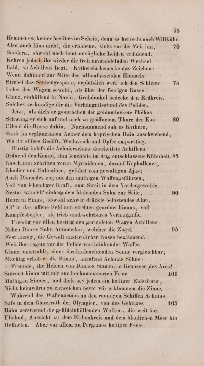 Hemmet es, keiner beeilt es im Schritt, denn es herrscht nach Willkühr. ' Also auch llios nicht, die erhabene, sinkt vor der Zeit hin, 79 Sondern, obwohl böch heut iur Leiden erduldend, Kehren jedoch ihr wieder die froh umwandelnden Wechsel Bald, so Achilleus liegt. Kythereia bemerke das Z eichen : Wenn dahinauf zur Mitte des allumfassenden Himmels Strebet das-Sonnengespann, urplötzlich werf’ ich den Schleier 75 Ueber den Wagen sowohl, als über der feurigen Rosse Glanz, einhüllend in Nacht, Grabdnnkel bedecke den Erdkreis. Solches verkündige dir die Verhängnifsstund des Peliden. Jetzt, als diels er gesprochen der goldumlockete Phöbos Schwang er sich auf und trieb zu geöffnetem Thore der Eos 80 Kilend die Rosse dahin. Nachstaunend sah es Kythere, Sanft im erglänzenden Aether dem kyprischen Hain zuschwebend, We ihr sülses Gedüft, Weihrauch und Opfer emporstieg. Röüstig indels die Achaierschaar durcheilete Achilleus Ordnend den Kampf, ihm leuchtete im Aug entschlossene Ben 85 Rasch nun schritten voran Myrmidonen, darauf Kephallener,, Rhodier und Salaminer, geführt vom gewaltigen Ajas; Auch Diomedes zog mit den muthigen Waffengefährten , Voll von lebendiger Kraft, zum Streit in dem Vordergewühle. Nestor wandelt’ einherg dem blühenden Sohn zur Seite, _ 90 Heiteren Sinns, obwohl schwer drückte belastendes Alter. AIP in das offene Feld nun strebten geordnet hinaus, voll Kampfesbegier, sie trieb unabwehrbares Verhängnils. Freudig vor allen bestieg den gerundeten Wagen Achilleus Neben Diores Sohn Automedon, welcher die Zügel 95 Fest anzog, die Gewalt unsterblicher Rosse bezähmend. Weit ihm ragete vor der Pelide von’ blinkender Waifen Glanz umstrahlt, einer fernhinleuchtenden Sonne vergleichbar ; Mächtig erhob er die Stimm’, anrufend Achaias Söhne: Freunde, ihr Helden von Danaos Stamm, o Genossen des Ares! Stirrmet hinan mit mir zur hochummauerten Feste 101 Muthigen Sinnes, und diefs sey jedem ein heiliger Eidschwur, Nicht heimwärts zu entweichen bevor wir erklommen die Zinne. Während des Waffengetöns an den räumigen Schiffen Achaias Sals in dem Götterrath der Olympier,, von des Gebirges 105 Höhn zerstreund die gefildeinhüllenden Wolken, die weit fort Fliehnd, Aussicht zu dem Erdumkreis und dem bläulichen Meer hin Oeffneten. Aber vor allem zu Pergamos heiliger Feste