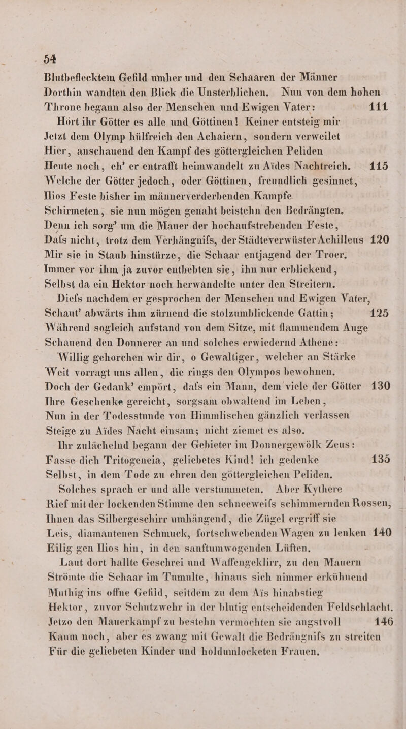 Blutbefleektem Gefild umher und den Schaaren der Männer Dorthin wandten den Blick die Unsterblichen. Nun von dem hohen Throne begann also der Menschen und Ewigen Vater: Di Hört ihr Götter es alle und Göttinen! Keiner entsteig mir Jetzt dem Olymp hülfreich den Achaiern, sondern verweilet Hier, anschauend den Kampf des göttergleichen Peliden Heute noch, eh’ er entrafft heimwandelt zu Aides Nachtreich. 115 Welche der Götter jedoch, oder Göttinen, freundlich gesinnet, Tlios Feste hisher im männerverderbenden Kampfe Schirmeten , sie nun mögen genaht beistehn den Bedrängten. Denn ich sorg’ um die Mauer der hochaufstrebenden Feste, Dafs nicht, trotz dem Verhängnifs, der Städteverwüster Achillens 120 Mir sie in Staub hinstürze, die Schaar entjagend der Troer. Immer vor ihm ja zuvor entbebten sie, ihn nur erblickend, Selbst da ein Hektor noch herwandelte unter den Streitern. Diefls nachdem er gesprochen der Menschen und Ewigen Vater, Schaut’ abwärts ihm zürnend die stolzumbliekende Gattin ; 125 Während sogleich aufstand von dem Sitze, mit fJammendem Auge Schauend den Donnerer an und solches erwiedernd Athene: Willig gehorchen wir dir, o Gewaltiger, welcher an Stärke Weit vorragt uns allen, die rings den Olympos bewohnen, Doch der Gedank’ empört, dafs ein Mann, dem viele der Götter 130 Ihre Geschenke gereicht, sorgsam obwaltend im Leben, Nun in der Todesstunde von Himmlischen gänzlich verlassen Steige zu Aides Nacht einsam; nicht ziemet es also. Ihr zulächelnd begann der Gebieter im Donnergewölk Zeus: Fasse dich Tritogeneia, geliebetes Kind! ich gedenke 135 Selbst, in dem Tode zu ehren den göttergleichen Peliden. Solches sprach er und alle verstummeten. Aber Kythere Rief mit der lockenden Stimme den schneeweifs schimmernden Rossen, Ihnen das Silbergescehirr umhängend,, die Zügel ergriff sie Leis, diamantenen Schmuck, fortschwebenden Wagen zu lenken 140 Eilig gen llios hin, in den sanftumwogenden Lüften. Laut dort hallte Geschrei und Waffengeklirr, zu den Mauern Strömte die Schaar im Tumulte, hinaus sich nimmer erkühnend Muthig ins offne Gelild, seitdem zu dem Ais hinabstieg Hektor, zuvor Schutzwehr in der blutig entscheidenden Feldschlacht. Jetzo den Mauerkampf zu bestehn vermochten sie angstvoll 146 Kaum noch, aber es zwang mit Gewalt die Bedrängnifs zu streiten Für die geliebeten Kinder und holdumlocketen Frauen.