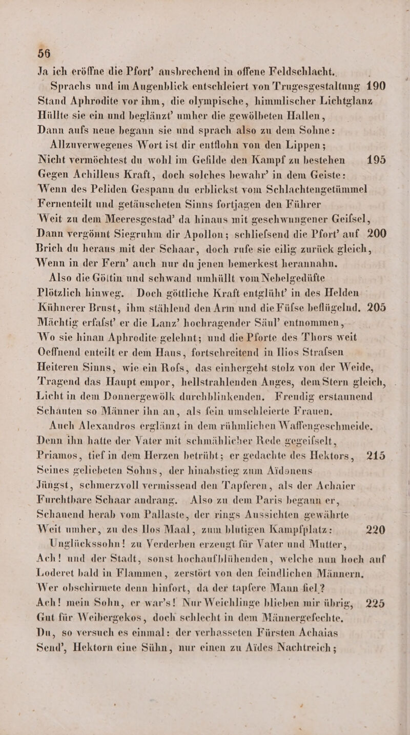 Ja ich eröffne die Pfort’ ausbrechend in offene Feldschlacht.. Sprachs und im Augenblick entschleiert von Trugesgestaltung 190 Stand Aphrodite vor ihm, die olympische, himmlischer Lichtglanz Hüllte sie ein und beglänzt’ umher die gewölbeten Hallen , Dann aufs neue begann sie und sprach also zu dem Sohne: Allzuverwegenes Wort ist dir entflohn von den Lippen; Nicht vermöchtest du wohl im Gefilde den Kampf zu bestehen 195 Gegen Achilleus Kraft, doch solches bewahr’ in dem Geiste: Wenn des Peliden Gespann du erblickst vom Schlachtengetümmel Fernenteilt und getäuscheten Sinns fortjagen den Führer Weit zu dem Meeresgestad’ da hinaus mit geschwungener Geifsel, Dann vergönnt Siegruhm dir Apollon; schliefsend die Pfort’ auf 200 Brich du heraus mit der Schaar, doch rufe sie eilig zurück gleich, Wenn in der Fern’ auch nur du jenen bemerkest herannahn. Also die Göltin und schwand umhüllt vom Nebelgedüfte Plötzlich hinweg. Doch göttliche Kraft entglüht’ in des Helden Kühnerer Brust, ihm stählend den Arm und die Fülse beflügelnd. 205 Mächtig erfafst’ er die Lanz’ hochragender Säul’ entnommen, - Wo sie hinan Aphrodite gelehnt; und die Pforte des T'hors weit Oeffnend enteilt er dem Haus, fortschreitend in Ilios Strafsen Heiteren Sinns, wie ein Rofs, das einhergeht stolz von der Weide, Tragend das Haupt empor, hellstrahlenden Auges, dem Stern gleich, Licht in dem Donnergewölk durchblinkenden. Freudig erstaunend Schauten so Männer ihn an, als fein umschleierte Frauen, Auch Alexandros erglänzt in dem rühmlichen Waffengeschmeide. Denn ihn hatte der Vater mit schmählicher Rede gegeifselt, Priamos, tief in dem Herzen betrübt; er gedachte des Hektors, 215 Seines geliebeten Sohns, der hinabstieg zum Aidsneus Jüngst, schmerzvoll vermissend den Trapferen,, als der Achaier Furchthbare Schaar andrang. Also zu dem Paris begann er, Schauend herab vom Pallaste, der rings Aussichten gewährte Weit umher, zu des llos Maal, zum blutigen Kampfplatz: 220 Unglückssohn! zu Verderben erzeugt für Vater und Mutter, Ach! und der Stadt, sonst hochaufblühenden, welche nun hoch auf Looderet bald in Flammen , zerstört von den feindlichen Männern, Wer obschirmete denn hinfort, da der tapfere Mann fiel 2 Ach! mein Sohn, er war’s! Nur Weichlinge blieben mir übrig, 225 Gut für Weibergekos, doch schlecht in dem Männergefechte, Du, so versuch es einmal: der verhasseten Fürsten Achaias Send’, Hektorn eine Sühn, nur einen zu Aides Nachtreich ;