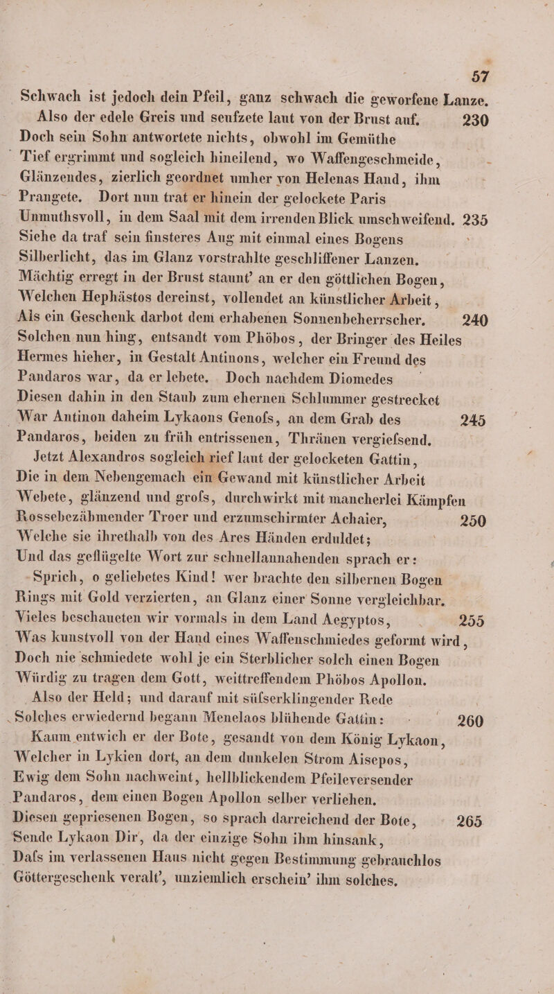 14 57 ‚ Schwach ist jedoch dein Pfeil, ganz schwach die geworfene Lanze. Also der edele Greis und seufzete laut von der Brust auf. 230 Doch sein Sohn antwortete nichts, obwohl im Gemüthe _ Tief ergrimmt und sogleich hineilend, wo Waffengeschmeide, ; Glänzendes, zierlich geordnet umher von Helenas Hand, in - Prangete. Dort nun trat er hinein der gelockete Paris Unmuthsvoll, in dem Saal mit dem irrenden Blick umschweifend. 235 Siehe da traf sein finsteres Aug mit einmal eines Bogens Silberlicht, das im Glanz vorstrahlte geschliffener Lanzen. Mächtig erregt in der Brust staunt’ an er den göttlichen Bogen, Welchen Hephästos dereinst, vollendet an künstlicher Arbeit, _ Ais ein Geschenk darbot demi erhabenen Sonnenbeherrscher. 240 Solchen nun hing, entsandt vom Phöbos, der Bringer des Heiles Hermes hieher, in Gestalt Antinons ‚ welcher ein Freund des Pandaros war, da er lebete. . Doch nachdem Diomedes Diesen dahin in den Staub zum ehernen Schlummer gestrecket War Antinon daheim Lykaons Genofs, an dem Grab des 245 _Pandaros, beiden zu früh entrissenen, Thränen vergiefsend. Jetzt Alexandros sogleich rief laut Ze Selocketen Gattin, Die in dem Nebengemach ein Gewand mit künstlicher Anbeit Webete, glänzend und grofs, durchwirkt mit mancherlei Kämpfen PRossebezäbmender Troer und erzumschirmter Achaier, ; 250 Welehe sie ihrethalb von des Ares Händen erduldet ; Und das geflügelte Wort zur schnellannahenden sprach er: ‚Sprich, o geliehbetes Kind! wer brachte den silbernen Bogen Rings mit Gold verzierten, an Glanz einer Sonne vergleichbar. Vieles beschaueten wir le ın dem Land Aegyptos, . 2355 Was kunstvoll von der Hand eines Waffenschmiedes geformt wird, Doch nie schmiedete wohl je ein Sterblicher solch einen Bogen Würdig zu tragen dem Gott, weittreffendem Phöhos Apollon. ‚Also der Held; und darauf mit sülserklingender Rede Solehes erwiedernd begann Menelaos blühende Gatin: - 260 Kaum entwich er der Bote, gesandt von dem König Lykaon, Welcher in Lykien dort, an dem dunkelen Strom Aisepos, Ewig dem Sohn nachweint, hellblickendem Pfeileversender ‚Pandaros, dem einen Bogen Apollon selber verliehen. Diesen gepriesenen Bogen, so sprach darreichend der Bote, 265 Sende Lykaon Dir, da z einzige Sohn ihm hinsank , Dals im verlassenen Haus nicht gegen Bestimmung gebrauchlos Göttergeschenk veralt’, unziemlich erschein’ ihm solches.