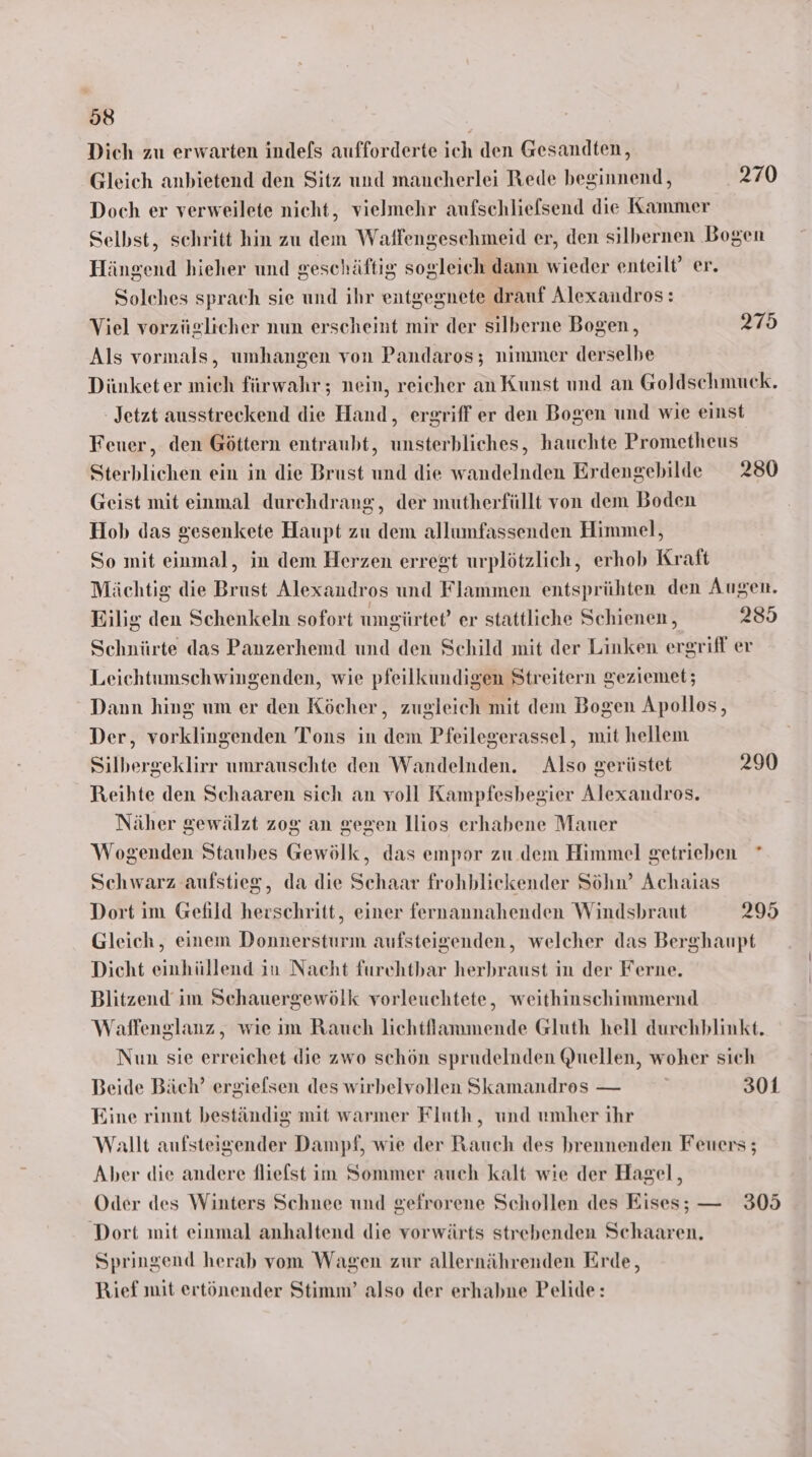 Dich zu erwarten indefs aufforderte ich den Gesandten, Gleich anbietend den Sitz und mancherlei Rede beginnend, 270 Doch er verweilete nicht, vielmehr aufschliefsend die Kammer Selbst, schritt hin zu dem Waffengeschmeid er, den silbernen Bogen Hängend hieher und geschäftig sogleich dann wieder enteilt’ er. Solches sprach sie und ihr entgegnete drauf Alexandros: Viel vorzüglicher nun erscheint mir der silberne Bogen, 275 Als vormals, umhangen von Pandaros; nimmer derselbe Dünketer mich fürwahr; nein, reicher an Kunst und an Goldschmuck. Jetzt ausstreckend die Hand, ergriff er den Bogen und wie einst Fener, den Göttern entraubt, unsterhliches, hauchte Prometheus Sterblichen ein in die Brust und die wandelnden Erdengebilde 280 Geist mit einmal durchdrang, der mutherfüllt von dem Boden Hob das gesenkete Haupt zu dem allumfassenden Himmel, So mit einmal, in dem Herzen erregt urplötzlich, erhob Kraft Mächtig die Brust Alexandros und Flammen entsprühten den Augen. Eilig den Schenkeln sofort umgürtet’ er stattliche Schienen , 285 Schnürte das Panzerhemd und den Schild mit der Linken ergriff er Leichtumschwingenden, wie pfeilkundigen Streitern geziemet; Dann hing um er den Köcher, zugleich mit dem Bogen Apollos, Der, vorklingenden Tons in dem Pfeilegerassel, mit hellem Silbergeklirr umrauschte den Wandelnden. Also gerüstet 290 Reihte den Schaaren sich an voll Kampfesbegier Alexandros. Näher gewälzt zog an gegen llios erhabene Mauer Wogenden Staubes Gewölk, das empor zu. dem Himmel getrieben * Schwarz aufstieg, da die Schaar frohbliekender Söhn’ Achaias Dort im Gefild herschritt, einer fernannahenden Windsbraut 295 Gleich, einem Donnersturm aufsteigenden, welcher das Berghaupt Dicht einhüllend in Nacht furchtbar herbraust in der Ferne. Blitzend im Schauergewölk vorleuchtete, weithinschimmernd Waffenglanz, wie ım Rauch lichtflammende Gluth hell durehblinkt. Nun sie erreichet die zwo schön sprudelnden Quellen, woher sich Beide Bäch’ ergiefsen des wirbelvollen Skamandros — 301 Eine rinnt beständig mit warmer Fluth, und umher ihr Wallt aufsteigender Dampf, wie der Rauch des brennenden Feuers; Aber die andere fliefst im Sommer auch kalt wie der Hagel, Oder des Winters Schnee und gefrorene Schollen des Eises; — 305 Dort mit einmal anhaltend die vorwärts strebenden Schaaren. Springend herab vom Wagen zur allernährenden Erde, Bief mit ertönender Stimm’ also der erhabne Pelide: