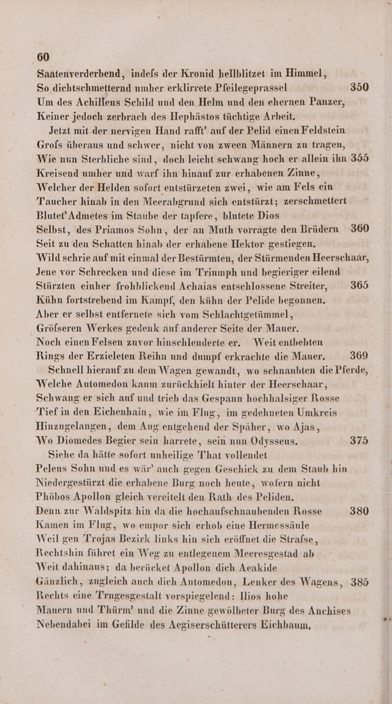 Saatenverderbend, indefs der Kronid hellblitzet im Himmel, So dichtschmetternd umher erklirrete Pfeilegeprassel 350 Um des Achilleus Schild und den Helm und den ehernen Panzer, Keiner jedoch zerbrach des Hephästos tüchtige Arbeit. Jetzt mit-der nervigen Hand rafft” auf der Pelid einen Feldstein Grols überaus und schwer, nicht von zween Männern zu tragen, Wie nun Sterbliche sind, doch leicht schwang hoch er allein ihn 359 Kreisend umher und warf ihn hinauf zur erhabenen Zinne, Welcher der Helden sofort entstürzeten zwei, wie am Fels ein Taucher hinab in den Meerabgrund sich entstürzt; zerschmettert Blutet’ Admetes im Staube der tapfere, blutete Dios Selbst, des Priamos Sohn, der an Muth vorragte den Brüdern 360 Seit zu den Schatten hinab der erhabene Hektor gestiegen. Wild schrie auf mit einmal der Bestürmten, der Stürmenden Heerschaar, Jene vor Schrecken und diese im Triumph und begieriger eilend Stürzten einher frohblickend Achaias entschlossene Streiter, 365 Kühn fortstrebend im Kampf, den kühn der Pelide begonnen. Aber er selbst entfernete sich vom Schlachtgetiimmel, _Gröfseren Werkes gedenk auf anderer Seite der Mauer. Noch einen Felsen zuvor hinschleuderte er. Weit entbebten Rings der Erzieleten Reihn und dumpf erkrachte die Mauer. 369 Schnell hierauf zu dem Wagen gewandt, wo schnaubten die Pferde, Welche Automedon kaum zurückhielt hinter der Heerschaar, Schwang er sich auf und trieb das Gespann hochhalsiger Rosse Tief ın den Eichenhain, wie im Flug, im gedehneten Umkreis Hinzugelangen, dem Aug entgehend der Späher, wo Ajas, Wo Diomedes Begier sein harrete, sein nun Odysseus. 375 Siehe da hätte sofort unheilige T’hat vollendet Peleus Sohn und es wär’ auch gegen Geschick zu dem Staub hin Niedergestürzt die erhabene Burg noch heute, wofern nicht ‚Phöhos Apollon gleich vereitelt den Rath des Peliden. Denn zur Waldspitz hin da die hochaufschnaubenden Rosse 380 Kamen im Flug, wo empor sich erhob eine Hermessäule Weil gen Trojas Bezirk links hin sich eröffnet die Stralse, Rechtshin führet ein Weg zu entlegenem Meeresgestad ab Weit dahinaus; da berücket Apollon dich Aeakide Gänzlich, zugleich auch dich Automedon, Lenker des Wagens, 385 Rechts eine Trugesgestalt vorspiegelend: Ilios hohe Mauern und Thürm?’ und die Ziune gewölbeter Burg des Anchises Nebendabei im Gefilde des Aegiserschütterers Eichbaum,