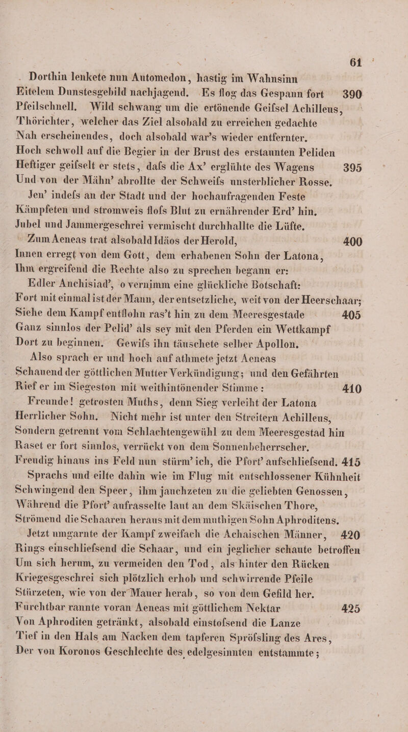 . Dorthin lenkete nun Automedon, hastig im Wahnsinn Eitelem Dunstesgebild nachjagend. Es flog das Gespann fort 390 Pfeilschnell. Wild schwang um die ertönende Geifsel Achilleus, Thörichter, welcher das Ziel alsobald zu erreichen gedachte Nah erscheinendes, doch alsobald war’s wieder entfernter. Hoch sehwoll auf die Begier in der Brust des erstaunten Peliden Heitiger geilselt er stets, dafs die Ax’ erglühte des Wagens 395 Und von der Mähn’ abrollte der Schweifs unsterhlicher Rosse. Jen’ indefs an der Stadt und der hochaufragenden Feste Kämpfeten und stromweis flols Blut zu ernährender Erd’ hin, Jubel und Jammergeschrei vermischt durchhallte die Lüfte. ' Zum Aeneas trat alsobaldIdäos der Herold, Si 400 Innen erregt von dem Gott, dem erhabenen Sohn der Latona, Ihm ergreifend die Rechte also zu sprechen begann er: Edler Anchisiad’, o vernimm eine glückliche Botschaft: Fort mit einmalist. der Mann, der entsetzliche, weitvon der Heerschaar; Siehe dem Kampf entilohn ras’t hin zu dem Meeresgestade 405 Ganz sinnlos der Pelid’ als sey mit den Pferden ein Wettkampf Dort zu beginnen. Gewils ihn täuschete selber Apollon. Also sprach er und hoch auf athmete jetzt Aeneas Schauend der göttlichen Mutter Verkündigung; und den Gefährten Rief er im Siegeston mit weithintönender Stimme : 410 Freunde! getrosten Muths, denn Sieg verleiht der Latona Herrlicher Sohn. Nicht mehr ist unter den Streitern Achilleus, Sondern getrennt vom Schlachtengewühl zu dem Meeresgestad hin Raset er fort sinnlos, verrückt von dem Sonnenbeherrscher. Frendig hinaus ins Feld nun stürm’ich, die Pfort’ aufschlielsend. 415 Sprachs und eilte dahin wie im Flug mit entschlossener Kühnheit Schwingend den Speer, ihm jauchzeten zu die geliebten Genossen , Während die Pfort’ aufrasselte laut an dem Skäischen Thore, Strömend die Schaaren heraus mit dem muthigen Sohn Aphroditens. Jetzt umgarnte der Kampf zweifach die Achaischen Männer, 420 Rings einschliefsend die Schaar, und ein jeglicher schaute betroffen Um sich herum, zu vermeiden den Tod, als’hinter den Rücken Kriegesgeschrei sich plötzlich erhob und schwirrende Pfeile Stürzeten, wie von der’Mauer herab, so von dem Gefild her. Furehtbar rannte voran Aeneas mit göttlichem Nektar 425 Von Aphroditen getränkt, alsobald einstofsend die Lanze | Tief in den Hals am Nacken dem tapferen Spröfsling des Ares, Der von Koronos Geschlechte des, edelgesinnten entstammte ;