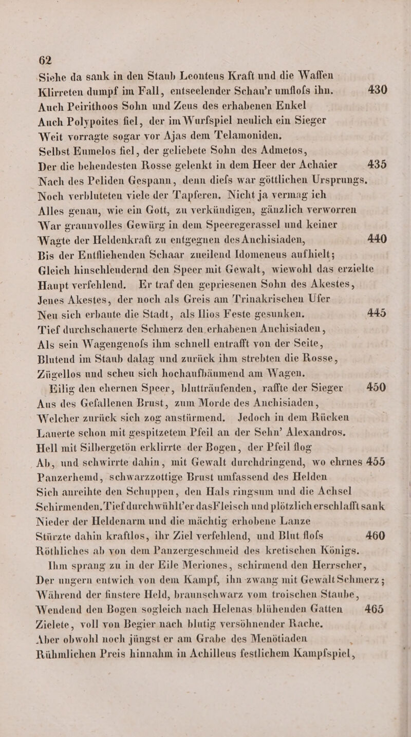 Siehe da sank in den Staub Leonteus Kraft und die Waffen Klirreten dumpf im Fall, entseelender Schaw’r umflofs ihn. 430 Auch Peirithoos Sohn und Zeus des erhabenen Enkel Auch Polypoites fiel, der im Wurfspiel neulich ein Sieger Weit vorragte sogar vor Ajas dem Telamoniden. Selbst Eumelos fiel, der geliebete Sohn des Admetos, Der die behendesten Rosse gelenkt in dem Heer der Achaier 435 Nach des Peliden Gespann, denn diefs war göttlichen Ursprungs. Noch verbluteten viele der Tapferen. Nicht ja vermag ich Alles genau, wie ein Gott, zu verkündigen, gänzlich verworren War graunvolles Gewürg in dem Speeregerassel und keiner Waste der Heldenkraft zu entgegnen des Anchisiaden, 440 Bis der Entfliehenden Schaar zueilend Idomeneus aufhielt; Gleich hinschleudernd den Speer mit Gewalt, wiewohl das erzielte Haupt verfehlend. Er traf den gepriesenen Sohn des Akestes, Jenes Akestes, der noch als Greis am 'Trinakrischen Ufer Neu sich erbaute die Stadt, als llios Feste gesunken. 445 Tief durchschauerte Schmerz den.erhabenen Anchisiaden , Als sein Wagengenofs ihm schnell entrafft von der Seite, Blutend im Staub dalag und zurück ihm strebten die Rosse, Zügellos und scheu sich hochaufbäumend am Wagen. Bilig den ehernen Speer, blutträufenden, raffte der Sieger 450 Aus des Gefallenen Brust, zum Morde des Anchisiaden,, Welcher zurück sich zog anstürmend. Jedoch in dem Rücken Lauerte schon mit gespitzetem Pfeil an der Sehn’ Alexandros. Hell mit Silbergetön erklirrte der Bogen, der Pfeil log Ab, und schwirrte dahin, mit Gewalt durchdringend, wo ehrnes 455 Panzerhemd, schwarzzottige Brust umfassend des Helden Sich anreihte den Schuppen, den Hals ringsum und die Achsel Schirmenden. Tief durchwühlt’er dasFleisch und plötzlich erschlafft sank Nieder der Heldenarm und die mächtig erhobene Lanze Stirzte dahin kraftlos, ihr Ziel verfehlend, und Blut flofs 460 Röthliches ab von dem Panzergeschmeid des kretischen Königs. Ihm sprang zu in der Eile Meriones, schirmend den Herrscher, Der ungern entwich von dem Kampf, ihn zwang mit Gewalt Schmerz ; Während der finstere Held, braunschwarz vom troischen Staube, Wendend den Bogen sogleich nach Helenas blühenden Gatten 465 Zielete, voll von Begier nach blutig versöhnender Rache. Aber obwohl noch jüngst er am Grabe des Menötiaden 4 Rühmlichen Preis hinnahm in Achilleus festlichem Kampfspiel,