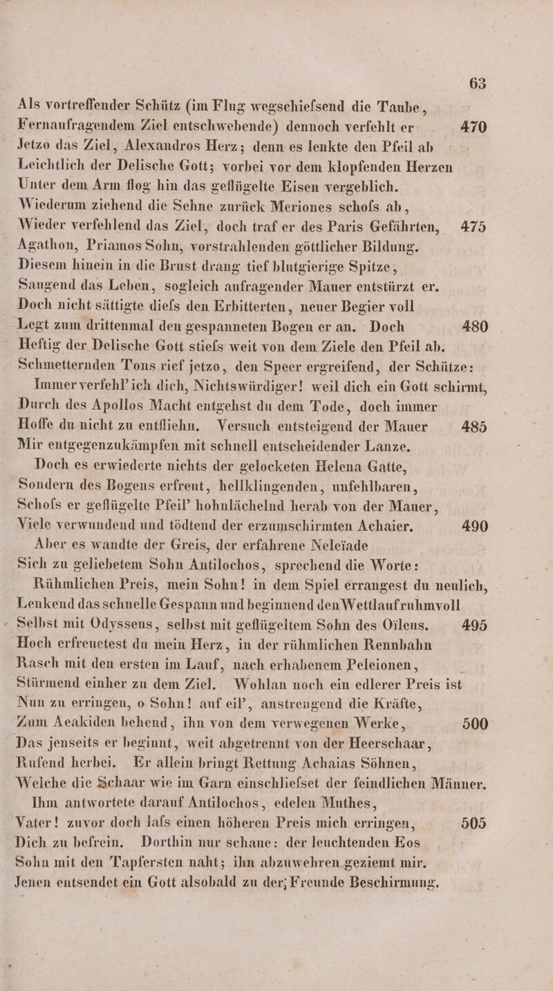 Fernaufragendem Ziel entschwebende) dennoch verfehlt er 470 Jetzo das Ziel, Alexandros Herz; denn es lenkte den Pfeil ab Leiehtlich der Delische Gott; vorbei vor dem klopfenden Herzen Unter dem Arm flog hin das geflügelte Eisen vergeblich. - Wiederum ziehend die Sehne zurück Meriones schols ab 5 Wieder verfehlend das Ziel, doch traf er des Paris Gefährten, 475 Agathon, Priamos Sohn, vorstrahlenden göttlicher Bildung. Diesem hinein in die Brust drang tief blutgierige Spitze, Saugend das Leben, sogleich aufragender Mauer entstürzt er. Doch nicht sättigte dies den Erhitterten, neuer Begier voll | Legt zum drittenmal den gespanneten Bogen er an. Doch 480 Heftig der Delische Gott stiels weit von dem Ziele den Pfeil ab. Schmetternden Tons rief jetzo, den Speer ergreifend, der Schütze: Immer verfehl’ich dich, Nichtswürdiger! weil dich ein Gott schirmt, Durch des Apollos Macht entgehst du dem Tode, doch immer Hoffe du nicht zu entfiiehn. Versuch entsteigend der Mauer 485 Mir entgegenzukämpfen mit schnell entscheidender Lanze. Doch es erwiederte nichts der gelocketen Helena Gatte, Sondern des Bogens erfreut, hellklingenden, unfehlbaren, Schofs er geflügelte Pfeil’ hohnlächelnd herab von der Mauer, Viele verwundend und tödtend der erzumschirmten Achaier, 490 Aber es wandte der Greis, der erfahrene Neleiade | Sich zu geliebetem Sohn Antilochos, sprechend die Worte: Rühmlichen Preis, mein Sohn! in dem Spiel errangest du neulich, Lenkend das schnelle Gespann und beginnend den Wettlaufruhmvoll Selbst mit Odysseus, selbst mit geflügeltem Sohn des Oileus. #95 Hoch erfreuetest du mein Herz, in der rühmlichen Rennbahn Rasch mit den ersten im Lauf, nach erhabenem Peleionen , i Stirmend einher zu dem Ziel. Wohlan noch ein edlerer Preis ist Nun zu erringen, o Sohn! auf eil’, anstrengend die Kräfte, Zum Aeakiden behend, ihn von dem verwegenen Werke, 900 Das jenseits er beginnt, weit abgetrennt von der Heerschaar, Rufend herbei. Er allein bringt Rettung Achaias Söhnen, Weiche die Schaar wie im Garn einschliefset der feindlichen Männer. Ihm antwortete darauf Antilochos, edelen Muthes, Vater! zuvor doch lals einen höheren Preis mich erringen, 805 Dich zu befrein. Dorthin nur schaue: der leuchtenden Eos Sohn mit den Tapfersten naht; ihn abzuwehren .geziemt mir, Jenen entsendet ein Gott alsobald zu der; Freunde Beschirmung.