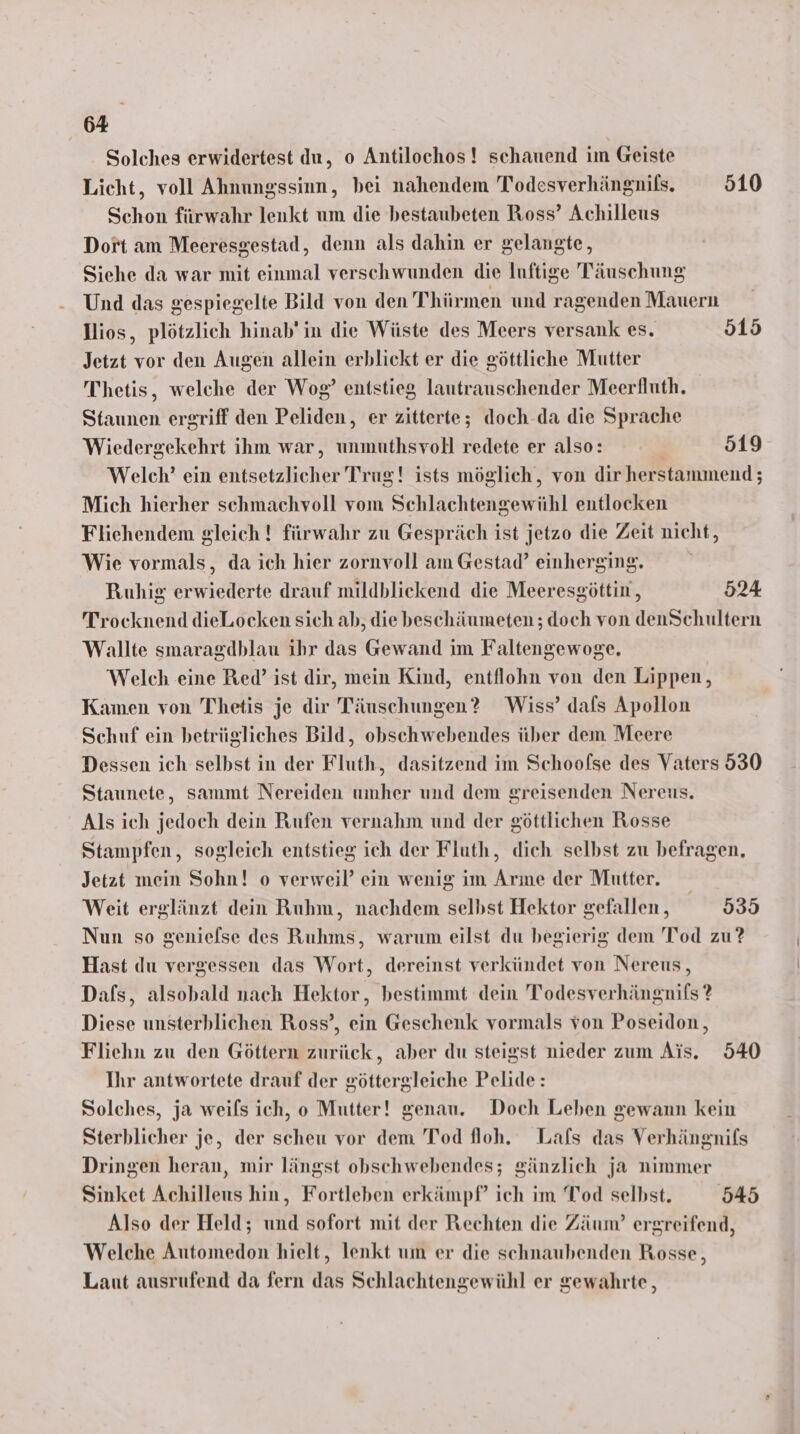 Solches erwidertest du, o Antilochos! schauend im Geiste Licht, voll Ahnungssinn, bei nahendem Todesverhängnils. 10 Schon fürwahr lenkt um die bestaubeten Ross’ Achilleus Dort am Meeresgestad, denn als dahin er gelangte, Siehe da war mit einmal verschwunden die luftige Täuschung Und das gespiegelte Bild von den Thürmen und ragenden Mauern Dios, plötzlich hinab’ in die Wüste des Meers versank es. 515 Jetzt vor den Augen allein erblickt er die göttliche Mutter Thetis, welche der Wog? entstieg lautrauschender Meerfluth, Staunen ergriff den Peliden, er zitterte; doch-da die Sprache Wiedergekehrt ihm war, unmuthsvoll redete er also: 519 Welch? ein entsetzlicher Trug! ists möglich, von dir herstammend; Mich hierher schmachvoll vom Schlachtengewühl entlocken Flichendem gleich ! fürwahr zu Gespräch ist jetzo die Zeit nicht, Wie vormals, da ich hier zornvoll am Gestad’ einherging. Ruhig erwiederte drauf mildblickend die Meeresgöttin, 524 Trocknend dieLocken sich ab, die beschäumeten ; doch von denSchultern Wallte smaragdblau ihr das Gewand im Faltengewoge. Welch eine Red’ ist dir, mein Kind, entflohn von den Lippen, Kamen von Thetis je dir Täuschungen? Wiss’ dafs Apollon Schuf ein betrügliches Bild, obschwebendes über dem Meere Dessen ich selbst in der Fluth, dasitzend im Schoofse des Vaters 530 Staunete, sammt Nereiden umher und dem greisenden Nereus. Als ich jedoch dein Rufen vernahm und der göttlichen Rosse Stampfen, sogleich entstieg ich der Fluth, dich selbst zu befragen, Jetzt mein Sohn! o verweil’ ein wenig im Arme der Mutter. Weit erglänzt dein Ruhm, nachdem selbst Hektor gefallen, 930 Nun so genielse des Ruhms, warum eilst du begierig dem Tod zu? Hast du vergessen das Wort, dereinst verkündet von Nereus, Dafs, alsobald nach Hektor, bestimmt dein Todesverhängnifs? Diese unsterblichen Ross’, ein Geschenk vormals von Poseidon, Fliehn zu den Göttern zurück, aber du steigst nieder zum Ais. 540 Ihr antwortete drauf der göttergleiche Pelide: Solches, ja weils ich, o Mutter! genau. Doch Leben gewann kein Sterblicher je, der scheu vor dem Tod floh, Lafs das Verhängnifs Dringen heran, mir längst obschwebendes; gänzlich ja nimmer Sinket Achilleus hin, Fortleben erkämpf” ich im Tod selbst. 545 Also der Held; und sofort mit der Rechten die Zäum?’ ergreifend, Welche Automedon hielt, lenkt um er die schnaubenden Rosse, Laut ausrufend da fern das Schlachtengewühl er gewahrte,