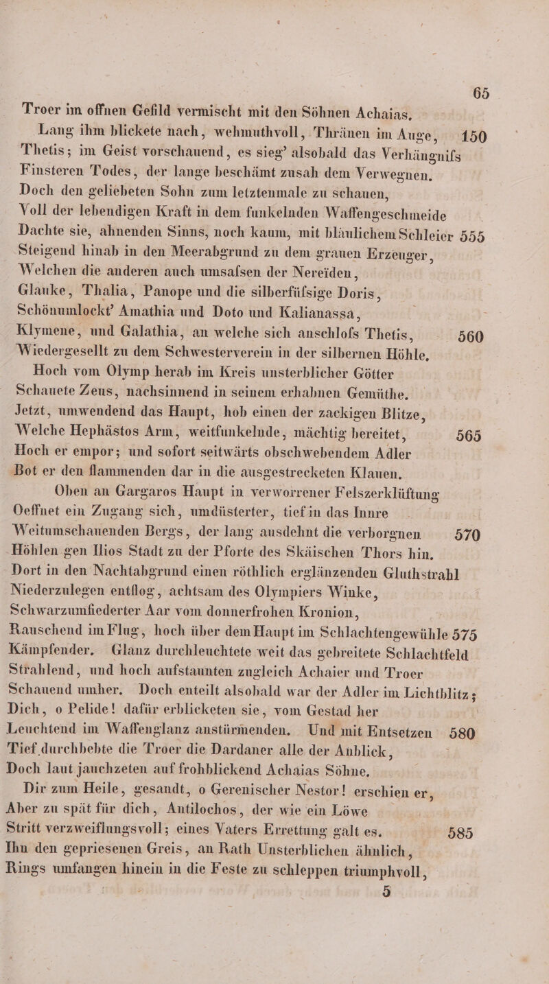 Troer im offnen Gefild vermischt mit den Söhnen Achaias. Lang ihm blickete nach, wehmuthvoll, Thränen im Auge, 150 Thetis; im Geist scheint; es sieg älsohall das Velhägenii Finsteren Todes, der lange beischäfn zusah dem Verwegtiän, Doch den hie Sohn zum letztenmale zu schauen, Voll der lebendigen Kraft in dem funkelnden Waffengeschmeide Dachte sie, ahnenden Sinns, noch kaum, mit bläulichem Schleier 555 Steigend hinab in den Meerabgrund zu dem grauen Erzeuger, Welchen die anderen auch umsafsen der Nereiden, Glauke, Thalia, Panope und die silberfülsige Irdrii! Schönunlgekr FRSEFEN und Doto und Kalianassa, Klymene, und Galathia, an welche sich anschlofs Thetis, 560 Wiedergesellt zu dem Schwesterverein in der silbernen Höhle, Hoch vom Olymp herab im Kreis unsterblicher Götter Schauete Zeus, nachsinnend in seinem erhabnen Gemüthe. Jetzt, umwendend das Haupt, hob einen der zackigen Blitze, Welche Hephästos Arm, weitfunkelnde, mächtig bereitet, 565 Hoch er empor; und sofort seitwärts obschwebendem Adler ‚Bot er den flammenden dar in die ausgestrecketen Klauen. Oben an Gargaros Haupt in verworrener Felszerklüftung Oeffnet ein Zugang sich, umdüsterter, tiefin das Inure Weitumschauenden Bergs, der lang ausdehnt die verhorgnen 570 Höhlen gen lios Stadt zu der Pforte des Skäischen Thors hin. - Dort in den Nachtabgrund einen röthlich erglänzenden Gluthstrahl Niederzulegen entflog, achtsam des Olympiers Winke, Schwarzumfiederter Aar vom donnerfrohen Kronion, Rauschend im Flug, hoch über dem Haupt im Schlachtengewühle 575 Kämpfender. Glanz durehleuchtete weit das gebreitete Schlachtfeld Strahlend, und hoch aufstaunten zugleich Achaier und Troer Schauend umher. Doch enteilt alsohald war der Adler im Lichtblitz ; Dich, o Pelide! dafür erblicketen sie, vom Gestad her | Leuchtend im Waffenglanz anstürmenden. Und mit Entsetzen 580 Tief durchbebte die Troer die Dardaner alle der Anblick, F Doch laut jauchzeten auf frohblickend Achaias Söhne. Dir zum Heile, gesandt, o Gerenischer Nestor! erschien er, Aber zu spät für dich, Antilochos, der wie ein Löwe Stritt eiuhgsra eines Vaters Errettung galt es. 585 Ihn den gepriesenen Greis, an Rath Tab ab lichen ähnlich, Rings umfangen hinein in die Feste zu schleppen triumphvoll, 0)