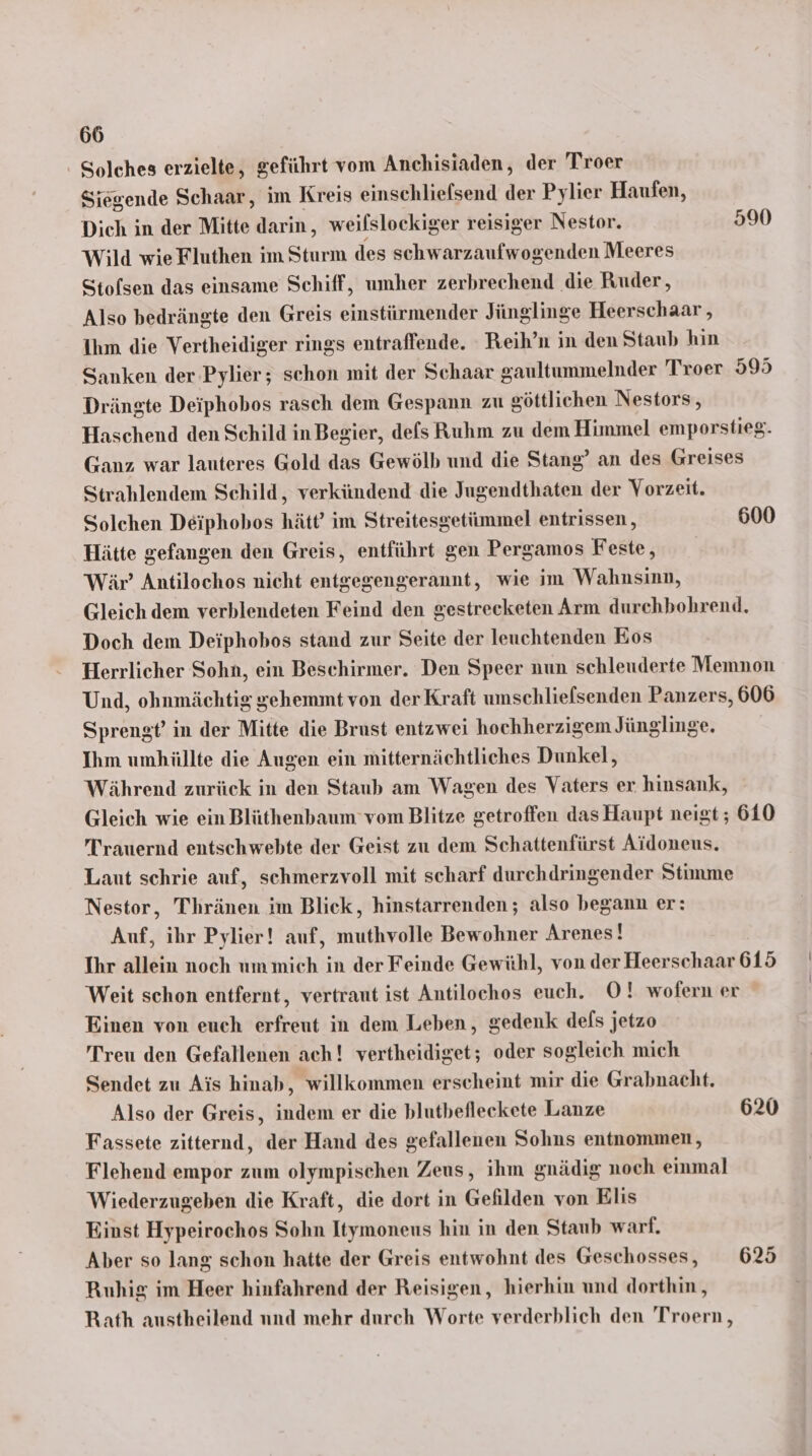 - Solches erzielte, geführt vom Anchisiaden, der Troer Siegende Schaar, im Kreis einschliefsend der Pylier Haufen, Dich in der Mitte darin, weifslockiger reisiger Nestor. 590 Wild wie Fluthen im Sturm des schwarzaufwogenden Meeres Stolsen das einsame Schiff, umher zerbrechend die Ruder, Also bedrängte den Greis einstürmender Jünglinge Heerschaar , Ihm die Vertheidiger rings entraffende. Reih’n in den Staub hin Sanken der Pylier; schon mit der Schaar gaultummelnder Troer 595 Drängte Deiphobos rasch dem Gespann zu göttlichen Nestors, Haschend den Schild in Begier, defs Ruhm zu dem Himmel emporstieg. Ganz war lauteres Gold das Gewölb und die Stang’ an des Greises Strahlendem Schild, verkündend die Jugendthaten der Vorzeit. Solchen Deiphobos hätt’ im Streitesgetümmel entrissen, 600 Hätte gefangen den Greis, entführt gen Pergamos Feste, Wär’ Antilochos nicht entgegengerannt, wie im Wahnsinn, Gleich dem verblendeten Feind den gestrecketen Arm durehbohrend, Doch dem Deiphobos stand zur Seite der leuchtenden Eos Herrlicher Sohn, ein Beschirmer. Den Speer nun schleuderte Memnon Und, ohnmächtig gehemmt von der Kraft unschliefsenden Panzers, 606 Sprengt’ in der Mitte die Brust entzwei hochherzigem Jünglinge. Ihm umhüllte die Augen ein mitternächtliches Dunkel, Während zurück in den Staub am Wagen des Vaters er hinsank, Gleich wie ein Blüthenbaum vom Blitze getroffen das Haupt neigt ; 610 Ürauernd entschwebte der Geist zu dem Schattenfürst Aidoneus. Laut schrie auf, schmerzvoll mit scharf durchdringender Stimme Nestor, Thränen im Blick, hinstarrenden ; also begann er: Auf, ihr Pylier! auf, muthvolle Bewohner Arenes! Ihr allein noch ummich in der Feinde Gewühl, von der Heerschaar 615 Weit schon entfernt, vertraut ist Antilochos euch. O! wofern er Einen von euch erfreut in dem Leben, gedenk dels jetzo Treu den Gefallenen ach! vertheidiget; oder sogleich mich Sendet zu Ais hinab, willkommen erscheint mir die Grabnacht. Also der Greis, indem er die blutbefleckete Lanze 620 Fassete zitternd, der Hand des gefallenen Sohns entnommen, Flehend empor zum olympischen Zeus, ihm gnädig noch einmal Wiederzugeben die Kraft, die dort in Gefilden von Elıs Einst Hypeirochos Sohn Itymoneus hin in den Staub warf. Aber so lang schon hatte der Greis entwohnt des Geschosses, 625 Ruhig im Heer hinfahrend der Reisigen, hierhin und dorthin, Rath austheilend nnd mehr durch Worte verderblich den Troern,