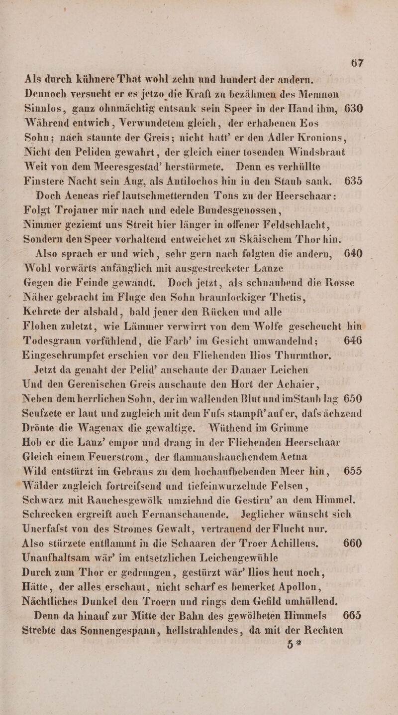 Als durch kühnere That wohl zehn und hundert der andern. Dennoch versucht er es jetzo_ die Kraft zu bezähmen des Memnon Sinnlos, ganz ohnmächtig entsank sein Speer in der Hand ihm, 630 Während entwich , Verwundetem gleich, der erhabenen Eos Sohn; näch staunte der Greis; nicht hatt’ er den Adler Kronions, Nicht den Peliden gewahrt, der gleich einer tosenden Windshraut Weit von dem Meeresgestad’ herstürmete. Denn es verhüllte Finstere Nacht sein Aug, als Antilochos hin in den Staub sank. 635 Doch Aeneas rief lautschmetternden Tons zu der Heerschaar: Folgt Trojaner mir nach und edele Bundesgenossen, Nimmer geziemt uns Streit hier länger in offener Feldschlacht, Sondern den Speer vorhaltend entweichet zu Skäischem Thor hin. Also sprach er und wich, sehr gern nach folgten die andern, 640 Wohl vorwärts anfänglich mit ausgestrecketer Lanze Gegen die Feinde gewandt. Doch jetzt, als schnaubend die Rosse Näher gebracht im Fluge den Sohn braunlockiger Thetis, Kehrete der alsbald, bald jener den Rücken und alle Flohen zuletzt, wie Lämmer verwirrt von dem Wolfe gescheucht hin Todesgraun vorfühlend, die Farb’ im Gesicht umwandelnd; 646 Eingeschrumpfet erschien vor den Fliehenden Ilios Thurmtbhor. Jetzt da genaht der Pelid’ anschaute der Danaer Leichen Und den Gerenischen Greis anschaute den Hort der Achaier, Neben dem herrlichen Sohn, der im wallenden Blut und imStaub lag 650 Seufzete er laut und zugleich mit dem Fufs stampft’ aufer, dafsächzend Drönte die Wagenax die gewaltige. Wiüthend im Grimme Hob er die Lanz’ empor und drang in der Fliehenden Heerschaar Gleich einem Feuerstrom, der lammaushauchendem Aetna Wild entstürzt im Gebraus zu dem hochaufbebenden Meer hin, 655 Wälder zugleich fortreifsend und tiefeinwurzelnde Felsen , Schwarz mit Rauchesgewölk umziehnd die Gestirn’ an dem Himmel. Schrecken ergreift auch Fernanschauende. Jeglicher wünscht sich Unerfalst von des Stromes Gewalt, vertrauend der Flucht nur. Also stürzete entllammt in die Schaaren der Troer Achillens. 660 Unaufhaltsam wär’ im entsetzlichen Leichengewühle I Durch zum Thor er gedrungen, gestürzt wär’ Jlios heut noch, Hätte, der alles erschaut, nicht scharf es bemerket Apollon, Nächtliches Dunkel den Troern und rings dem Gefild umhüllend. Denn da hinauf zur Mitte der Bahn des gewölbeten Himmels 665 Strebte das Sonnengespann, hellstrahlendes, da mit der Rechten a