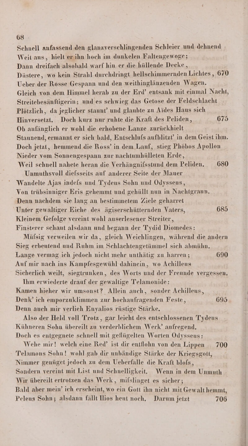 Schnell anfassend den glanzverschlingenden Schleier und dehnend Weit aus, hielt er ihn hoch im dunkelen Faltengewoge; Dann dreifach alsobald warf hin er die hüllende Decke , Düstere, wo kein Strahl durchdringt hellschimmernden Lichtes , 670 Ueber der Rosse Gespann und den weithinglänzenden Wagen. Gleich von dem Himmel herab zu der Erd’ entsank mit einmal Nacht, Streitebesänftigerin; und es schwieg das Getose der Feldschlacht Plötzlich, da jeglicher staunt’ und glaubte zu Aides Haus sich Hinversetzt. Doch kurz nur ruhte die Kraft des Peliden, 675 Ob anfänglich er wohl die erhobene Lanze zurückhielt Staunend, ermannt er sich bald, Entschlufs aufblitzt’ in dem Geist ihm. Doch jetzt, hemmend die Ross’ in dem Lauf, stieg Phöbos Apollon Nieder vom Sonnengespann zur nachtumhülleten Erde, Weil schnell nahete heran die Verhängnifsstund dem Peliden. 680 Unmuthsvoll diefsseits auf anderer Seite der Mauer Wandelte Ajas indefs und Tydeus Sohn und Odysseus, Von trübsinniger Eris gehemmt und gehüllt nun in Nachtgraun, Denn nachdem sie lang an bestimmetem Ziele geharret Unter gewaltiger Eiche des ägiserschütternden Vaters, 685 Kleinem Gefolge vereint wohl auserlesener Streiter,, Finsterer schaut alsdann und begann der Tydid Diomedes: Müfsig verweilen wir da, gleich Weichlingen, während die andern Sieg erbeutend und Ruhm im Schlachtengetümmel sich abmühn. Lange vermag ich jedoch nicht mehr unthätig zu harren ; 690 Auf mir nach ins Kampfesgewühl dahinein, wo Achilleus Sicherlich weilt, siegtrunken, des Worts und der Freunde vergessen, Ihm erwiederte drauf der gewaltige Telamonide: Kamen hieher wir umsonst? Allein auch, sonder Achilleus, Denk’ ich emporzuklimmen zur hochaufragenden Feste, 695 Denn auch mir verlieh Enyalios rüstige Stärke. Also der Held voll Trotz, gar leicht des entschlossenen Tydeus Kühneren Sohn übereilt zu verderblichem Werk’ aufregend. Doch es entgegnete schnell mit gellügelten Worten Odysseus: Wehe mir! welch eine Red’ ist dir entflohn von den Lippen 700 Telamons Sohn! wohl gab dir unbändige Stärke der Kriegsgott, Nimmer genüget jedoch zu dem Ueberfalle die Kraft blofs, Sondern vereint mit List und Schnelligkeit. Wenn in dem Unmuth Wir übereilt ertrotzen das Werk, milslinget es sicher ; Bald aber mein’ ich erscheint, wo ein Gott ihn nicht mit Gewalt hemmt, Peleus Sohn; alsdann fällt Hios heut noch, Darum jetzt 706