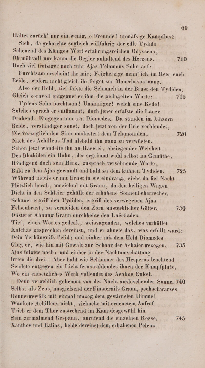 Haltet zurück’ mur ein wenig, o Freunde! unmäfsige Kampflust. Sieh, da gehorchte sogleich willfährig der edle Tydide Scheuend des Königes Wort erfahrungsreichen Odysseus, Ob mühvoll nur kaum die Begier anhaltend des Herzens. 710 Doch viel trotziger noch fuhr Ajas Telamons Sohn auf: Furchtsam erscheint ihr mir; Feigherzige nenn’ ich. im Heer euch Beide, wofern nicht gleich ihr folget zur Mauerbestürmung. Also der Held, tief falste die Schmach in der Brust den Tydiden, Gleich zornvoll entgegnet er ihm die gefllügelten Worte: 715 Tydeus Sohn furchtsam ! Unsinniger! welch eine Rede! Solches sprach er entllammt; doch jener erfalste die Länze Drohend. Entgegen nun trat Diomedes. Da standen im Jähzorn Beide, verständiger sonst, doch jetzt von der Eris verblendet, Die vorzüglich den Sinn umdiüstert dem Telamoniden , 720 Nach des Achilleus Tod alsbald ihn ganz zu verwüsten. Schon jetzt wandelte ihn an Raserei, obsiegender Weisheit Des Ithakiden ein Hohn, der ergrimmt wohl selbst im Gemüthe, Bändigend doch sein Herz, zusprach versöhnende Worte, Bald zu dem Ajas gewandt und baid zu dem kühnen Tydiden. 725 Während indefs er mit Ernst in sie eindrang, siehe da fiel Nacht Plötzlich herab, umziehnd mit Graun, da den-heiligen Wagen Dicht in den Schleier gehüllt der erhabene Sonnenbheherrscher. Schauer ergriff den Tydiden, ergriff des verwegenen Ajas Felsenbrust, zu vermeiden den Zorn unsterblicher Götter. 730 Düsterer Ahnung Graun durchbebte den Laertiaden Tief, eines Wortes gedenk, weissagenden, welches verhüllet Kalchas gesprochen dereinst, und er ahnete.das, was erfüllt ward: Dein Verhängnifs Pelid; und einher mit dem Held Diomedes. Ging er, wie hin mit Gewalt zur Schaar der Achaier gezogen. 735 ‚Ajas folgete nach; und einher in der- Nachtumschattung Irrten die drei. Aber bald wie Schimmer des Hesperos leuchtend Sendete entgegen ein Licht fernstrahlendes ihnen. der Kampfplatz , Wo ein entsetzliches Werk vollendet des Aeakos Enkel. Denn vergeblich gehemmt von der Nacht auslöschender Sonne, 740 Selbst als Zeus, ausgiefsend der Finsternils Graun, pechschwarzes Donnergewölk mit einmal umzeg dem, gestirneten Himmel Wankete Achilleus nieht, vielmehr mit erneuetem Aufruf Trieb er dem Thor zustrebend im Kampfesgewühl hin | Sein zermalmend Gespann, anrufend die einzelnen Rosse, 745 Xanthos und Balios, beide dereinst dem erhabenen Peleus