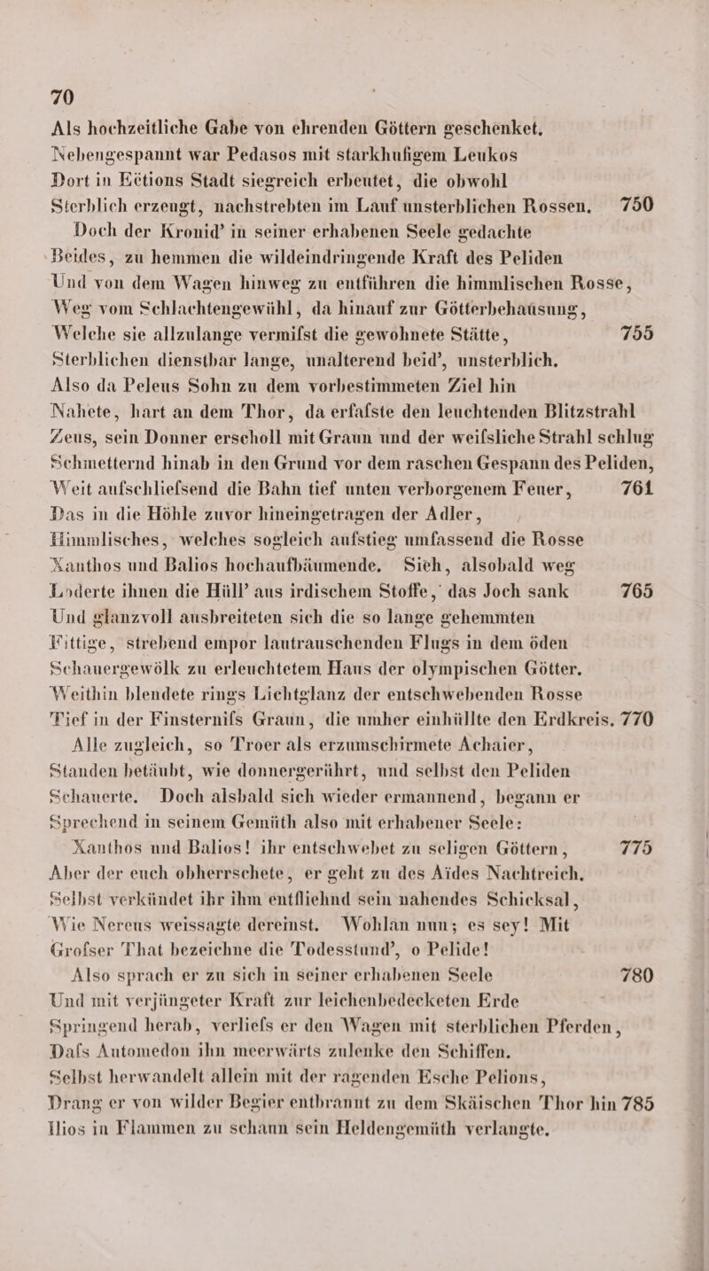 Als hochzeitliche Gabe von ehrenden Göttern geschenket. Nebengespannt war Pedasos mit starkhufigem Leukos Dort in Eetions Stadt siegreich erbeutet, die obwohl Sterhblich erzengt, nachstrebten im Lauf unsterblichen Rossen. 750 Doch der Kronid’ in seiner erhabenen Seele gedachte ‚Beides, zu hemmen die wildeindringende Kraft des Peliden Und von dem Wagen hinweg zu entführen die himmlischen Rosse, Weg vom Schlachtengewühl, da hinauf zur Götterhbehausung, Welche sie allzulange vermilst die gewohnete Stätte, 755 Sterblichen dienstbar lange, unalterend beid’, unsterblich. Also da Peleus Sohn zu dem vorbestimmeten Ziel hin Nahete, hart an dem Thor, da erfafste den leuchtenden Blitzstrahl Zeus, sein Donner erscholl mit Graun und der weifsliche Strahl schlug Schmetternd hinab in den Grund vor dem raschen Gespann des Peliden, Weit aufschliefsend die Bahn tief unten verborgenem Feuer, 761 Das in die Höhle zuvor hineingetragen der Adler, Himmlisches, welches sogleich aufstieg umfassend die Rosse Xanthos und Balios hochaufbäumende. Sieh, alsobald weg Loderte ihnen die Hüll’ aus irdischem Stoffe, das Joch sank 765 Und glanzvoll ausbreiteten sich die so lange gehemmten Fittige, strebend empor lautrauschenden Flugs in dem öden Schauergewölk zu erleuchtetem Haus der olympischen Götter. Weithin blendete rings Lichtglanz der entschwebenden Rosse Tief in der Finsternils Graun, die umher einhüllte den Erdkreis, 770 Alle zugleich, so Troer als erzumschirmete Achaier, Standen hetäubt, wie donnergerührt, und selbst den Peliden Schauerte. Doch alsbald sich wieder ermannend, begann er Sprechend in seinem Gemüth also mit erhabener Seele: Xanthos nnd Balios! ihr entschwebet zu seligen Göttern , 775 Aber der euch obherrschete, er geht zu des Aides Nachtreich, Selbst verkündet ihr ihm entfliehnd sein nahendes Schicksal, Wie Nereus weissagte deremst. Wohlan nun; es sey! Mit Grofser That bezeichne die Todesstund’, o Pelide! Also sprach er zu sich in seiner erhabenen Seele 780 Und mit verjüngeter Kraft zur leichenbedecketen Erde Springend herab, verliefs er den Wagen mit sterblichen Pferden , Dafs Automedon ihn meerwärts zulenke den Schiffen. Selbst herwandelt allein mit der ragenden Esche Pelions, Drang er von wilder Begier entbrannt zu dem Skäischen Thor hin 785 Hios in Flammen zu schaun sein Heldengemüth verlangte.